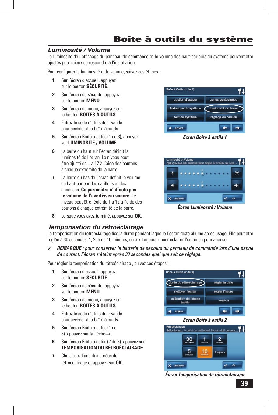 39Luminosit&eacute; / VolumeLa luminosit&eacute; de l&rsquo;afﬁ chage du panneau de commande et le volume des haut-parleurs du syst&egrave;me peuvent &ecirc;tre ajust&eacute;s pour mieux correspondre &agrave; l&rsquo;installation.Pour conﬁ gurer la luminosit&eacute; et le volume, suivez ces &eacute;tapes :1.  Sur l&rsquo;&eacute;cran d&rsquo;accueil, appuyez sur le bouton S&Eacute;CURIT&Eacute;.2.  Sur l&rsquo;&eacute;cran de s&eacute;curit&eacute;, appuyez sur le bouton MENU.3.  Sur l&rsquo;&eacute;cran de menu, appuyez sur le bouton BO&Icirc;TES &Agrave; OUTILS.4.  Entrez le code d&rsquo;utilisateur valide pour acc&eacute;der &agrave; la bo&icirc;te &agrave; outils.5.  Sur l&rsquo;&eacute;cran Bo&icirc;te &agrave; outils (1 de 3), appuyez sur LUMINOSIT&Eacute; / VOLUME.6.  La barre du haut sur l&rsquo;&eacute;cran d&eacute;ﬁ nit la luminosit&eacute; de l&rsquo;&eacute;cran. Le niveau peut &ecirc;tre ajust&eacute; de 1 &agrave; 12 &agrave; l&rsquo;aide des boutons &agrave; chaque extr&eacute;mit&eacute; de la barre.7.  La barre du bas de l&rsquo;&eacute;cran d&eacute;ﬁ nit le volume du haut-parleur des carillons et des annonces. Ce param&egrave;tre n&rsquo;affecte pas le volume de l&rsquo;avertisseur sonore. Le niveau peut &ecirc;tre r&eacute;gl&eacute; de 1 &agrave; 12 &agrave; l&rsquo;aide des boutons &agrave; chaque extr&eacute;mit&eacute; de la barre.8.  Lorsque vous avez termin&eacute;, appuyez sur OK.Temporisation du r&eacute;tro&eacute;clairageLa temporisation du r&eacute;tro&eacute;clairage ﬁ xe la dur&eacute;e pendant laquelle l&rsquo;&eacute;cran reste allum&eacute; apr&egrave;s usage. Elle peut &ecirc;tre r&eacute;gl&eacute;e &agrave; 30 secondes, 1, 2, 5 ou 10 minutes, ou &agrave; &laquo; toujours &raquo; pour &eacute;clairer l&rsquo;&eacute;cran en permanence.✓  REMARQUE : pour conserver la batterie de secours du panneau de commande lors d&rsquo;une panne de courant, l&rsquo;&eacute;cran s&rsquo;&eacute;teint apr&egrave;s 30 secondes quel que soit ce r&eacute;glage.Pour r&eacute;gler la temporisation du r&eacute;tro&eacute;clairage , suivez ces &eacute;tapes :1.  Sur l&rsquo;&eacute;cran d&rsquo;accueil, appuyez sur le bouton S&Eacute;CURIT&Eacute;.2.  Sur l&rsquo;&eacute;cran de s&eacute;curit&eacute;, appuyez sur le bouton MENU.3.  Sur l&rsquo;&eacute;cran de menu, appuyez sur le bouton BO&Icirc;TES &Agrave; OUTILS.4.  Entrez le code d&rsquo;utilisateur valide pour acc&eacute;der &agrave; la bo&icirc;te &agrave; outils.5.  Sur l&rsquo;&eacute;cran Bo&icirc;te &agrave; outils (1 de 3), appuyez sur la ﬂ &egrave;che&rarr;.6.  Sur l&rsquo;&eacute;cran Bo&icirc;te &agrave; outils (2 de 3), appuyez sur TEMPORISATION DU R&Eacute;TRO&Eacute;CLAIRAGE.7.  Choisissez l&rsquo;une des dur&eacute;es de r&eacute;tro&eacute;clairage et appuyez sur OK. Bo&icirc;te &agrave; outils du syst&egrave;me&Eacute;cran Luminosit&eacute; / Volume&Eacute;cran Bo&icirc;te &agrave; outils 1&Eacute;cran Bo&icirc;te &agrave; outils 2&Eacute;cran Temporisation du r&eacute;tro&eacute;clairage