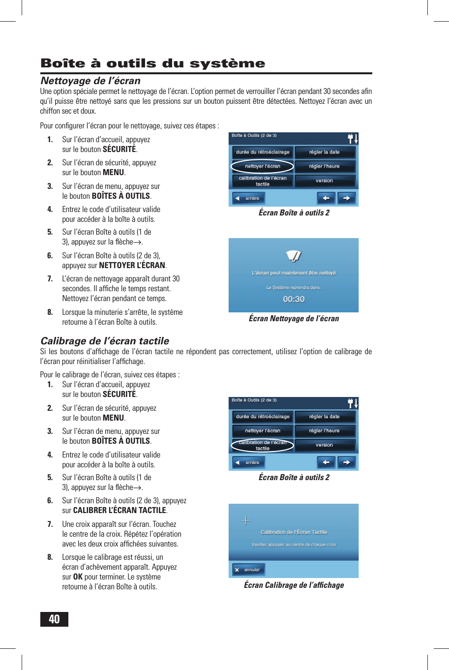 40Nettoyage de l&rsquo;&eacute;cranUne option sp&eacute;ciale permet le nettoyage de l&rsquo;&eacute;cran. L&rsquo;option permet de verrouiller l&rsquo;&eacute;cran pendant 30 secondes aﬁ n qu&rsquo;il puisse &ecirc;tre nettoy&eacute; sans que les pressions sur un bouton puissent &ecirc;tre d&eacute;tect&eacute;es. Nettoyez l&rsquo;&eacute;cran avec un chiffon sec et doux.Pour conﬁ gurer l&rsquo;&eacute;cran pour le nettoyage, suivez ces &eacute;tapes :1.  Sur l&rsquo;&eacute;cran d&rsquo;accueil, appuyez sur le bouton S&Eacute;CURIT&Eacute;.2.  Sur l&rsquo;&eacute;cran de s&eacute;curit&eacute;, appuyez sur le bouton MENU.3.  Sur l&rsquo;&eacute;cran de menu, appuyez sur le bouton BO&Icirc;TES &Agrave; OUTILS.4.  Entrez le code d&rsquo;utilisateur valide pour acc&eacute;der &agrave; la bo&icirc;te &agrave; outils.5.  Sur l&rsquo;&eacute;cran Bo&icirc;te &agrave; outils (1 de 3), appuyez sur la ﬂ &egrave;che&rarr;.6.  Sur l&rsquo;&eacute;cran Bo&icirc;te &agrave; outils (2 de 3), appuyez sur  NETTOYER L&rsquo;&Eacute;CRAN.7.  L&rsquo;&eacute;cran de nettoyage appara&icirc;t durant 30 secondes. Il afﬁ che le temps restant. Nettoyez l&rsquo;&eacute;cran pendant ce temps.8.  Lorsque la minuterie s&rsquo;arr&ecirc;te, le syst&egrave;me retourne &agrave; l&rsquo;&eacute;cran Bo&icirc;te &agrave; outils. Calibrage de l&rsquo;&eacute;cran tactileSi les boutons d&rsquo;afﬁ chage de l&rsquo;&eacute;cran tactile ne r&eacute;pondent pas correctement, utilisez l&rsquo;option de calibrage de l&rsquo;&eacute;cran pour r&eacute;initialiser l&rsquo;afﬁ chage.Pour le calibrage de l&rsquo;&eacute;cran, suivez ces &eacute;tapes :1.  Sur l&rsquo;&eacute;cran d&rsquo;accueil, appuyez sur le bouton S&Eacute;CURIT&Eacute;.2.  Sur l&rsquo;&eacute;cran de s&eacute;curit&eacute;, appuyez sur le bouton MENU.3.  Sur l&rsquo;&eacute;cran de menu, appuyez sur le bouton BO&Icirc;TES &Agrave; OUTILS.4.  Entrez le code d&rsquo;utilisateur valide pour acc&eacute;der &agrave; la bo&icirc;te &agrave; outils.5.  Sur l&rsquo;&eacute;cran Bo&icirc;te &agrave; outils (1 de 3), appuyez sur la ﬂ &egrave;che&rarr;.6.  Sur l&rsquo;&eacute;cran Bo&icirc;te &agrave; outils (2 de 3), appuyez sur  CALIBRER L&rsquo;&Eacute;CRAN TACTILE.7.  Une croix appara&icirc;t sur l&rsquo;&eacute;cran. Touchez le centre de la croix. R&eacute;p&eacute;tez l&rsquo;op&eacute;ration avec les deux croix afﬁ ch&eacute;es suivantes.8.  Lorsque le calibrage est r&eacute;ussi, un &eacute;cran d&rsquo;ach&egrave;vement appara&icirc;t. Appuyez sur OK pour terminer. Le syst&egrave;me retourne &agrave; l&rsquo;&eacute;cran Bo&icirc;te &agrave; outils.Bo&icirc;te &agrave; outils du syst&egrave;me&Eacute;cran Nettoyage de l&rsquo;&eacute;cran&Eacute;cran Calibrage de l&rsquo;afﬁ chage&Eacute;cran Bo&icirc;te &agrave; outils 2&Eacute;cran Bo&icirc;te &agrave; outils 2