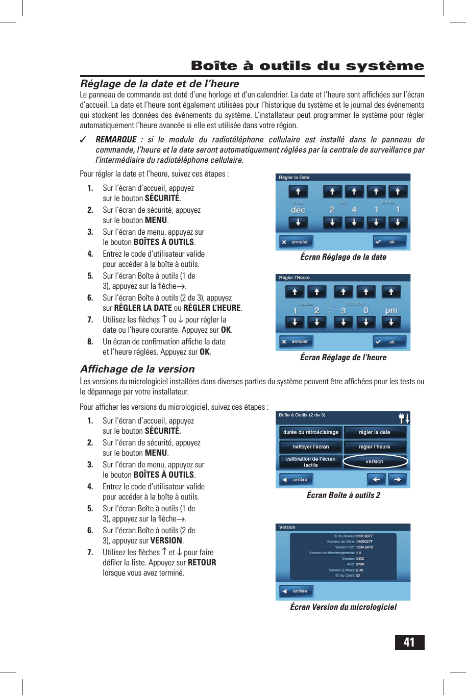 41R&eacute;glage de la date et de l&rsquo;heureLe panneau de commande est dot&eacute; d&rsquo;une horloge et d&rsquo;un calendrier. La date  et l&rsquo;heure  sont afﬁ ch&eacute;es sur l&rsquo;&eacute;cran d&rsquo;accueil. La date et l&rsquo;heure sont &eacute;galement utilis&eacute;es pour l&rsquo;historique du syst&egrave;me et le journal des &eacute;v&eacute;nements qui stockent les donn&eacute;es des &eacute;v&eacute;nements du syst&egrave;me. L&rsquo;installateur peut programmer le syst&egrave;me pour r&eacute;gler automatiquement l&rsquo;heure avanc&eacute;e si elle est utilis&eacute;e dans votre r&eacute;gion.✓  REMARQUE : si le module du radiot&eacute;l&eacute;phone cellulaire est install&eacute; dans le panneau de commande, l&rsquo;heure et la date seront automatiquement r&eacute;gl&eacute;es par la centrale de surveillance par l&rsquo;interm&eacute;diaire du radiot&eacute;l&eacute;phone cellulaire.Pour r&eacute;gler la date et l&rsquo;heure, suivez ces &eacute;tapes :1.  Sur l&rsquo;&eacute;cran d&rsquo;accueil, appuyez sur le bouton S&Eacute;CURIT&Eacute;.2.  Sur l&rsquo;&eacute;cran de s&eacute;curit&eacute;, appuyez sur le bouton MENU.3.  Sur l&rsquo;&eacute;cran de menu, appuyez sur le bouton BO&Icirc;TES &Agrave; OUTILS.4.  Entrez le code d&rsquo;utilisateur valide pour acc&eacute;der &agrave; la bo&icirc;te &agrave; outils.5.  Sur l&rsquo;&eacute;cran Bo&icirc;te &agrave; outils (1 de 3), appuyez sur la ﬂ &egrave;che&rarr;.6.  Sur l&rsquo;&eacute;cran Bo&icirc;te &agrave; outils (2 de 3), appuyez sur  R&Eacute;GLER LA DATE ou  R&Eacute;GLER L&rsquo;HEURE.7.  Utilisez les ﬂ &egrave;ches &uarr; ou &darr; pour r&eacute;gler la date ou l&rsquo;heure courante. Appuyez sur OK.8.  Un &eacute;cran de conﬁ rmation afﬁ che la date et l&rsquo;heure r&eacute;gl&eacute;es. Appuyez sur OK. Afﬁ chage de la versionLes versions du micrologiciel install&eacute;es dans diverses parties du syst&egrave;me peuvent &ecirc;tre afﬁ ch&eacute;es pour les tests ou le d&eacute;pannage par votre installateur.Pour afﬁ cher les versions du micrologiciel, suivez ces &eacute;tapes :1.  Sur l&rsquo;&eacute;cran d&rsquo;accueil, appuyez sur le bouton S&Eacute;CURIT&Eacute;.2.  Sur l&rsquo;&eacute;cran de s&eacute;curit&eacute;, appuyez sur le bouton MENU.3.  Sur l&rsquo;&eacute;cran de menu, appuyez sur le bouton BO&Icirc;TES &Agrave; OUTILS.4.  Entrez le code d&rsquo;utilisateur valide pour acc&eacute;der &agrave; la bo&icirc;te &agrave; outils.5.  Sur l&rsquo;&eacute;cran Bo&icirc;te &agrave; outils (1 de 3), appuyez sur la ﬂ &egrave;che&rarr;.6.  Sur l&rsquo;&eacute;cran Bo&icirc;te &agrave; outils (2 de 3), appuyez sur  VERSION.7.  Utilisez les ﬂ &egrave;ches &uarr; et &darr; pour faire d&eacute;ﬁ ler la liste. Appuyez sur RETOUR lorsque vous avez termin&eacute;. Bo&icirc;te &agrave; outils du syst&egrave;me&Eacute;cran R&eacute;glage de la date&Eacute;cran R&eacute;glage de l&rsquo;heure&Eacute;cran Bo&icirc;te &agrave; outils 2&Eacute;cran Version du micrologiciel