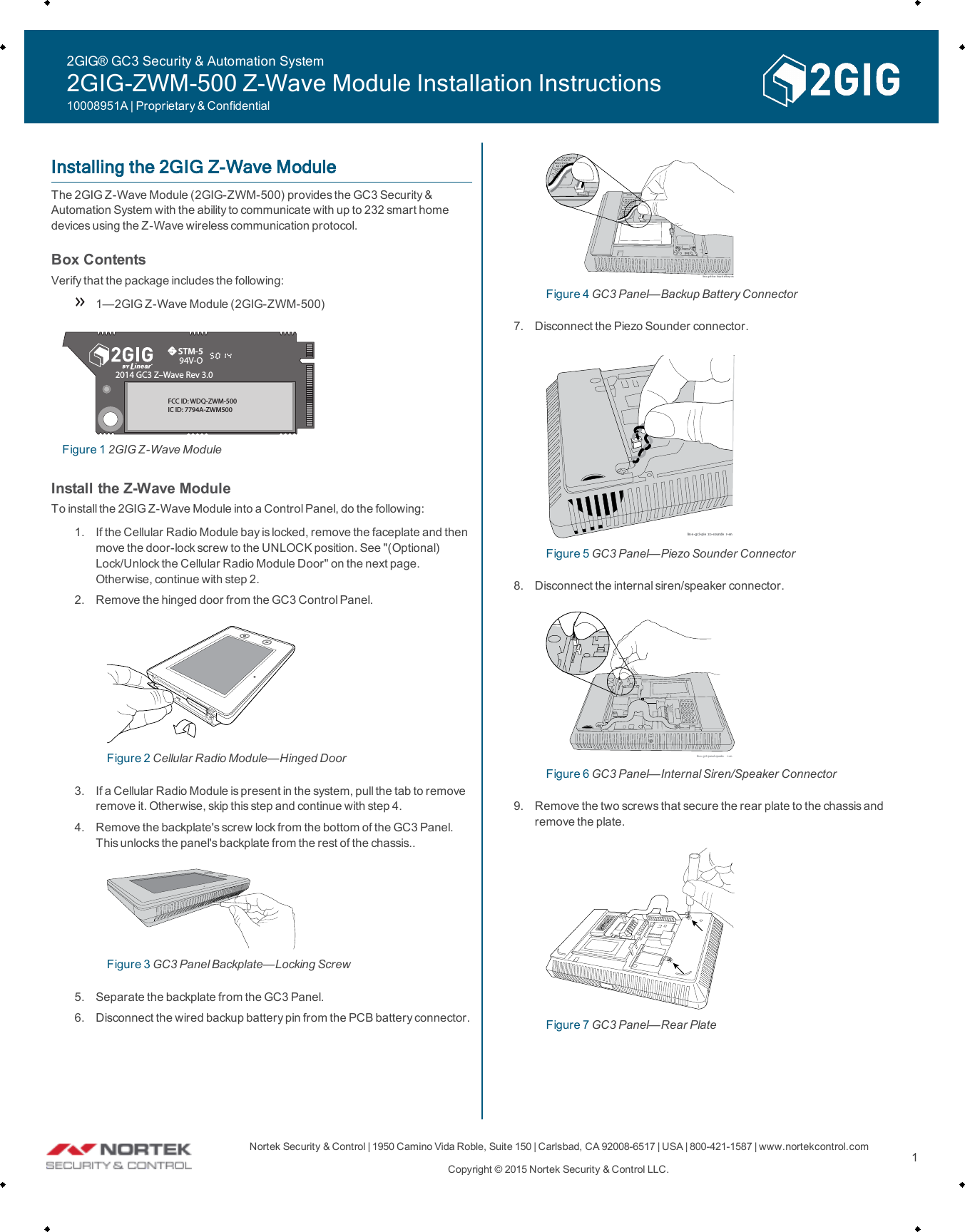 Nortek Security &amp;Control | 1950 Camino VidaRoble, Suite 150 | Carlsbad, CA92008-6517 | USA | 800-421-1587 | www.nortekcontrol.comCopyright &copy; 2015 Nortek Security &amp;Control LLC. 1Installing the 2GIG Z-Wave ModuleThe 2GIG Z-Wave Module (2GIG-ZWM-500) provides the GC3 Security &amp;Automation System with the abilityto communicate with up to 232 smart homedevices using the Z-Wave wireless communication protocol.Box ContentsVerifythat the package includes the following:1&mdash;2GIG Z-Wave Module (2GIG-ZWM-500)STM-594V-O2014 GC3 Z&ndash;Wave Rev 3.0FCC ID: WDQ-ZWM-500IC ID: 7794A-ZWM500Figure 1 2GIG Z-Wave ModuleInstall the Z-Wave ModuleTo install the 2GIGZ-Wave Module into a Control Panel, do the following:1. If the Cellular Radio Module bay is locked, remove the faceplate and thenmove the door-lockscrew to the UNLOCK position. See "(Optional)Lock/Unlock the Cellular Radio Module Door" on the next page.Otherwise, continue with step 2.2. Remove the hinged door from the GC3 Control Panel.Figure 2 Cellular Radio Module&mdash;Hinged Door3. If a Cellular Radio Module is present in the system, pull the tab to removeremove it. Otherwise, skip this step and continue with step 4.4. Remove the backplate's screw lock from the bottom of the GC3 Panel.This unlocks the panel's backplate from the rest of the chassis..Figure 3 GC3 Panel Backplate&mdash;Locking Screw5. Separate the backplate from the GC3 Panel.6. Disconnect the wired backup battery pin from the PCBbattery connector.lin e- gc3-bac kup-b a tt ery -enFigure 4 GC3 Panel&mdash;Backup Battery Connector7. Disconnect the Piezo Sounder connector.lin e -gc3-pie z o-sounde r-enFigure 5 GC3 Panel&mdash;Piezo Sounder Connector8. Disconnect the internal siren/speaker connector.lin e- gc3-panel-speake r-enFigure 6 GC3 Panel&mdash;Internal Siren/Speaker Connector9. Remove the two screws that secure the rear plate to the chassis andremove the plate.Figure 7 GC3 Panel&mdash;Rear Plate2GIG&reg; GC3 Security &amp; Automation System2GIG-ZWM-500 Z-Wave Module Installation Instructions10008951A | Proprietary &amp; Confidential