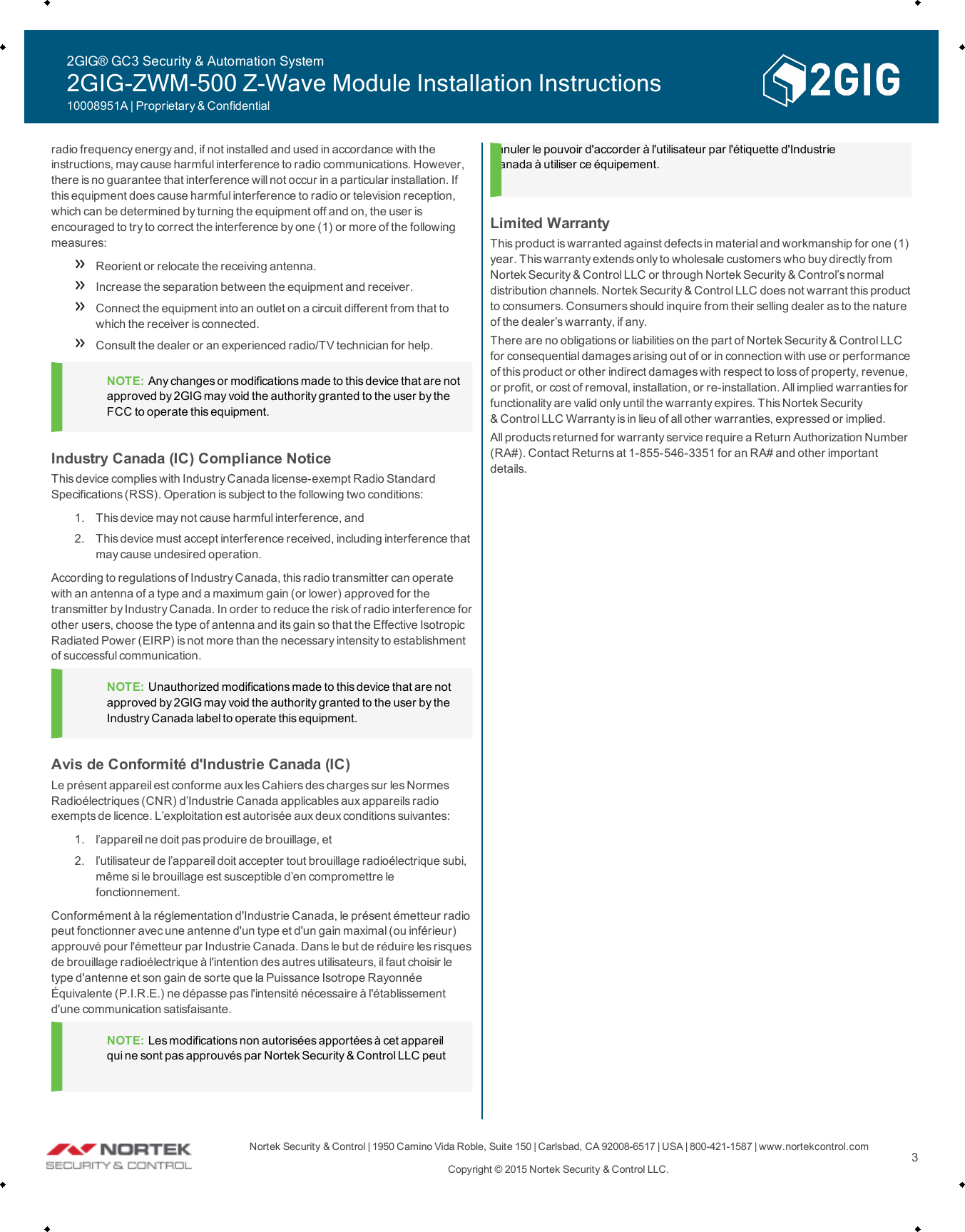 Nortek Security &amp;Control | 1950 Camino VidaRoble, Suite 150 | Carlsbad, CA92008-6517 | USA | 800-421-1587 | www.nortekcontrol.comCopyright &copy; 2015 Nortek Security &amp;Control LLC. 3radio frequency energy and, if not installed and used in accordance with theinstructions, may cause harmful interference to radio communications. However,there is no guarantee that interference will not occur in a particular installation. Ifthis equipment does cause harmful interference to radio or television reception,which can be determined by turning the equipment off and on, the user isencouraged to try to correct the interference byone (1) or more of the followingmeasures:Reorient or relocate the receiving antenna.Increase the separation between the equipment and receiver.Connect the equipment into an outlet on a circuit different from that towhich the receiver is connected.Consult the dealer or an experienced radio/TV technician for help.NOTE: Any changes or modifications made to this device that are notapproved by 2GIG may void the authority granted to the user by theFCCto operate this equipment.Industry Canada (IC)Compliance NoticeThis device complies with Industry Canada license-exempt Radio StandardSpecifications (RSS). Operation is subject to the following two conditions:1. This device may not cause harmful interference, and2. This device must accept interference received, including interference thatmay cause undesired operation.According to regulations of Industry Canada, this radio transmitter can operatewith an antenna of a type and a maximum gain (or lower) approved for thetransmitter by Industry Canada. In order to reduce the riskof radio interference forother users, choose the type of antenna and its gain so that the Effective IsotropicRadiated Power (EIRP) is not more than the necessary intensity to establishmentof successful communication.NOTE: Unauthorized modifications made to this device that are notapproved by 2GIG may void the authority granted to the user by theIndustry Canada label to operate this equipment.Avis de Conformit&eacute; d'Industrie Canada (IC)Le pr&eacute;sent appareil est conforme aux les Cahiers des charges sur les NormesRadio&eacute;lectriques (CNR) d&rsquo;Industrie Canada applicables aux appareils radioexempts de licence. L&rsquo;exploitation est autoris&eacute;e aux deux conditions suivantes:1. l&rsquo;appareilne doit pasproduire de brouillage, et2. l&rsquo;utilisateur de l&rsquo;appareil doit accepter tout brouillage radio&eacute;lectrique subi,m&ecirc;me si le brouillage est susceptible d&rsquo;en compromettre lefonctionnement.Conform&eacute;ment &agrave; la r&eacute;glementation d'Industrie Canada, le pr&eacute;sent &eacute;metteur radiopeut fonctionner avec une antenne d'un type et d'un gain maximal (ou inf&eacute;rieur)approuv&eacute; pour l'&eacute;metteur par Industrie Canada. Dans le but de r&eacute;duire les risquesde brouillage radio&eacute;lectrique &agrave; l'intention des autres utilisateurs, il faut choisir letype d'antenne et son gain de sorte que la Puissance Isotrope Rayonn&eacute;e&Eacute;quivalente (P.I.R.E.) ne d&eacute;passe pas l'intensit&eacute; n&eacute;cessaire &agrave; l'&eacute;tablissementd'une communication satisfaisante.NOTE: Les modifications non autoris&eacute;es apport&eacute;es &agrave; cet appareilqui ne sont pas approuv&eacute;s par Nortek Security &amp;Control LLC peutannuler le pouvoir d'accorder &agrave; l'utilisateur par l'&eacute;tiquette d'IndustrieCanada &agrave; utiliser ce &eacute;quipement.Limited WarrantyThis product is warranted against defects in material and workmanship for one (1)year. This warranty extends only to wholesale customers who buy directly fromNortek Security &amp;Control LLC or through Nortek Security &amp;Control&rsquo;s normaldistribution channels. Nortek Security &amp;Control LLC does not warrant this productto consumers. Consumers should inquire from their selling dealer as to the natureof the dealer&rsquo;s warranty, if any.There are no obligations or liabilities on the part of Nortek Security &amp;Control LLCfor consequential damages arising out of or in connection with use or performanceof this product or other indirect damages with respect to lossof property, revenue,or profit, or cost of removal, installation, or re-installation. All implied warranties forfunctionality are valid only until the warranty expires. This Nortek Security&amp;Control LLC Warranty is in lieu of all other warranties, expressed or implied.All productsreturned for warranty service require a Return Authorization Number(RA#). Contact Returns at 1-855-546-3351 for an RA# and other importantdetails.2GIG&reg; GC3 Security &amp; Automation System2GIG-ZWM-500 Z-Wave Module Installation Instructions10008951A | Proprietary &amp; Confidential
