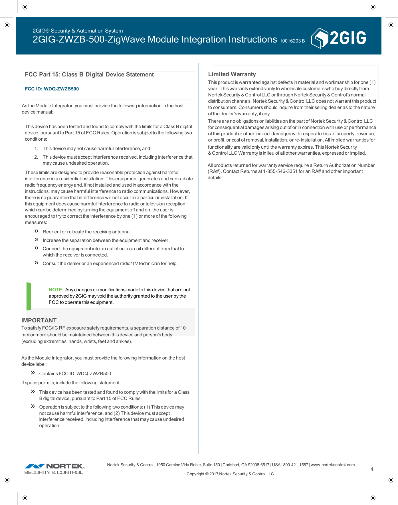 Nortek Security &amp;Control | 1950 Camino VidaRoble, Suite 150 | Carlsbad, CA92008-6517 | USA | 800-421-1587 | www.nortekcontrol.comCopyright &copy; 2017 Nortek Security &amp;Control LLC.4NOTE: Any changes or modifications made to this device that are notapproved by 2GIG may void the authority granted to the user by theFCCto operate this equipment.Limited WarrantyThis product is warranted against defects in material and workmanship for one (1)year. This warranty extends only to wholesale customers who buy directly fromNortek Security &amp;Control LLC or through Nortek Security &amp;Control&rsquo;s normaldistribution channels. Nortek Security &amp;Control LLC does not warrant this productto consumers. Consumers should inquire from their selling dealer as to the natureof the dealer&rsquo;s warranty, if any.There are no obligations or liabilities on the part of Nortek Security &amp;Control LLCfor consequential damages arising out of or in connection with use or performanceof this product or other indirect damages with respect to loss of property, revenue,or profit, or cost of removal, installation, or re-installation. All implied warranties forfunctionality are valid only until the warranty expires. This Nortek Security&amp;Control LLC Warranty is in lieu of all other warranties, expressed or implied.All products returned for warranty service require a Return Authorization Number(RA#). Contact Returns at 1-855-546-3351 for an RA# and other importantdetails.2GIG&reg; Security &amp; Automation System2GIG-ZWZB-500-ZigWave Module Integration Instructions 10016203 BIMPORTANTTo satisfy FCC/IC RF exposure safety requirements, a separation distance of 10 mm or more should be maintained between this device and person&rsquo;s body(excluding extremities: hands, wrists, feet and ankles).As the Module Integrator, you must provide the following information on the hostdevice label:Contains FCC ID: WDQ-ZWZB500If space permits, include the following statement:This device has been tested and found to comply with the limits for a ClassB digital device, pursuant to Part 15 of FCC Rules.Operation is subject to the following two conditions: (1) This device maynot cause harmful interference, and (2) This device must acceptinterference received, including interference that may cause undesiredoperation.FCCPart 15: Class B Digital Device StatementFCC ID: WDQ-ZWZB500This device has been tested and found to comply with the limits for a Class B digitaldevice, pursuant to Part 15 of FCC Rules. Operation is subject to the following twoconditions:1. This device may not cause harmful interference, and2. This device must accept interference received, including interference thatmay cause undesired operation.These limits are designed to provide reasonable protection against harmfulinterference in a residential installation. This equipment generates and can radiateradio frequency energy and, if not installed and used in accordance with theinstructions, may cause harmful interference to radio communications. However,there is no guarantee that interference will not occur in a particular installation. Ifthis equipment does cause harmful interference to radio or television reception,which can be determined by turning the equipment off and on, the user isencouraged to try to correct the interference by one (1) or more of the followingmeasures:Reorient or relocate the receiving antenna.Increase the separation between the equipment and receiver.Connect the equipment into an outlet on a circuit different from that towhich the receiver is connected.Consult the dealer or an experienced radio/TV technician for help.As the Module Integrator, you must provide the following information in the host device manual: