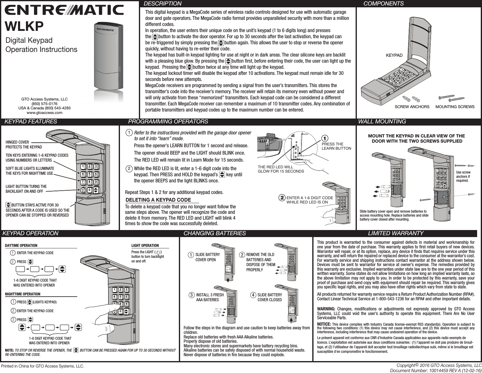 PRINTER’S INSTRUCTIONS:INSTR,INSTL,WLKP - GTO P/N: 10014459  - INK: BLACK - MATERIAL: 20 LB. MEAD BOND - SIZE: 11.000” X 8.500” - SCALE: 1-1 - SIDE 1 OF 2SCREW ANCHORS MOUNTING SCREWSKEYPADThis digital keypad is a MegaCode series of wireless radio controls designed for use with automatic garage door and gate operators. The MegaCode radio format provides unparalleled security with more than a million different codes.In operation, the user enters their unique code on the unit’s keypad (1 to 6 digits long) and presses the      button to activate the door operator. For up to 30 seconds after the last activation, the keypad can be re-triggered by simply pressing the      button again. This allows the user to stop or reverse the opener quickly, without having to re-enter their code.The keypad has built-in keypad lighting for use at night or in dark areas. The clear silicone keys are backlit with a pleasing blue glow. By pressing the      button rst, before entering their code, the user can light up the keypad.  Pressing the      button twice at any time will light up the keypad.The keypad lockout timer will disable the keypad after 10 activations. The keypad must remain idle for 30 seconds before new attempts.MegaCode receivers are programmed by sending a signal from the user’s transmitters. This stores the transmitter’s code into the receiver’s memory. The receiver will retain its memory even without power and will only activate from these “memorized” transmitters. Each keypad code can be considered a different transmitter. Each MegaCode receiver can remember a maximum of 10 transmitter codes. Any combination of portable transmitters and keypad codes up to the maximum number can be entered. COMPONENTS KEYPAD FEATURES    PROGRAMMING OPERATORS                       WALL MOUNTINGKEYPAD OPERATION CHANGING BATTERIES LIMITED WARRANTYThis product is warranted to the consumer against defects in material and workmanship for one year from the date of purchase. This warranty applies to rst retail buyers of new devices. Warrantor will repair, or at its option, replace, any device it nds that requires service under this warranty, and will return the repaired or replaced device to the consumer at the warrantor’s cost. For warranty service and shipping instructions contact warrantor at the address shown below. Devices must be sent to warrantor for service at owner’s expense. The remedies provided by this warranty are exclusive. Implied warranties under state law are to the one year period of this written warranty. Some states do not allow limitations on how long an implied warranty lasts, so the above limitation may not apply to you. In order to be protected by this warranty, save your proof of purchase and send copy with equipment should repair be required. This warranty gives you specic legal rights, and you may also have other rights which vary from state to state.All products returned for warranty service require a Return Product Authorization Number (RPA#). Contact Linear Technical Service at 1-800-543-1236 for an RPA# and other important details.WARNING: Changes, modications or adjustments not expressly approved by GTO Access Systems, LLC could void the user’s authority to operate this equipment. There Are No User Serviceable Parts.NOTICE: This device complies with Industry Canada license-exempt RSS standard(s). Operation is subject to the following two conditions: (1) this device may not cause interference, and (2) this device must accept any interference, including interference that may cause undesired operation of the device.Le présent appareil est conforme aux CNR d’Industrie Canada applicables aux appareils radio exempts de licence. L’exploitation est autorisée aux deux conditions suivantes : (1) l’appareil ne doit pas produire de brouil-lage, et (2) l’utilisateur de l’appareil doit accepter tout brouillage radioélectrique subi, même si le brouillage est susceptible d’en compromettre le fonctionnement. DESCRIPTIONDigital KeypadOperation InstructionsWLKPMOUNT THE KEYPAD IN CLEAR VIEW OF THE DOOR WITH THE TWO SCREWS SUPPLIEDUse screw anchors if required.Slide battery cover open and remove batteries toaccess mounting hole. Replace batteries and slidebattery cover closed after mounting.DAYTIME OPERATION12PRESS       (LIGHTS KEYPAD) 123NIGHTTIME OPERATIONLIGHT OPERATION1-6 DIGIT KEYPAD CODE THATWAS ENTERED INTO OPENERENTER THE KEYPAD CODEPRESSENTER THE KEYPAD CODEPRESS 1-6 DIGIT KEYPAD CODE THATWAS ENTERED INTO OPENERPress the LIGHT (      ) button to turn backlighton and off.NOTE: TO STOP OR REVERSE THE OPENER, THE         BUTTON CAN BE PRESSED AGAIN FOR UP TO 30 SECONDS WITHOUT RE-ENTERING THE CODE.Refer to the instructions provided with the garage door opener to set it into “learn” mode. Press the opener’s LEARN BUTTON for 1 second and release.The opener should BEEP and the LIGHT should BLINK once.The RED LED will remain lit in Learn Mode for 15 seconds.While the RED LED is lit, enter a 1-6 digit code into the keypad. Then PRESS and HOLD the keypad’s       key until the opener BEEPS and the light BLINKS once.12Repeat Steps 1 &amp; 2 for any additional keypad codes.Printed in China for GTO Access Systems, LLC. Copyright© 2016 GTO Access Systems, LLCDocument Number: 10014459 REV A (12-02-16)To delete a keypad code that you no longer want follow the same steps above. The opener will recognize the code and delete it from memory. The RED LED and LIGHT will blink 4 times to show the code was successfully deleted.DELETING A KEYPAD CODEHINGED COVERPROTECTS THE KEYPADSOFT BLUE LIGHTS ILLUMINATE THE KEYS FOR NIGHTTIME USELIGHT BUTTON TURNS THE BACKLIGHT ON AND OFF      BUTTON STAYS ACTIVE FOR 30 SECONDS AFTER A CODE IS USED SO THE OPENER CAN BE STOPPED OR REVERSEDTEN KEYS ENTERING 1-6 KEYPAD CODESUSING NUMBERS OR LETTERSPRESS THELEARN BUTTONTHE RED LED WILLGLOW FOR 15 SECONDS1ENTER A 1-6 DIGIT CODEWHILE RED LED IS ON21 23SLIDE BATTERY COVER OPENREMOVE THE OLD BATTERIES AND DISPOSE OF THEM PROPERLYINSTALL 3 FRESHAAA BATERIES4SLIDE BATTERY COVER CLOSEDGTO Access Systems, LLC(850) 575-0176USA &amp; Canada (800) 543-4283www.gtoaccess.comFollow the steps in the diagram and use caution to keep batteries away from children. Replace old batteries with fresh AAA Alkaline batteries.Properly dispose of old batteries. Many electronic stores and supermarkets have battery recycling bins.Alkaline batteries can be safely disposed of with normal household waste. Never dispose of batteries in re because they could explode.