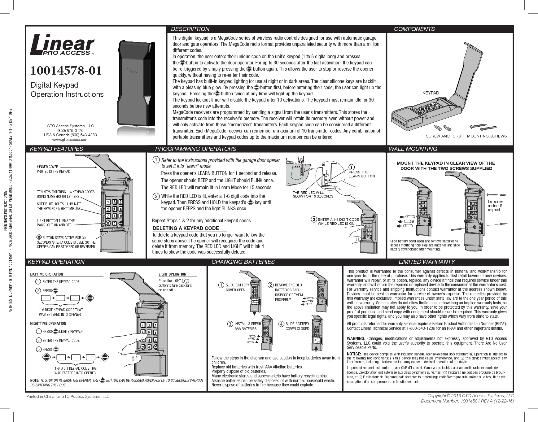 PRINTER’S INSTRUCTIONS:INSTR,INSTL,LPWKP - GTO P/N: 10014581  - INK: BLACK - MATERIAL: 20 LB. MEAD BOND - SIZE: 11.000” X 8.500” - SCALE: 1-1 - SIDE 1 OF 2SCREW ANCHORS MOUNTING SCREWSKEYPADThis digital keypad is a MegaCode series of wireless radio controls designed for use with automatic garage door and gate operators. The MegaCode radio format provides unparalleled security with more than a million different codes.In operation, the user enters their unique code on the unit’s keypad (1 to 6 digits long) and presses the      button to activate the door operator. For up to 30 seconds after the last activation, the keypad can be re-triggered by simply pressing the      button again. This allows the user to stop or reverse the opener quickly, without having to re-enter their code.The keypad has built-in keypad lighting for use at night or in dark areas. The clear silicone keys are backlit with a pleasing blue glow. By pressing the      button rst, before entering their code, the user can light up the keypad.  Pressing the      button twice at any time will light up the keypad.The keypad lockout timer will disable the keypad after 10 activations. The keypad must remain idle for 30 seconds before new attempts.MegaCode receivers are programmed by sending a signal from the user’s transmitters. This stores the transmitter’s code into the receiver’s memory. The receiver will retain its memory even without power and will only activate from these “memorized” transmitters. Each keypad code can be considered a different transmitter. Each MegaCode receiver can remember a maximum of 10 transmitter codes. Any combination of portable transmitters and keypad codes up to the maximum number can be entered. COMPONENTS KEYPAD FEATURES    PROGRAMMING OPERATORS  WALL MOUNTINGKEYPAD OPERATION CHANGING BATTERIES LIMITED WARRANTYThis product is warranted to the consumer against defects in material and workmanship for one year from the date of purchase. This warranty applies to rst retail buyers of new devices. Warrantor will repair, or at its option, replace, any device it nds that requires service under this warranty, and will return the repaired or replaced device to the consumer at the warrantor’s cost. For warranty service and shipping instructions contact warrantor at the address shown below. Devices must be sent to warrantor for service at owner’s expense. The remedies provided by this warranty are exclusive. Implied warranties under state law are to the one year period of this written warranty. Some states do not allow limitations on how long an implied warranty lasts, so the above limitation may not apply to you. In order to be protected by this warranty, save your proof of purchase and send copy with equipment should repair be required. This warranty gives you specic legal rights, and you may also have other rights which vary from state to state.All products returned for warranty service require a Return Product Authorization Number (RPA#). Contact Linear Technical Service at 1-800-543-1236 for an RPA# and other important details.WARNING: Changes, modications or adjustments not expressly approved by GTO Access Systems, LLC could void the user’s authority to operate this equipment. There Are No User Serviceable Parts.NOTICE: This device complies with Industry Canada license-exempt RSS standard(s). Operation is subject to the following two conditions: (1) this device may not cause interference, and (2) this device must accept any interference, including interference that may cause undesired operation of the device.Le présent appareil est conforme aux CNR d’Industrie Canada applicables aux appareils radio exempts de licence. L’exploitation est autorisée aux deux conditions suivantes : (1) l’appareil ne doit pas produire de brouil-lage, et (2) l’utilisateur de l’appareil doit accepter tout brouillage radioélectrique subi, même si le brouillage est susceptible d’en compromettre le fonctionnement. DESCRIPTIONDigital KeypadOperation Instructions10014578-01MOUNT THE KEYPAD IN CLEAR VIEW OF THE DOOR WITH THE TWO SCREWS SUPPLIEDUse screw anchors if required.Slide battery cover open and remove batteries toaccess mounting hole. Replace batteries and slidebattery cover closed after mounting.DAYTIME OPERATION12PRESS       (LIGHTS KEYPAD) 123NIGHTTIME OPERATIONLIGHT OPERATION1-6 DIGIT KEYPAD CODE THATWAS ENTERED INTO OPENERENTER THE KEYPAD CODEPRESSENTER THE KEYPAD CODEPRESS 1-6 DIGIT KEYPAD CODE THATWAS ENTERED INTO OPENERPress the LIGHT (      ) button to turn backlighton and off.NOTE: TO STOP OR REVERSE THE OPENER, THE         BUTTON CAN BE PRESSED AGAIN FOR UP TO 30 SECONDS WITHOUT RE-ENTERING THE CODE.Refer to the instructions provided with the garage door opener to set it into “learn” mode. Press the opener’s LEARN BUTTON for 1 second and release.The opener should BEEP and the LIGHT should BLINK once.The RED LED will remain lit in Learn Mode for 15 seconds.While the RED LED is lit, enter a 1-6 digit code into the keypad. Then PRESS and HOLD the keypad’s       key until the opener BEEPS and the light BLINKS once.12Repeat Steps 1 &amp; 2 for any additional keypad codes.Printed in China for GTO Access Systems, LLC. Copyright© 2016 GTO Access Systems, LLCDocument Number: 10014581 REV A (12-22-16)To delete a keypad code that you no longer want follow the same steps above. The opener will recognize the code and delete it from memory. The RED LED and LIGHT will blink 4 times to show the code was successfully deleted.DELETING A KEYPAD CODEHINGED COVERPROTECTS THE KEYPADSOFT BLUE LIGHTS ILLUMINATE THE KEYS FOR NIGHTTIME USELIGHT BUTTON TURNS THE BACKLIGHT ON AND OFF      BUTTON STAYS ACTIVE FOR 30 SECONDS AFTER A CODE IS USED SO THE OPENER CAN BE STOPPED OR REVERSEDTEN KEYS ENTERING 1-6 KEYPAD CODESUSING NUMBERS OR LETTERSPRESS THELEARN BUTTONTHE RED LED WILLGLOW FOR 15 SECONDS1ENTER A 1-6 DIGIT CODEWHILE RED LED IS ON23INSTALL 3 FRESHAAA BATERIES4SLIDE BATTERY COVER CLOSED1 2SLIDE BATTERY COVER OPENREMOVE THE OLD BATTERIES AND DISPOSE OF THEM PROPERLYGTO Access Systems, LLC(850) 575-0176USA &amp; Canada (800) 543-4283www.gtoaccess.comFollow the steps in the diagram and use caution to keep batteries away from children. Replace old batteries with fresh AAA Alkaline batteries.Properly dispose of old batteries. Many electronic stores and supermarkets have battery recycling bins.Alkaline batteries can be safely disposed of with normal household waste. Never dispose of batteries in re because they could explode.PRO ACCESSTM