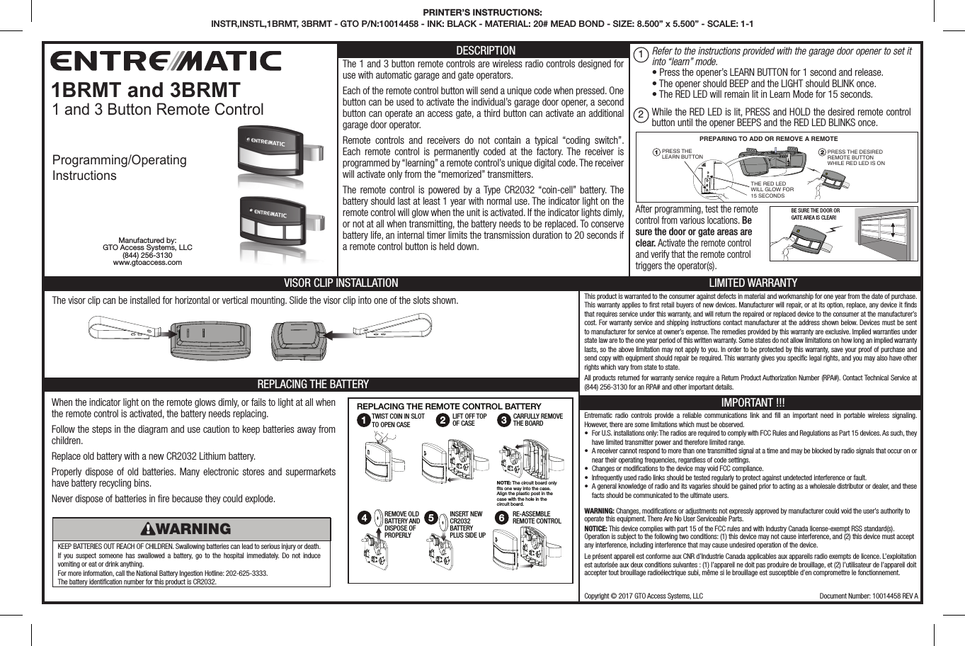 LIMITED WARRANTYThis product is warranted to the consumer against defects in material and workmanship for one year from the date of purchase. This warranty applies to rst retail buyers of new devices. Manufacturer will repair, or at its option, replace, any device it nds that requires service under this warranty, and will return the repaired or replaced device to the consumer at the manufacturer’s cost. For warranty service and shipping instructions contact manufacturer at the address shown below. Devices must be sent to manufacturer for service at owner’s expense. The remedies provided by this warranty are exclusive. Implied warranties under state law are to the one year period of this written warranty. Some states do not allow limitations on how long an implied warranty lasts, so the above limitation may not apply to you. In order to be protected by this warranty, save your proof of purchase and send copy with equipment should repair be required. This warranty gives you specic legal rights, and you may also have other rights which vary from state to state.All products returned for warranty service require a Return Product Authorization Number (RPA#). Contact Technical Service at (844) 256-3130 for an RPA# and other important details.IMPORTANT !!!Entrematic radio controls provide a reliable communications link and ll an important need in portable wireless signaling. However, there are some limitations which must be observed.•  For U.S. installations only: The radios are required to comply with FCC Rules and Regulations as Part 15 devices. As such, they have limited transmitter power and therefore limited range.•  A receiver cannot respond to more than one transmitted signal at a time and may be blocked by radio signals that occur on or near their operating frequencies, regardless of code settings.•  Changes or modications to the device may void FCC compliance.•  Infrequently used radio links should be tested regularly to protect against undetected interference or fault.•  A general knowledge of radio and its vagaries should be gained prior to acting as a wholesale distributor or dealer, and these facts should be communicated to the ultimate users.BE SURE THE DOOR ORGATE AREA IS CLEAR!PRESS THELEARN BUTTONPRESS THE DESIRED REMOTE BUTTON WHILE RED LED IS ONPREPARING TO ADD OR REMOVE A REMOTETHE RED LED WILL GLOW FOR 15 SECONDS1 2PRINTER’S INSTRUCTIONS: INSTR,INSTL,1BRMT, 3BRMT - GTO P/N:10014458 - INK: BLACK - MATERIAL: 20# MEAD BOND - SIZE: 8.500” x 5.500” - SCALE: 1-1Copyright © 2017 GTO Access Systems, LLC Document Number: 10014458 REV A1 and 3 Button Remote ControlDESCRIPTIONThe 1 and 3 button remote controls are wireless radio controls designed for use with automatic garage and gate operators.Each of the remote control button will send a unique code when pressed. One button can be used to activate the individual’s garage door opener, a second button can operate an access gate, a third button can activate an additional garage door operator.Remote controls and receivers do not contain a typical “coding switch”. Each remote control is permanently coded at the factory. The receiver is programmed by “learning” a remote control’s unique digital code. The receiver will activate only from the “memorized” transmitters.The remote control is powered by a Type CR2032 “coin-cell” battery. The battery should last at least 1 year with normal use. The indicator light on the remote control will glow when the unit is activated. If the indicator lights dimly, or not at all when transmitting, the battery needs to be replaced. To conserve battery life, an internal timer limits the transmission duration to 20 seconds if a remote control button is held down.VISOR CLIP INSTALLATIONREPLACING THE BATTERY1BRMT and 3BRMT WARNING: Changes, modications or adjustments not expressly approved by manufacturer could void the user’s authority to operate this equipment. There Are No User Serviceable Parts.NOTICE: This device complies with part 15 of the FCC rules and with Industry Canada license-exempt RSS standard(s). Operation is subject to the following two conditions: (1) this device may not cause interference, and (2) this device must accept any interference, including interference that may cause undesired operation of the device.Le présent appareil est conforme aux CNR d’Industrie Canada applicables aux appareils radio exempts de licence. L’exploitation est autorisée aux deux conditions suivantes : (1) l’appareil ne doit pas produire de brouillage, et (2) l’utilisateur de l’appareil doit accepter tout brouillage radioélectrique subi, même si le brouillage est susceptible d’en compromettre le fonctionnement.When the indicator light on the remote glows dimly, or fails to light at all when the remote control is activated, the battery needs replacing.Follow the steps in the diagram and use caution to keep batteries away from children. Replace old battery with a new CR2032 Lithium battery.Properly dispose of old batteries. Many electronic stores and supermarkets have battery recycling bins.Never dispose of batteries in re because they could explode.The visor clip can be installed for horizontal or vertical mounting. Slide the visor clip into one of the slots shown.KEEP BATTERIES OUT REACH OF CHILDREN. Swallowing batteries can lead to serious injury or death. If you suspect someone has swallowed a battery, go to the hospital immediately. Do not induce vomiting or eat or drink anything. For more information, call the National Battery Ingestion Hotline: 202-625-3333. The battery identication number for this product is CR2032.WARNING1 2 34 5 6TWIST COIN IN SLOTTO OPEN CASEREPLACING THE REMOTE CONTROL BATTERYCARFULLY REMOVETHE BOARDLIFT OFF TOP OF CASEREMOVE OLD BATTERY ANDDISPOSE OFPROPERLYINSERT NEWCR2032 BATTERYPLUS SIDE UPRE-ASSEMBLE REMOTE CONTROLNOTE: The circuit board only ts one way into the case. Align the plastic post in the case with the hole in the circuit board.Manufactured by:GTO Access Systems, LLC(844) 256-3130 www.gtoaccess.comRefer to the instructions provided with the garage door opener to set it into “learn” mode.  • Press the opener’s LEARN BUTTON for 1 second and release. • The opener should BEEP and the LIGHT should BLINK once. • The RED LED will remain lit in Learn Mode for 15 seconds.After programming, test the remote control from various locations. Be sure the door or gate areas are clear. Activate the remote control and verify that the remote control triggers the operator(s).12Programming/OperatingInstructionsWhile the RED LED is lit, PRESS and HOLD the desired remote control button until the opener BEEPS and the RED LED BLINKS once.