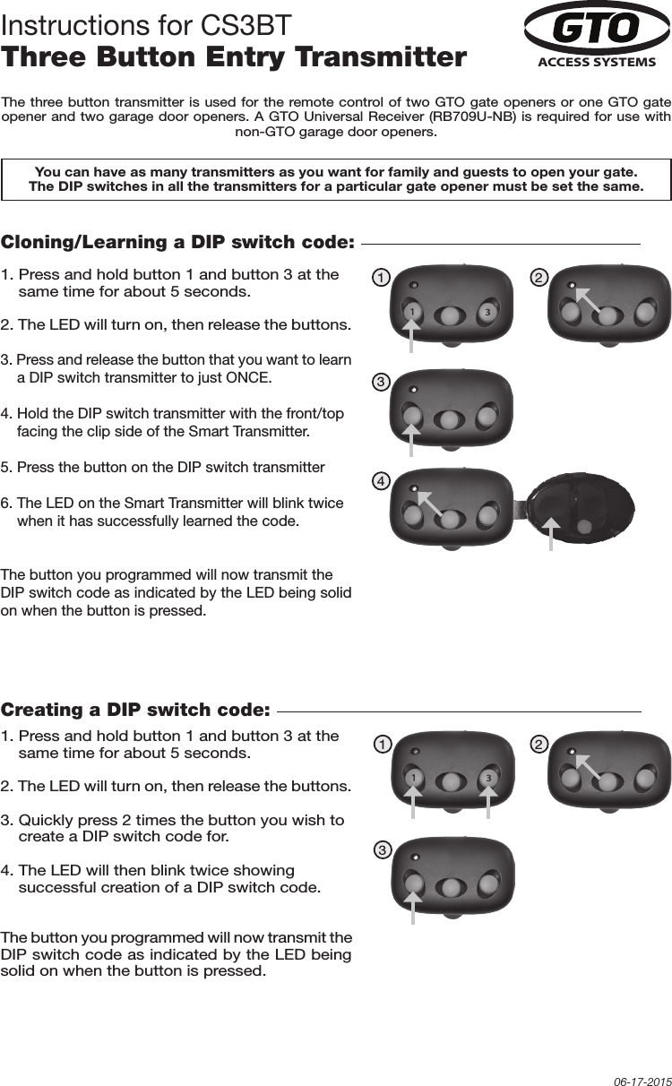 You can have as many transmitters as you want for family and guests to open your gate. The DIP switches in all the transmitters for a particular gate opener must be set the same.ACCESS SYSTEMSCloning/Learning a DIP switch code: 1. Press and hold button 1 and button 3 at the     same time for about 5 seconds. 2. The LED will turn on, then release the buttons.3. Press and release the button that you want to learn     a DIP switch transmitter to just ONCE.4. Hold the DIP switch transmitter with the front/top     facing the clip side of the Smart Transmitter. 5. Press the button on the DIP switch transmitter6. The LED on the Smart Transmitter will blink twice     when it has successfully learned the code.The button you programmed will now transmit the DIP switch code as indicated by the LED being solid on when the button is pressed.The three button transmitter is used for the remote control of two GTO gate openers or one GTO gate opener and two garage door openers. A GTO Universal Receiver (RB709U-NB) is required for use with non-GTO garage door openers.Instructions for CS3BTThree Button Entry Transmitter06-17-2015Creating a DIP switch code: 1. Press and hold button 1 and button 3 at the     same time for about 5 seconds. 2. The LED will turn on, then release the buttons.3. Quickly press 2 times the button you wish to     create a DIP switch code for. 4. The LED will then blink twice showing     successful creation of a DIP switch code.The button you programmed will now transmit the DIP switch code as indicated by the LED being solid on when the button is pressed.1 2341 23