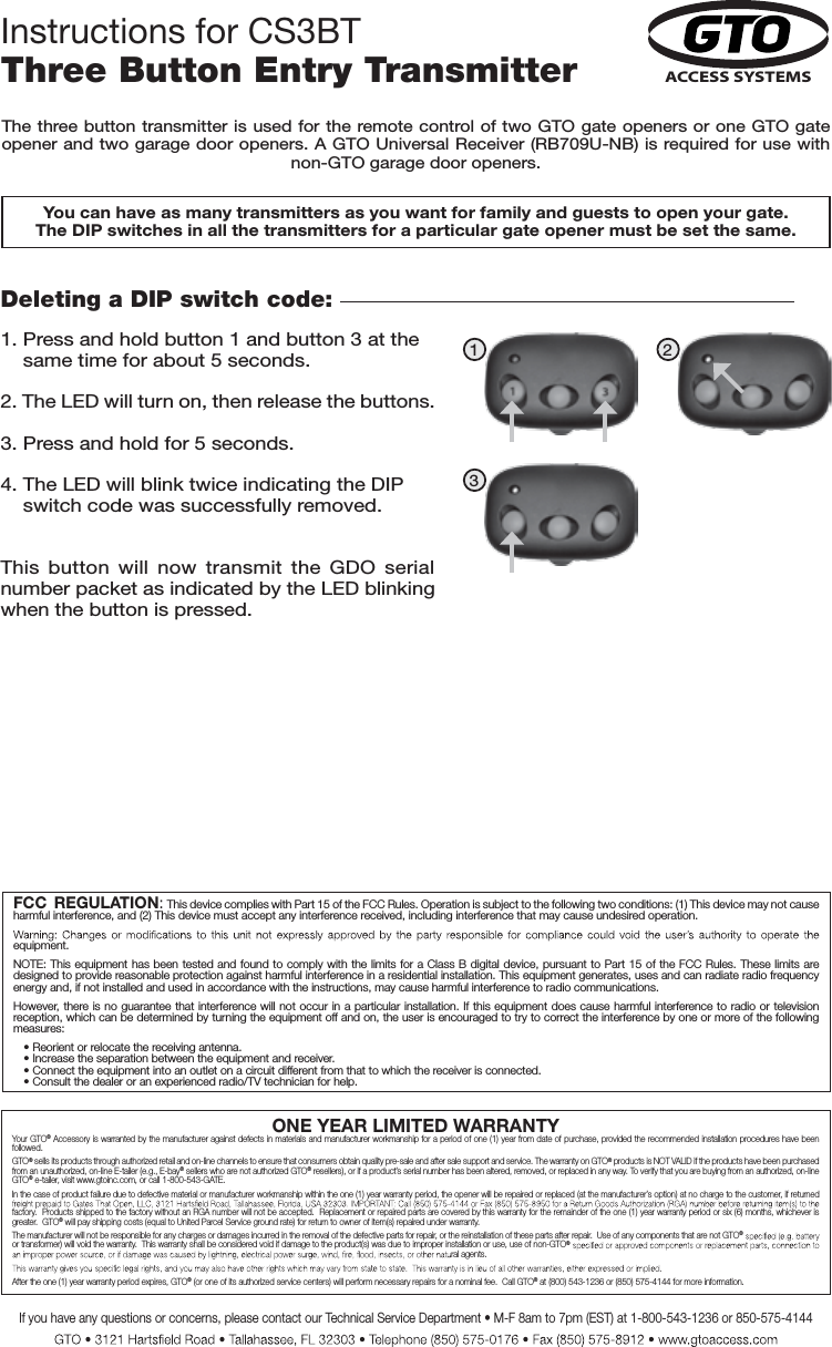 ONE YEAR LIMITED WARRANTYYour GTO® Accessory is warranted by the manufacturer against defects  in materials and manufacturer workmanship for a  period of one (1) year from date of purchase, provided  the recommended installation procedures have been followed.GTO® sells its products through authorized retail and on-line channels to ensure that consumers obtain quality pre-sale and after sale support and service. The warranty on GTO® products is NOT VALID if the products have been purchased from an unauthorized, on-line E-tailer (e.g., E-bay® sellers who are not authorized GTO® resellers), or if a product’s serial number has been altered, removed, or replaced in any way. To verify that you are buying from an authorized, on-line GTO® e-tailer, visit www.gtoinc.com, or call 1-800-543-GATE.In the case of product failure due to defective material or manufacturer workmanship within the one (1) year warranty period, the opener will be repaired or replaced (at the manufacturer’s option) at no charge to the customer, if returned factory.  Products shipped to the factory without an RGA number will not be accepted.  Replacement or repaired parts are covered by this warranty for the remainder of the one (1) year warranty period or six (6) months, whichever is greater.  GTO® will pay shipping costs (equal to United Parcel Service ground rate) for return to owner of item(s) repaired under warranty. The manufacturer will not be responsible for any charges or damages incurred in the removal of the defective parts for repair, or the reinstallation of these parts after repair.  Use of any components that are not GTO®or transformer) will void the warranty.  This warranty shall be considered void if damage to the product(s) was due to improper installation or use, use of non-GTO®ral agents.After the one (1) year warranty period expires, GTO® (or one of its authorized service centers) will perform necessary repairs for a nominal fee.  Call GTO® at (800) 543-1236 or (850) 575-4144 for more information.If you have any questions or concerns, please contact our Technical Service Department • M-F 8am to 7pm (EST) at 1-800-543-1236 or 850-575-4144FCC  REGULATION: This device complies with Part 15 of the FCC Rules. Operation is subject to the following two conditions: (1) This device may not cause harmful interference, and (2) This device must accept any interference received, including interference that may cause undesired operation.  equipment.NOTE: This equipment has been tested and found to comply with  the  limits for a Class B digital device, pursuant to Part  15  of the FCC Rules. These limits are designed to provide reasonable protection against harmful interference in a residential installation. This equipment generates, uses and can radiate radio frequency energy and, if not installed and used in accordance with the instructions, may cause harmful interference to radio communications.However, there is no  guarantee  that interference will not occur in a particular  installation.  If this equipment does cause harmful interference to radio  or  television reception, which can be determined by turning the equipment off and on, the user is encouraged to try to correct the interference by one or more of the following measures:• Reorient or relocate the receiving antenna.• Increase the separation between the equipment and receiver.• Connect the equipment into an outlet on a circuit different from that to which the receiver is connected.• Consult the dealer or an experienced radio/TV technician for help.Deleting a DIP switch code: 1. Press and hold button 1 and button 3 at the     same time for about 5 seconds. 2. The LED will turn on, then release the buttons.3. Press and hold for 5 seconds.4. The LED will blink twice indicating the DIP     switch code was successfully removed.This  button  will  now  transmit  the  GDO  serial number packet as indicated by the LED blinking when the button is pressed.You can have as many transmitters as you want for family and guests to open your gate. The DIP switches in all the transmitters for a particular gate opener must be set the same.1 23ACCESS SYSTEMSThe three button transmitter is used for the remote control of two GTO gate openers or one GTO gate opener and two garage door openers. A GTO Universal Receiver (RB709U-NB) is required for use with non-GTO garage door openers.Instructions for CS3BTThree Button Entry Transmitter