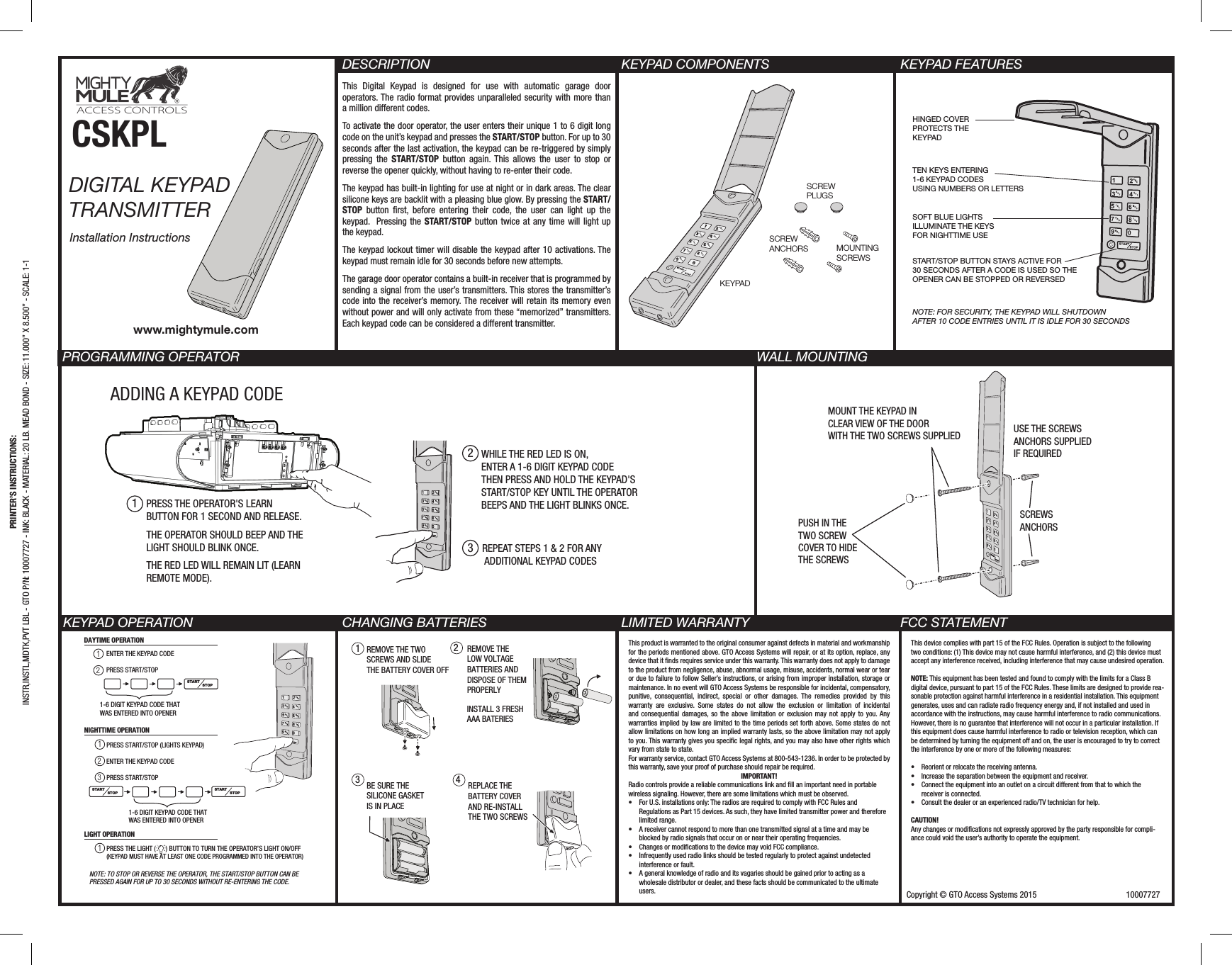 Copyright © GTO Access Systems 2015                                          10007727  CSKPL DIGITAL KEYPAD  TRANSMITTER  Installation InstructionsDESCRIPTIONThis Digital Keypad is designed for use with automatic garage door operators. The radio format provides unparalleled security with more than a million different codes.To activate the door operator, the user enters their unique 1 to 6 digit long code on the unit’s keypad and presses the START/STOP button. For up to 30 seconds after the last activation, the keypad can be re-triggered by simply pressing the START/STOP button again. This allows the user to stop or reverse the opener quickly, without having to re-enter their code.The keypad has built-in lighting for use at night or in dark areas. The clear silicone keys are backlit with a pleasing blue glow. By pressing the START/STOP button rst, before entering their code, the user can light up the keypad.  Pressing the START/STOP button twice at any time will light up the keypad.The keypad lockout timer will disable the keypad after 10 activations. The keypad must remain idle for 30 seconds before new attempts.The garage door operator contains a built-in receiver that is programmed by sending a signal from the user’s transmitters. This stores the transmitter’s code into the receiver’s memory. The receiver will retain its memory even without power and will only activate from these “memorized” transmitters. Each keypad code can be considered a different transmitter.KEYPAD COMPONENTS KEYPAD FEATURESKEYPAD OPERATION CHANGING BATTERIES LIMITED WARRANTY FCC STATEMENTPROGRAMMING OPERATOR               WALL MOUNTINGPRINTER’S INSTRUCTIONS:INSTR,INSTL,MDTK,PVT LBL - GTO P/N: 10007727 - INK: BLACK - MATERIAL: 20 LB. MEAD BOND - SIZE: 11.000” X 8.500” - SCALE: 1-1www.mightymule.comADDING A KEYPAD CODE1PRESS THE OPERATOR&apos;S LEARN BUTTON FOR 1 SECOND AND RELEASE. THE OPERATOR SHOULD BEEP AND THE LIGHT SHOULD BLINK ONCE. THE RED LED WILL REMAIN LIT (LEARN REMOTE MODE).2WHILE THE RED LED IS ON, ENTER A 1-6 DIGIT KEYPAD CODE THEN PRESS AND HOLD THE KEYPAD&apos;S START/STOP KEY UNTIL THE OPERATOR BEEPS AND THE LIGHT BLINKS ONCE.3REPEAT STEPS 1 &amp; 2 FOR ANY ADDITIONAL KEYPAD CODESWXYGHIDEFABCJKLMNOPRSTUVSCREWPLUGSSCREWANCHORS MOUNTINGSCREWSKEYPADHINGED COVERPROTECTS THE KEYPADSOFT BLUE LIGHTSILLUMINATE THE KEYSFOR NIGHTTIME USESTART/STOP BUTTON STAYS ACTIVE FOR30 SECONDS AFTER A CODE IS USED SO THE OPENER CAN BE STOPPED OR REVERSEDNOTE: FOR SECURITY, THE KEYPAD WILL SHUTDOWNAFTER 10 CODE ENTRIES UNTIL IT IS IDLE FOR 30 SECONDSTEN KEYS ENTERING 1-6 KEYPAD CODESUSING NUMBERS OR LETTERS MOUNT THE KEYPAD INCLEAR VIEW OF THE DOORWITH THE TWO SCREWS SUPPLIED USE THE SCREWS ANCHORS SUPPLIEDIF REQUIREDSCREWS ANCHORSPUSH IN THETWO SCREWCOVER TO HIDETHE SCREWSDAYTIME OPERATIONSTARTSTOPSTARTSTOPSTARTSTOP12PRESS START/STOP (LIGHTS KEYPAD) 123NIGHTTIME OPERATIONPRESS THE LIGHT (      ) BUTTON TO TURN THE OPERATOR’S LIGHT ON/OFF(KEYPAD MUST HAVE AT LEAST ONE CODE PROGRAMMED INTO THE OPERATOR)1LIGHT OPERATION1-6 DIGIT KEYPAD CODE THATWAS ENTERED INTO OPENERENTER THE KEYPAD CODEPRESS START/STOPENTER THE KEYPAD CODEPRESS START/STOP 1-6 DIGIT KEYPAD CODE THATWAS ENTERED INTO OPENERNOTE: TO STOP OR REVERSE THE OPERATOR, THE START/STOP BUTTON CAN BE PRESSED AGAIN FOR UP TO 30 SECONDS WITHOUT RE-ENTERING THE CODE.   1342REMOVE THE TWOSCREWS AND SLIDETHE BATTERY COVER OFF   REMOVE THE LOW VOLTAGEBATTERIES AND DISPOSE OF THEM PROPERLYINSTALL 3 FRESHAAA BATERIES    BE SURE THE SILICONE GASKETIS IN PLACE REPLACE THEBATTERY COVERAND RE-INSTALL THE TWO SCREWS    This device complies with part 15 of the FCC Rules. Operation is subject to the following two conditions: (1) This device may not cause harmful interference, and (2) this device must accept any interference received, including interference that may cause undesired operation. NOTE: This equipment has been tested and found to comply with the limits for a Class B digital device, pursuant to part 15 of the FCC Rules. These limits are designed to provide rea-sonable protection against harmful interference in a residential installation. This equipment generates, uses and can radiate radio frequency energy and, if not installed and used in accordance with the instructions, may cause harmful interference to radio communications. However, there is no guarantee that interference will not occur in a particular installation. If this equipment does cause harmful interference to radio or television reception, which can be determined by turning the equipment off and on, the user is encouraged to try to correct the interference by one or more of the following measures: •   Reorient or relocate the receiving antenna.•   Increase the separation between the equipment and receiver.•   Connect the equipment into an outlet on a circuit different from that to which the receiver is connected.•   Consult the dealer or an experienced radio/TV technician for help.CAUTION!Any changes or modications not expressly approved by the party responsible for compli-ance could void the user’s authority to operate the equipment.This product is warranted to the original consumer against defects in material and workmanship for the periods mentioned above. GTO Access Systems will repair, or at its option, replace, any device that it nds requires service under this warranty. This warranty does not apply to damage to the product from negligence, abuse, abnormal usage, misuse, accidents, normal wear or tear or due to failure to follow Seller’s instructions, or arising from improper installation, storage or maintenance. In no event will GTO Access Systems be responsible for incidental, compensatory, punitive, consequential, indirect, special or other damages. The remedies provided by this warranty are exclusive. Some states do not allow the exclusion or limitation of incidental and consequential damages, so the above limitation or exclusion may not apply to you. Any warranties implied by law are limited to the time periods set forth above. Some states do not allow limitations on how long an implied warranty lasts, so the above limitation may not apply to you. This warranty gives you specic legal rights, and you may also have other rights which vary from state to state.For warranty service, contact GTO Access Systems at 800-543-1236. In order to be protected by this warranty, save your proof of purchase should repair be required.IMPORTANT!Radio controls provide a reliable communications link and ll an important need in portable wireless signaling. However, there are some limitations which must be observed.•  For U.S. installations only: The radios are required to comply with FCC Rules and Regulations as Part 15 devices. As such, they have limited transmitter power and therefore limited range.•  A receiver cannot respond to more than one transmitted signal at a time and may be blocked by radio signals that occur on or near their operating frequencies.•  Changes or modications to the device may void FCC compliance.•  Infrequently used radio links should be tested regularly to protect against undetected interference or fault.•  A general knowledge of radio and its vagaries should be gained prior to acting as a wholesale distributor or dealer, and these facts should be communicated to the ultimate users.