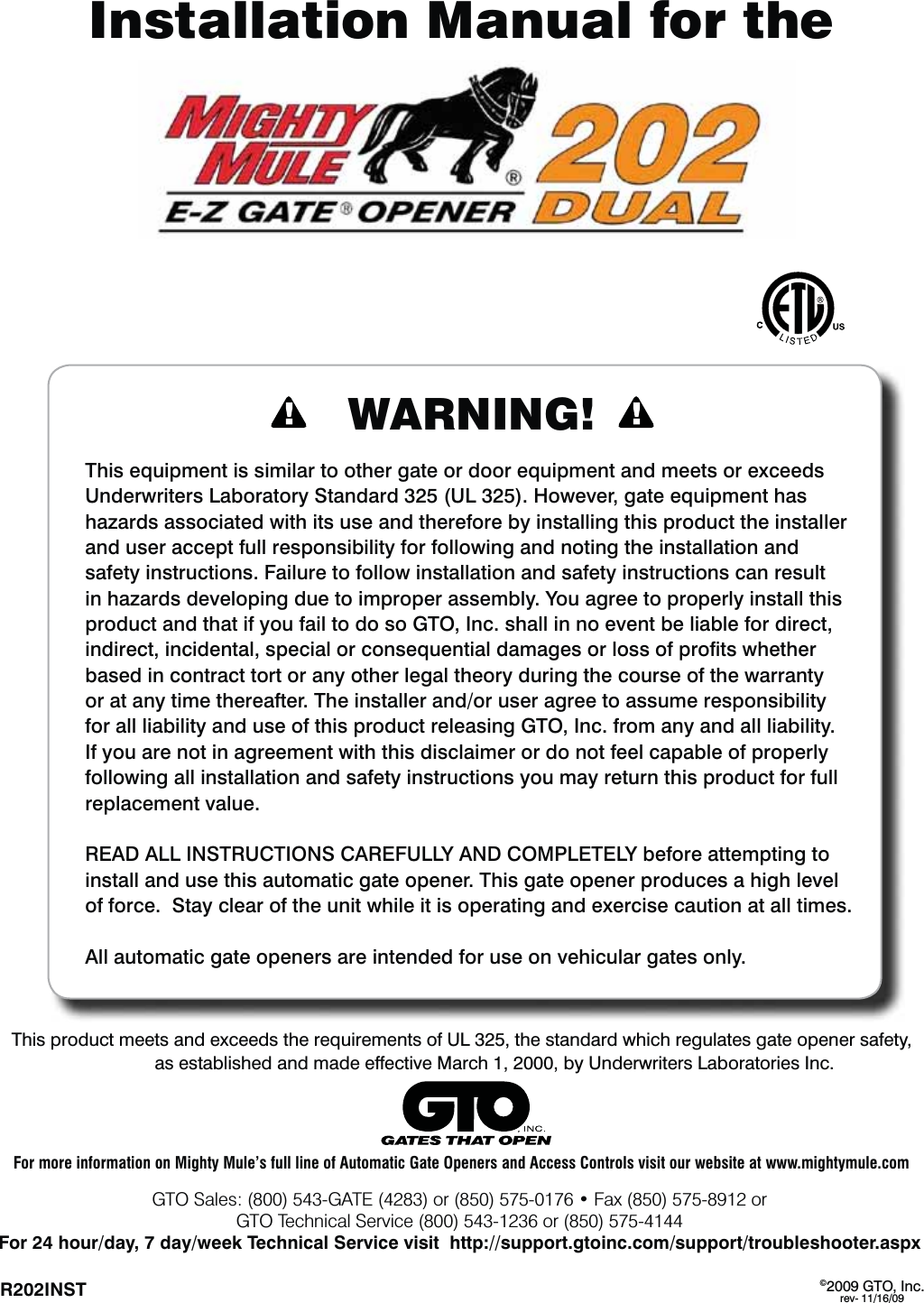 ©2009 GTO, Inc.rev- 11/16/09R202INST   Installation Manual for theThis product meets and exceeds the requirements of UL 325, the standard which regulates gate opener safety, as established and made effective March 1, 2000, by Underwriters Laboratories Inc.WARNING!This equipment is similar to other gate or door equipment and meets or exceeds Underwriters Laboratory Standard 325 (UL 325). However, gate equipment has hazards associated with its use and therefore by installing this product the installer and user accept full responsibility for following and noting the installation and safety instructions. Failure to follow installation and safety instructions can result in hazards developing due to improper assembly. You agree to properly install this product and that if you fail to do so GTO, Inc. shall in no event be liable for direct, indirect, incidental, special or consequential damages or loss of proﬁts whether based in contract tort or any other legal theory during the course of the warranty or at any time thereafter. The installer and/or user agree to assume responsibility for all liability and use of this product releasing GTO, Inc. from any and all liability.  If you are not in agreement with this disclaimer or do not feel capable of properly following all installation and safety instructions you may return this product for full replacement value.READ ALL INSTRUCTIONS CAREFULLY AND COMPLETELY before attempting to install and use this automatic gate opener. This gate opener produces a high level of force.  Stay clear of the unit while it is operating and exercise caution at all times.All automatic gate openers are intended for use on vehicular gates only.(504BMFT(&quot;5&amp;PSt&apos;BYPSGTO Technical Service (800) 543-1236 or (850) 575-4144For 24 hour/day, 7 day/week Technical Service visit  http://support.gtoinc.com/support/troubleshooter.aspxFor more information on Mighty Mule’s full line of Automatic Gate Openers and Access Controls visit our website at www.mightymule.com