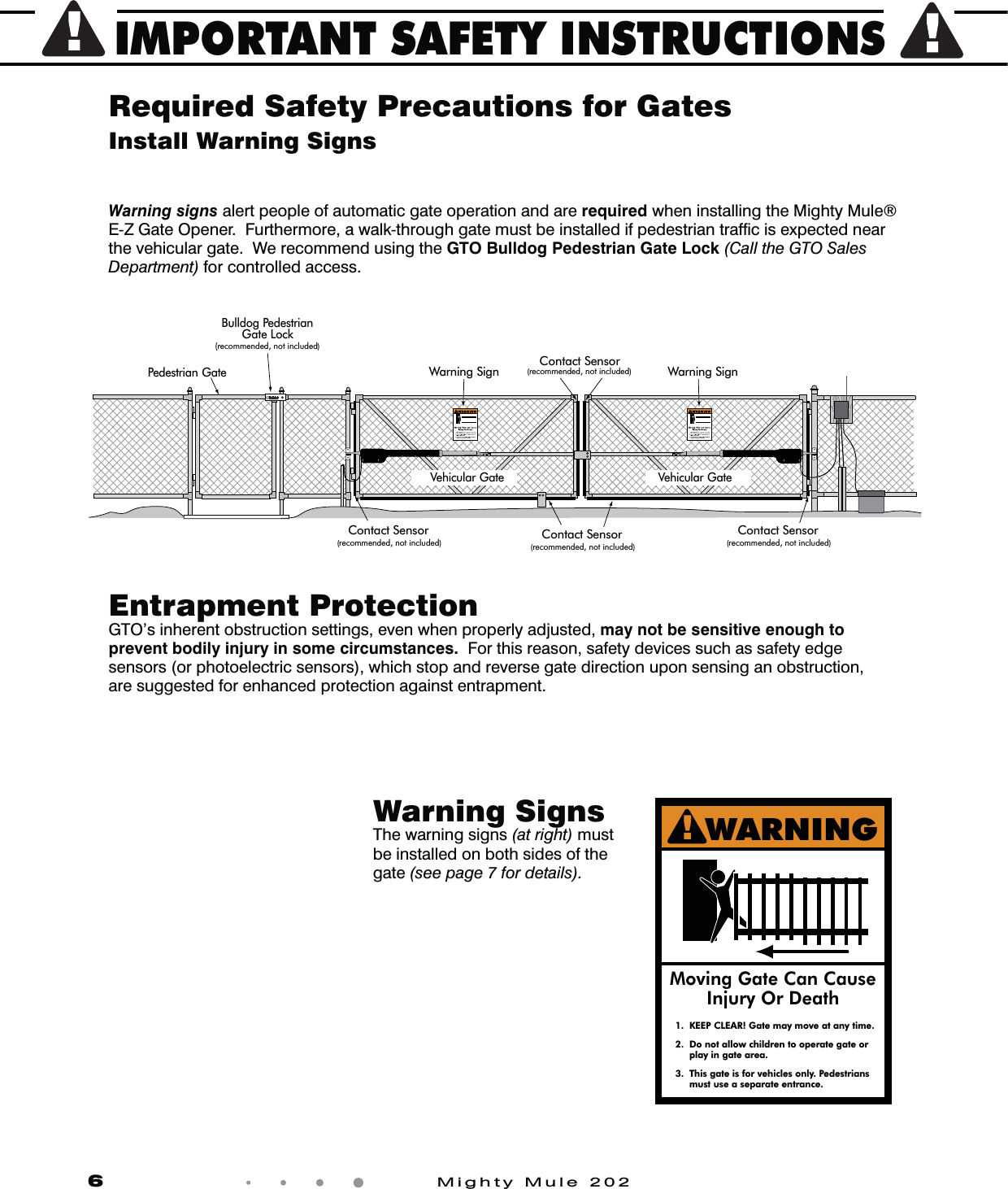 IMPORTANT SAFETY INSTRUCTIONS6            Mighty Mule 202Install Warning SignsEntrapment ProtectionGTO’s inherent obstruction settings, even when properly adjusted, may not be sensitive enough to prevent bodily injury in some circumstances.  For this reason, safety devices such as safety edge sensors (or photoelectric sensors), which stop and reverse gate direction upon sensing an obstruction,are suggested for enhanced protection against entrapment. Required Safety Precautions for GatesWarning SignsThe warning signs (at right) mustbe installed on both sides of thegate (see page 7 for details).Warning signs alert people of automatic gate operation and are required when installing the Mighty Mule® E-Z Gate Opener.  Furthermore, a walk-through gate must be installed if pedestrian trafﬁc is expected near the vehicular gate.  We recommend using the GTO Bulldog Pedestrian Gate Lock (Call the GTO Sales Department) for controlled access. 1.  KEEP CLEAR! Gate may move at any time.2.  Do not allow children to operate gate or   play in gate area.3.  This gate is for vehicles only. Pedestrians  must use a separate entrance.Moving Gate Can CauseInjury Or DeathWARNING!Warning Sign Warning Sign  Contact Sensor (recommended, not included) Contact Sensor (recommended, not included)  Pedestrian Gate Bulldog Pedestrian  Gate Lock (recommended, not included)  Vehicular Gate Vehicular Gate Contact Sensor (recommended, not included) Contact Sensor (recommended, not included) 