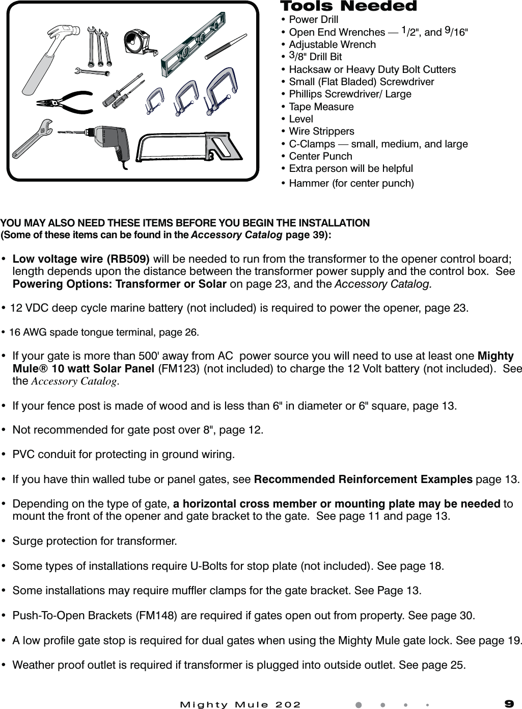 Mighty Mule 202               9Tools Neededt1PXFS%SJMMt0QFO&amp;OE8SFODIFT1/2&quot;, and 9/16&quot;t&quot;EKVTUBCMF8SFODIt3/8&quot; Drill Bitt)BDLTBXPS)FBWZ%VUZ#PMU$VUUFSTt4NBMM&apos;MBU#MBEFE4DSFXESJWFSt1IJMMJQT4DSFXESJWFS-BSHFt5BQF.FBTVSFt-FWFMt8JSF4USJQQFSTt$$MBNQTTNBMMNFEJVNBOEMBSHFt$FOUFS1VODIt&amp;YUSBQFSTPOXJMMCFIFMQGVMt)BNNFSGPSDFOUFSQVODIYOU MAY ALSO NEED THESE ITEMS BEFORE YOU BEGIN THE INSTALLATION (Some of these items can be found in the Accessory Catalog page 39):t Low voltage wire (RB509) will be needed to run from the transformer to the opener control board; length depends upon the distance between the transformer power supply and the control box.  See Powering Options: Transformer or Solar on page 23, and the Accessory Catalog.t7%$EFFQDZDMFNBSJOFCBUUFSZOPUJODMVEFEJTSFRVJSFEUPQPXFSUIFPQFOFSQBHFt&quot;8(TQBEFUPOHVFUFSNJOBMQBHFt *GZPVSHBUFJTNPSFUIBOhBXBZGSPN&quot;$QPXFSTPVSDFZPVXJMMOFFEUPVTFBUMFBTUPOFMighty Mule® 10 watt Solar Panel (FM123) (not included) to charge the 12 Volt battery (not included).  See the Accessory Catalog.t *GZPVSGFODFQPTUJTNBEFPGXPPEBOEJTMFTTUIBOJOEJBNFUFSPSTRVBSFQBHFt /PUSFDPNNFOEFEGPSHBUFQPTUPWFSQBHF t17$DPOEVJUGPSQSPUFDUJOHJOHSPVOEXJSJOHt *GZPVIBWFUIJOXBMMFEUVCFPSQBOFMHBUFTTFFRecommended Reinforcement Examples page 13.t %FQFOEJOHPOUIFUZQFPGHBUFa horizontal cross member or mounting plate may be needed to mount the front of the opener and gate bracket to the gate.  See page 11 and page 13.t4VSHFQSPUFDUJPOGPSUSBOTGPSNFSt4PNFUZQFTPGJOTUBMMBUJPOTSFRVJSF6#PMUTGPSTUPQQMBUFOPUJODMVEFE4FFQBHFt 4PNFJOTUBMMBUJPOTNBZSFRVJSFNVGnFSDMBNQTGPSUIFHBUFCSBDLFU4FF1BHFt1VTI5P0QFO#SBDLFUT&apos;.BSFSFRVJSFEJGHBUFTPQFOPVUGSPNQSPQFSUZ4FFQBHFt&quot;MPXQSPmMFHBUFTUPQJTSFRVJSFEGPSEVBMHBUFTXIFOVTJOHUIF.JHIUZ.VMFHBUFMPDL4FFQBHFt 8FBUIFSQSPPGPVUMFUJTSFRVJSFEJGUSBOTGPSNFSJTQMVHHFEJOUPPVUTJEFPVUMFU4FFQBHF