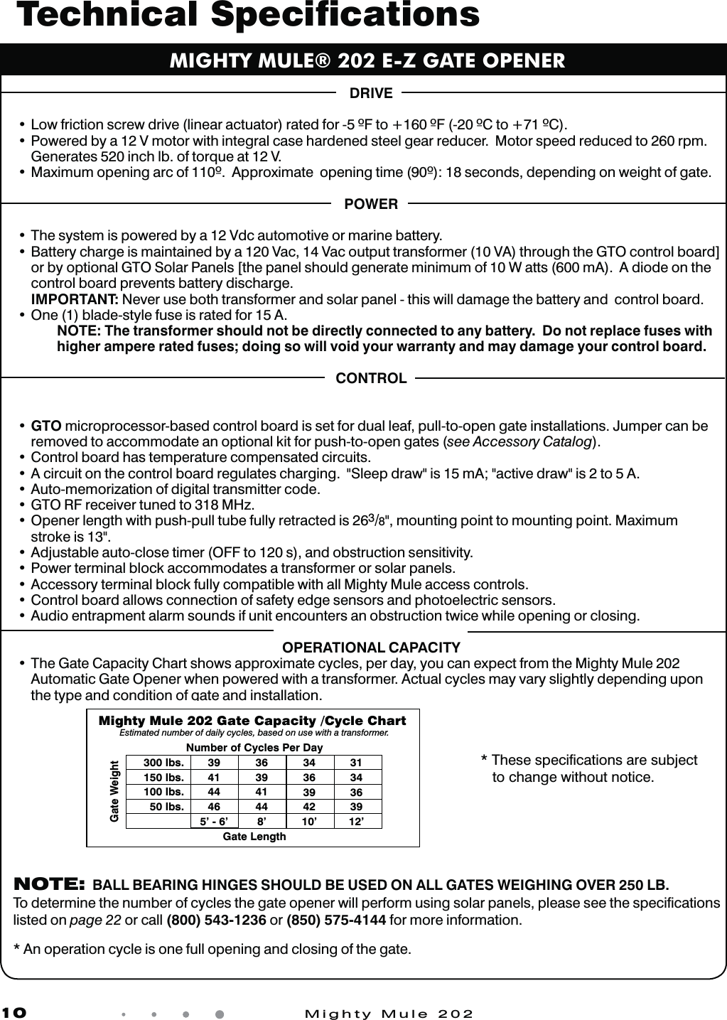 10            Mighty Mule 202DRIVEt-PXGSJDUJPOTDSFXESJWFMJOFBSBDUVBUPSSBUFEGPS&apos;UP&apos;$UP$t1PXFSFECZB7NPUPSXJUIJOUFHSBMDBTFIBSEFOFETUFFMHFBSSFEVDFS.PUPSTQFFESFEVDFEUPSQNGenerates 520 inch lb. of torque at 12 V.t.BYJNVNPQFOJOHBSDPG&quot;QQSPYJNBUFPQFOJOHUJNFTFDPOETEFQFOEJOHPOXFJHIUPGHBUFPOWERt5IFTZTUFNJTQPXFSFECZB7EDBVUPNPUJWFPSNBSJOFCBUUFSZt#BUUFSZDIBSHFJTNBJOUBJOFECZB7BD7BDPVUQVUUSBOTGPSNFS7&quot;UISPVHIUIF(50DPOUSPMCPBSE&gt;or by optional GTO Solar Panels [the panel should generate minimum of 10 W atts (600 mA).  A diode on the control board prevents battery discharge.   IMPORTANT: Never use both transformer and solar panel - this will damage the battery and  control board.t0OFCMBEFTUZMFGVTFJTSBUFEGPS&quot;   NOTE: The transformer should not be directly connected to any battery.  Do not replace fuses with    higher ampere rated fuses; doing so will void your warranty and may damage your control board.CONTROLt  GTO microprocessor-based control board is set for dual leaf, pull-to-open gate installations. Jumper can be removed to accommodate an optional kit for push-to-open gates (see Accessory Catalog).t$POUSPMCPBSEIBTUFNQFSBUVSFDPNQFOTBUFEDJSDVJUTt&quot;DJSDVJUPOUIFDPOUSPMCPBSESFHVMBUFTDIBSHJOH4MFFQESBXJTN&quot;BDUJWFESBXJTUP&quot;t&quot;VUPNFNPSJ[BUJPOPGEJHJUBMUSBOTNJUUFSDPEFt  GTO RF receiver tuned to 318 MHz. t0QFOFSMFOHUIXJUIQVTIQVMMUVCFGVMMZSFUSBDUFEJT3/8&quot;, mounting point to mounting point. Maximum  stroke is 13&quot;.t&quot;EKVTUBCMFBVUPDMPTFUJNFS0&apos;&apos;UPTBOEPCTUSVDUJPOTFOTJUJWJUZt1PXFSUFSNJOBMCMPDLBDDPNNPEBUFTBUSBOTGPSNFSPSTPMBSQBOFMTt&quot;DDFTTPSZUFSNJOBMCMPDLGVMMZDPNQBUJCMFXJUIBMM.JHIUZ.VMFBDDFTTDPOUSPMTt$POUSPMCPBSEBMMPXTDPOOFDUJPOPGTBGFUZFEHFTFOTPSTBOEQIPUPFMFDUSJDTFOTPSTt&quot;VEJPFOUSBQNFOUBMBSNTPVOETJGVOJUFODPVOUFSTBOPCTUSVDUJPOUXJDFXIJMFPQFOJOHPSDMPTJOHOPERATIONAL CAPACITYt5IF(BUF$BQBDJUZ$IBSUTIPXTBQQSPYJNBUFDZDMFTQFSEBZZPVDBOFYQFDUGSPNUIF.JHIUZ.VMFAutomatic Gate Opener when powered with a transformer. Actual cycles may vary slightly depending upon the type and condition of gate and installation.MIGHTY MULE® 202 E-Z GATE OPENERTechnical Speciﬁcations  * These speciﬁcations are subject   to change without notice.Gate WeightGate LengthNumber of Cycles Per DayMighty Mule 202 Gate Capacity /Cycle Chart Estimated number of daily cycles, based on use with a transformer.300 lbs.150 lbs.100 lbs.50 lbs.394144465’ - 6’363941448’3436394210’3134363912’ NOTE:  BALL BEARING HINGES SHOULD BE USED ON ALL GATES WEIGHING OVER 250 LB. To determine the number of cycles the gate opener will perform using solar panels, please see the speciﬁcations listed on page 22 or call (800) 543-1236 or (850) 575-4144 for more information.  * An operation cycle is one full opening and closing of the gate.