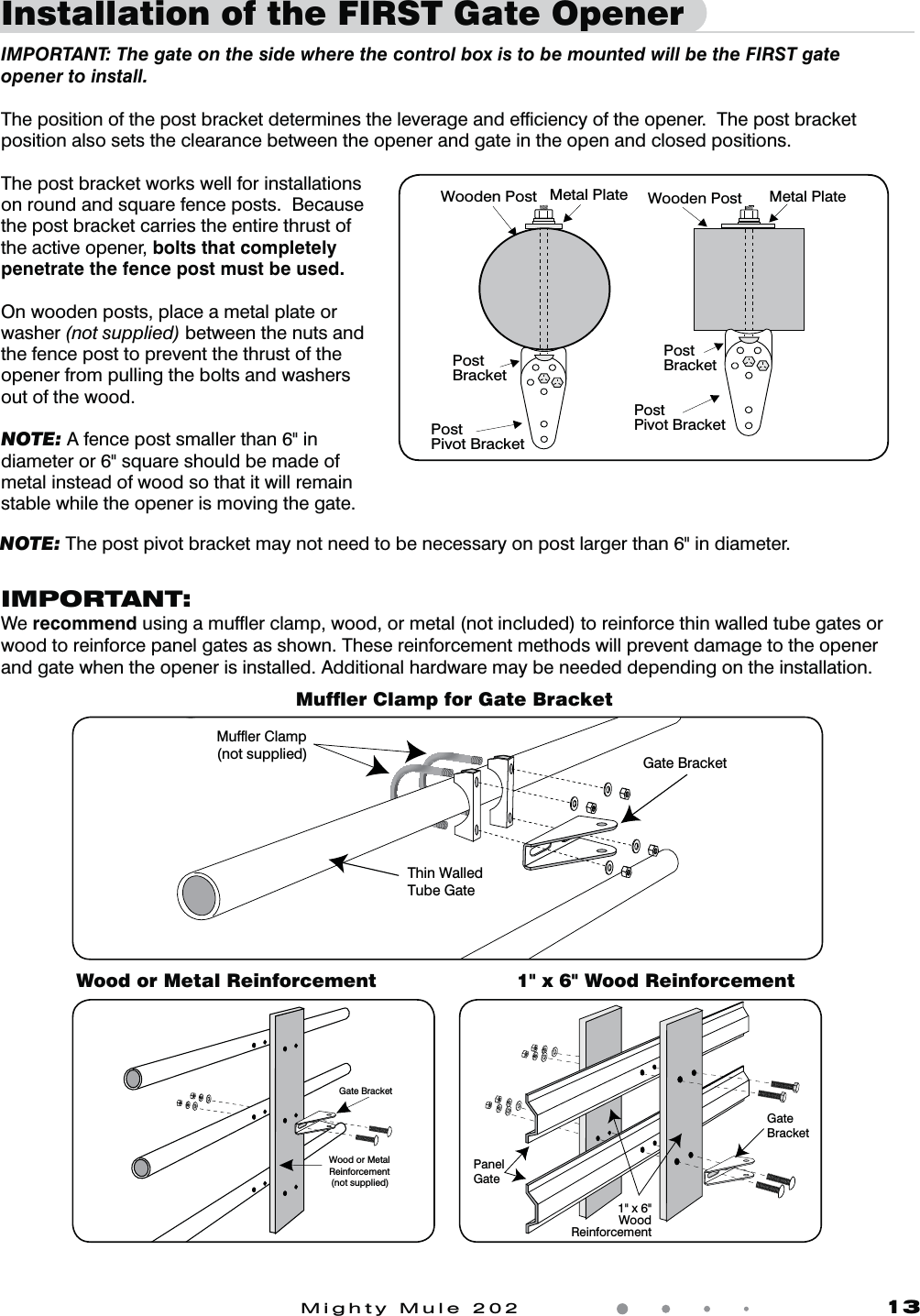 Mighty Mule 202               13Installation of the FIRST Gate Opener  IMPORTANT: The gate on the side where the control box is to be mounted will be the FIRST gate opener to install. The position of the post bracket determines the leverage and efﬁciency of the opener.  The post bracket position also sets the clearance between the opener and gate in the open and closed positions.The post bracket works well for installations on round and square fence posts.  Because the post bracket carries the entire thrust of the active opener, bolts that completely penetrate the fence post must be used.On wooden posts, place a metal plate or washer (not supplied) between the nuts and the fence post to prevent the thrust of the opener from pulling the bolts and washers out of the wood.NOTE: A fence post smaller than 6&quot; in diameter or 6&quot; square should be made of metal instead of wood so that it will remain stable while the opener is moving the gate. Post BracketPost Pivot BracketMetal PlateWooden PostPostBracketPostPivot BracketMetal PlateWooden PostMufﬂer Clamp for Gate BracketWood or Metal Reinforcement 1&quot; x 6&quot; Wood ReinforcementIMPORTANT:We recommendVTJOHBNVGnFSDMBNQXPPEPSNFUBMOPUJODMVEFEUPSFJOGPSDFUIJOXBMMFEUVCFHBUFTPSwood to reinforce panel gates as shown. These reinforcement methods will prevent damage to the opener and gate when the opener is installed. Additional hardware may be needed depending on the installation.Gate BracketWood or MetalReinforcement(not supplied)GateBracketPanelGate1&quot; x 6&quot;WoodReinforcementNOTE: The post pivot bracket may not need to be necessary on post larger than 6&quot; in diameter.Thin WalledTube GateGate BracketMuffler Clamp(not supplied)