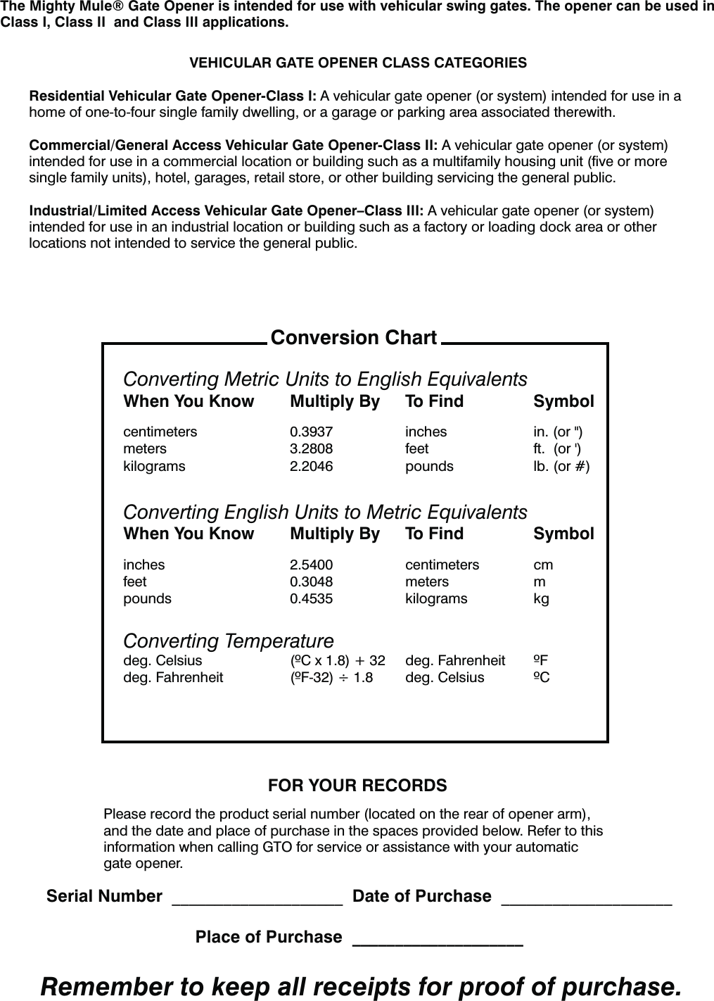 VEHICULAR GATE OPENER CLASS CATEGORIESResidential Vehicular Gate Opener-Class I: A vehicular gate opener (or system) intended for use in a home of one-to-four single family dwelling, or a garage or parking area associated therewith.Commercial/General Access Vehicular Gate Opener-Class II: A vehicular gate opener (or system) intended for use in a commercial location or building such as a multifamily housing unit (ﬁve or more single family units), hotel, garages, retail store, or other building servicing the general public.Industrial/Limited Access Vehicular Gate Opener–Class III: A vehicular gate opener (or system) intended for use in an industrial location or building such as a factory or loading dock area or other locations not intended to service the general public.The Mighty Mule® Gate Opener is intended for use with vehicular swing gates. The opener can be used in Class I, Class II  and Class III applications. FOR YOUR RECORDSPlease record the product serial number (located on the rear of opener arm), and the date and place of purchase in the spaces provided below. Refer to this information when calling GTO for service or assistance with your automatic gate opener.  Serial Number  ____________________  Date of Purchase  ____________________  Place of Purchase  ____________________Remember to keep all receipts for proof of purchase.Converting Metric Units to English EquivalentsWhen You Know  Multiply By  To Find  Symbolcentimeters  0.3937  inches  in. (or &quot;)NFUFST  GFFU GUPShkilograms  2.2046  pounds  lb. (or #)Converting English Units to Metric EquivalentsWhen You Know  Multiply By  To Find  Symbolinches 2.5400 centimeters cmfeet 0.3048 meters mpounds 0.4535 kilograms kgConverting TemperatureEFH$FMTJVT $Y EFH&apos;BISFOIFJU &apos;EFH&apos;BISFOIFJU &apos;Ø EFH$FMTJVT $Conversion Chart