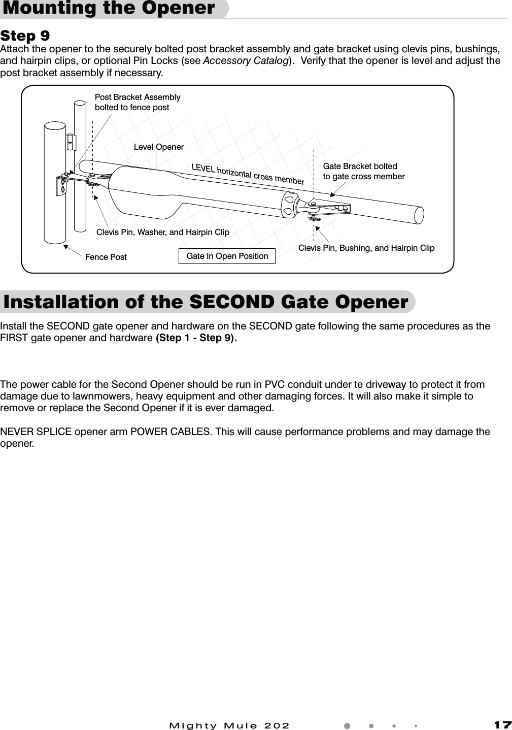 Mighty Mule 202               17Mounting the OpenerLevel OpenerGate In Open Position LEVEL horizontal cross memberPost Bracket Assemblybolted to fence postClevis Pin, Bushing, and Hairpin ClipClevis Pin, Washer, and Hairpin ClipGate Bracket boltedto gate cross memberFence PostInstallation of the SECOND Gate OpenerStep 9Attach the opener to the securely bolted post bracket assembly and gate bracket using clevis pins, bushings, and hairpin clips, or optional Pin Locks (see Accessory Catalog).  Verify that the opener is level and adjust the post bracket assembly if necessary.Install the SECOND gate opener and hardware on the SECOND gate following the same procedures as the FIRST gate opener and hardware (Step 1 - Step 9).The power cable for the Second Opener should be run in PVC conduit under te driveway to protect it from damage due to lawnmowers, heavy equipment and other damaging forces. It will also make it simple to remove or replace the Second Opener if it is ever damaged.NEVER SPLICE opener arm POWER CABLES. This will cause performance problems and may damage the opener. 