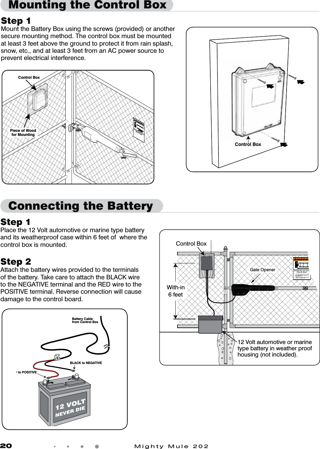 20            Mighty Mule 202Step 1 Mount the Battery Box using the screws (provided) or another secure mounting method. The control box must be mounted at least 3 feet above the ground to protect it from rain splash, snow, etc., and at least 3 feet from an AC power source to prevent electrical interference. Moving Gate Can CauseInjury Or DeathWARNING!Control BoxPiece of Woodfor MountingControl BoxD to POSITIVEBLACK to NEGATIVEBattery Cablefrom Control BoxStep 1Place the 12 Volt automotive or marine type battery and its weatherproof case within 6 feet of  where the control box is mounted.Step 2Attach the battery wires provided to the terminals of the battery. Take care to attach the BLACK wire to the NEGATIVE terminal and the RED wire to the POSITIVE terminal. Reverse connection will cause damage to the control board.12 Volt automotive or marine type battery in weather proof housing (not included).  Gate OpenerControl BoxWith-in 6 feetMounting the Control BoxConnecting the Battery