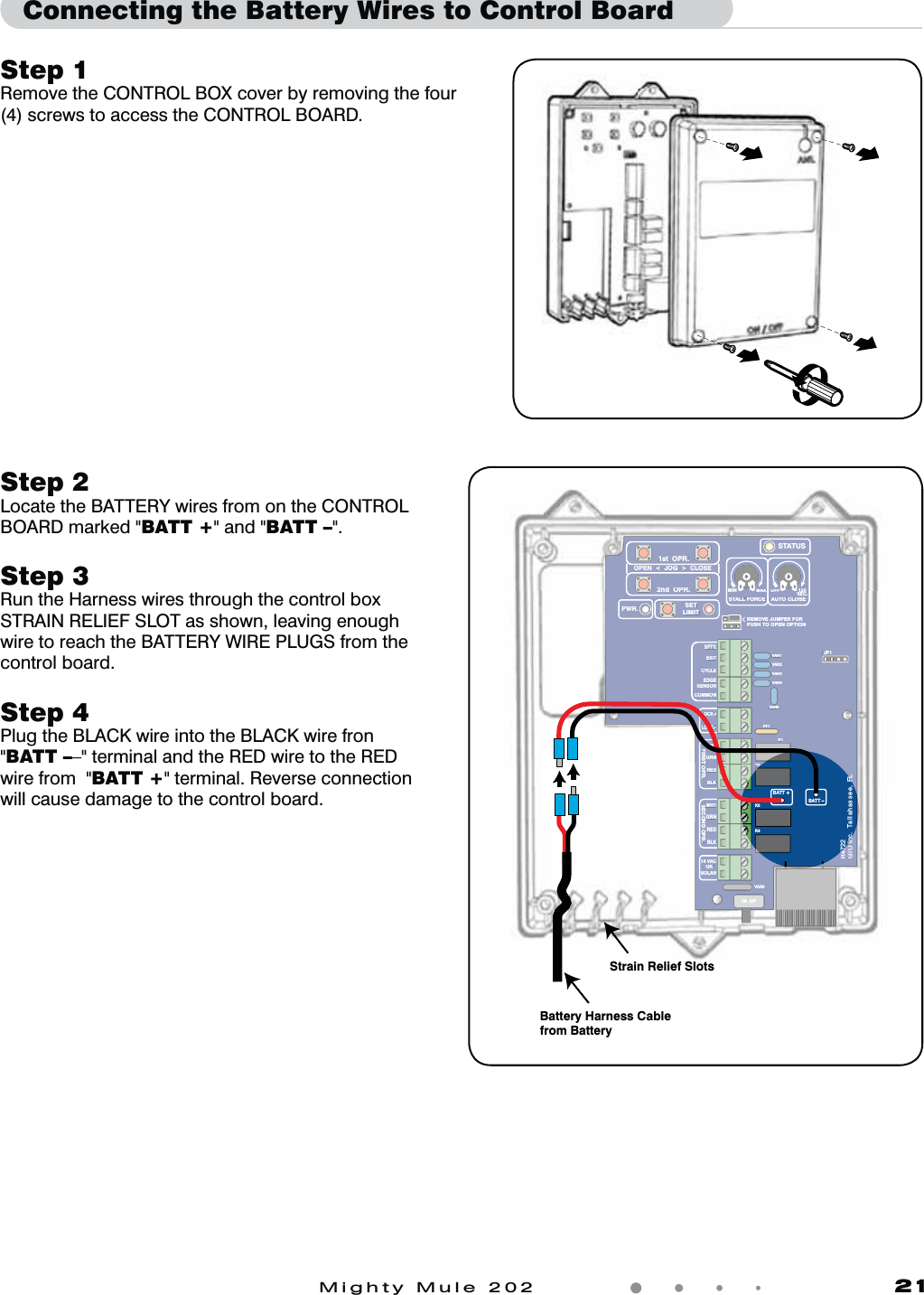 Mighty Mule 202               21Step 1 Remove the CONTROL BOX cover by removing the four (4) screws to access the CONTROL BOARD.Connecting the Battery Wires to Control BoardVAR5VAR6K1PF1K2BATT +BATT –K3K4VAR4VAR3VAR2VAR1MIN MAX OFFJP1REMOVE JUMPER FORPUSH TO OPEN OPTION120SEC.GTO Inc.   Tallahassee, FLR4722STALL FORCEOPEN  &lt;  JOG  &gt;  CLOSEPWR. SETLIMIT1st  OPR.2nd  OPR.STATUSAUTO CLOSESFTY.EXITCYCLEEDGESENSORCOMMONLOCK+LOCK–WHTGRNREDBLKWHTGRNSECOND OPR.FIRST OPR.REDBLK14 VACOR   SOLARON  OFFVAR5VAR6K1PF1K2VAR4VAR3VAR2VAR1MINMAXOFFJP1REMOVE JUMPER FORPUSH TO OPEN OPTION120SEC.GTO IncFLR472STALL FORCEOPEN  &lt;  JOG  &gt;  CLOSEPWR.SETLIMIT1st  OPR.2nd  OPR.STATUSAUTO CLOSESFTY.EXITCYCLEEDGESENSORCOMMONLOCK+LOCK–WHTGRNREDBLKWHTGRNSECOND OPR.FIRST OPR.REDBLK14 VACOR   SOLARON  OFFStrain Relief SlotsBattery Harness Cable from BatteryStep 2Locate the BATTERY wires from on the CONTROL BOARD marked &quot;BATT +&quot; and &quot;BATT –&quot;.Step 3 Run the Harness wires through the control box STRAIN RELIEF SLOT as shown, leaving enough wire to reach the BATTERY WIRE PLUGS from the control board. Step 4 Plug the BLACK wire into the BLACK wire fron &quot;BATT ––&quot; terminal and the RED wire to the RED wire from  &quot;BATT +&quot; terminal. Reverse connection will cause damage to the control board.