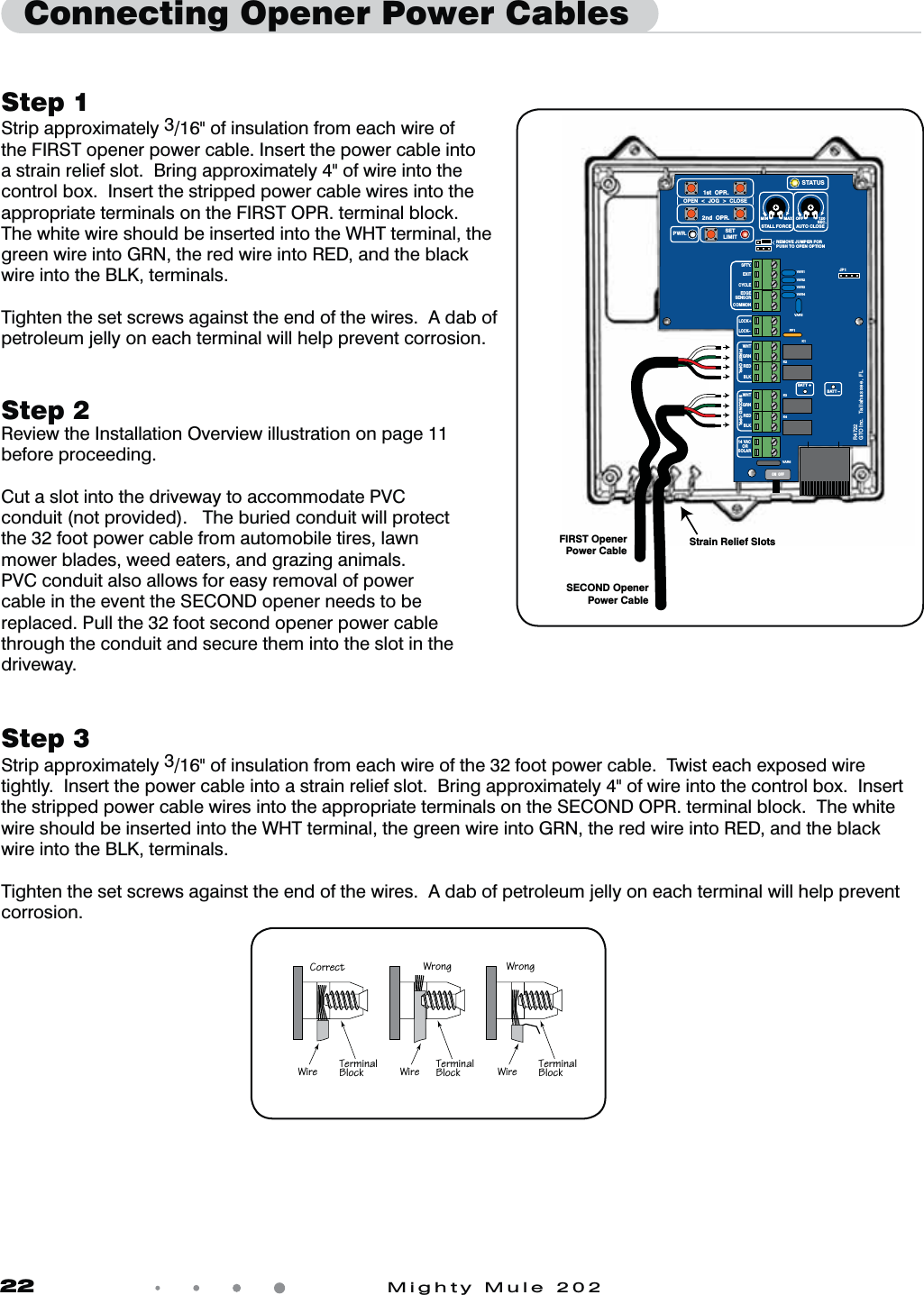 22            Mighty Mule 202Step 1Strip approximately 3/16&quot; of insulation from each wire of the FIRST opener power cable. Insert the power cable into a strain relief slot.  Bring approximately 4&quot; of wire into the control box.  Insert the stripped power cable wires into the appropriate terminals on the FIRST OPR. terminal block.  The white wire should be inserted into the WHT terminal, the green wire into GRN, the red wire into RED, and the black wire into the BLK, terminals.Tighten the set screws against the end of the wires.  A dab of petroleum jelly on each terminal will help prevent corrosion.Step 3Strip approximately 3/16&quot; of insulation from each wire of the 32 foot power cable.  Twist each exposed wire tightly.  Insert the power cable into a strain relief slot.  Bring approximately 4&quot; of wire into the control box.  Insert the stripped power cable wires into the appropriate terminals on the SECOND OPR. terminal block.  The white wire should be inserted into the WHT terminal, the green wire into GRN, the red wire into RED, and the black wire into the BLK, terminals.Tighten the set screws against the end of the wires.  A dab of petroleum jelly on each terminal will help prevent corrosion.Step 2Review the Installation Overview illustration on page 11 before proceeding.Cut a slot into the driveway to accommodate PVC conduit (not provided).   The buried conduit will protect the 32 foot power cable from automobile tires, lawn mower blades, weed eaters, and grazing animals. PVC conduit also allows for easy removal of power cable in the event the SECOND opener needs to be replaced. Pull the 32 foot second opener power cable through the conduit and secure them into the slot in the driveway.  Connecting Opener Power CablesFIRST OpenerPower CableSECOND OpenerPower CableStrain Relief SlotsVAR5VAR6K1PF1K2BATT +BATT –K3K4VAR4VAR3VAR2VAR1MIN MAX OFFJP1REMOVE JUMPER FORPUSH TO OPEN OPTION120SEC.GTO Inc.   Tallahassee, FLR4722STALL FORCEOPEN  &lt;  JOG  &gt;  CLOSEPWR. SETLIMIT1st  OPR.2nd  OPR.STATUSAUTO CLOSESFTY.EXITCYCLEEDGESENSORCOMMONLOCK+LOCK–WHTGRNREDBLKWHTGRNSECOND OPR.FIRST OPR.REDBLK14 VACOR   SOLARON  OFF2^aaTRc Fa^]V Fa^]VFXaT CTa\X]P[1[^RZ CTa\X]P[1[^RZ CTa\X]P[1[^RZFXaT FXaT