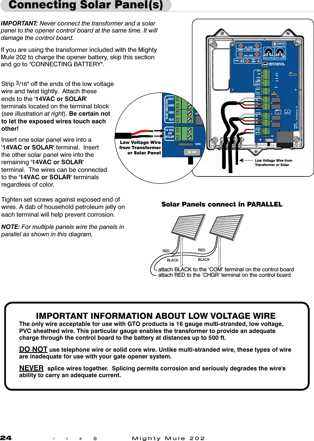 24            Mighty Mule 202Connecting Solar Panel(s)IMPORTANT: Never connect the transformer and a solar panel to the opener control board at the same time. It will damage the control board.  If you are using the transformer included with the Mighty Mule 202 to charge the opener battery, skip this section and go to &quot;CONNECTING BATTERY&quot;.Strip 3/16&quot; off the ends of the low voltage wire and twist tightly.  Attach these ends to the &apos;14VAC or SOLAR&apos; terminals located on the terminal block (see illustration at right). Be certain not to let the exposed wires touch each other!Insert one solar panel wire into a &apos;14VAC or SOLAR&apos; terminal.  Insert the other solar panel wire into the remaining &apos;14VAC or SOLAR&apos; terminal.  The wires can be connected to the &apos;14VAC or SOLAR&apos; terminals regardless of color.Tighten set screws against exposed end of wires. A dab of household petroleum jelly on each terminal will help prevent corrosion.NOTE: For multiple panels wire the panels in parallel as shown in this diagram.RED  RED BLACK  BLACK attach BLACK to the ‘COM’ terminal on the control boardattach RED to the ‘CHGR’ terminal on the control boardSolar Panels connect in PARALLELIMPORTANT INFORMATION ABOUT LOW VOLTAGE WIREThe only wire acceptable for use with GTO products is 16 gauge multi-stranded, low voltage, PVC sheathed wire. This particular gauge enables the transformer to provide an adequate charge through the control board to the battery at distances up to 500 ft.DO NOT use telephone wire or solid core wire. Unlike multi-stranded wire, these types of wire are inadequate for use with your gate opener system.NEVER  splice wires together.  Splicing permits corrosion and seriously degrades the wire&apos;s ability to carry an adequate current.  VAR5VAR6K1PF1K2BATT +BATT –K3K4VAR4VAR3VAR2VAR1MIN MAX OFFJP1REMOVE JUMPER FORPUSH TO OPEN OPTION120SEC.GTO Inc.   Tallahassee, FLR4722STALL FORCEOPEN  &lt;  JOG  &gt;  CLOSEPWR. SETLIMIT1st  OPR.2nd  OPR.STATUSAUTO CLOSESFTY.EXITCYCLEEDGESENSORCOMMONLOCK+LOCK–WHTGRNREDBLKWHTGRNSECOND OPR.FIRST OPR.REDBLK14 VACOR   SOLARON  OFFLow Voltage Wire from Transformer or SolarVAR6BK3K4WHTGRNSECOND OPR.REDBLK14 VACOR   SOLARON  OFFLow Voltage Wirefrom Transformeror Solar Panel