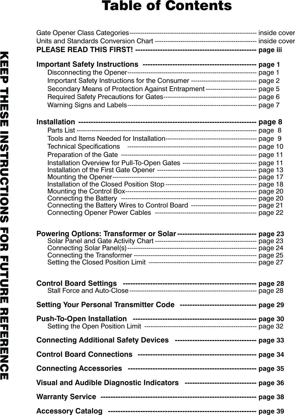 Gate Opener Class Categories ------------------------------------------------------------ inside coverUnits and Standards Conversion Chart ------------------------------------------------ inside coverPLEASE READ THIS FIRST! ------------------------------------------------- page iiiImportant Safety Instructions  ---------------------------------------------- page 1  Disconnecting the Opener ------------------------------------------------------------- page 1  Important Safety Instructions for the Consumer ------------------------------- page 2  Secondary Means of Protection Against Entrapment ------------------------ page 5  Required Safety Precautions for Gates -------------------------------------------- page 6  Warning Signs and Labels ------------------------------------------------------------- page 7Installation  ------------------------------------------------------------------------ page 8  Parts List ------------------------------------------------------------------------------------- page  8  Tools and Items Needed for Installation ------------------------------------------- page  9  Technical Speciﬁcations    ------------------------------------------------------------- page 10  Preparation of the Gate  ---------------------------------------------------------------- page 11 Installation Overview for Pull-To-Open Gates  ----------------------------------- page 11  Installation of the First Gate Opener  ----------------------------------------------- page 13  Mounting the Opener -------------------------------------------------------------------- page 17  Installation of the Closed Position Stop ------------------------------------------- page 18  Mounting the Control Box -------------------------------------------------------------- page 20  Connecting the Battery  ---------------------------------------------------------------- page 20  Connecting the Battery Wires to Control Board  ------------------------------- page 21  Connecting Opener Power Cables  ------------------------------------------------ page 22  Powering Options: Transformer or Solar -------------------------------- page 23  Solar Panel and Gate Activity Chart ------------------------------------------------ page 23  Connecting Solar Panel(s) ------------------------------------------------------------- page 24      Connecting the Transformer ---------------------------------------------------------- page 25  Setting the Closed Position Limit  --------------------------------------------------- page 27Control Board Settings   ------------------------------------------------------ page 28  Stall Force and Auto-Close ------------------------------------------------------------ page 28 Setting Your Personal Transmitter Code   ------------------------------- page 29Push-To-Open Installation   -------------------------------------------------- page 30  Setting the Open Position Limit  ----------------------------------------------------- page 32Connecting Additional Safety Devices   --------------------------------- page 33Control Board Connections   ------------------------------------------------ page 34Connecting Accessories   ---------------------------------------------------- page 35Visual and Audible Diagnostic Indicators   ----------------------------- page 36 Warranty Service   --------------------------------------------------------------- page 38Accessory Catalog   ------------------------------------------------------------ page 39 Table of Contents KEEP THESE INSTRUCTIONS FOR FUTURE REFERENCE