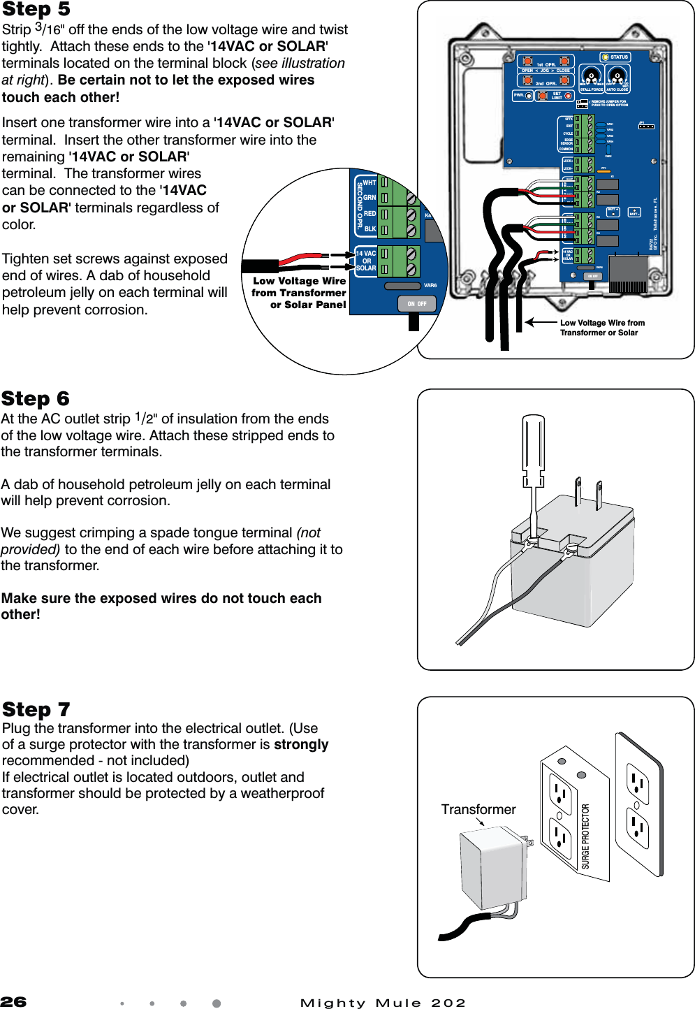 26            Mighty Mule 202Step 7 Plug the transformer into the electrical outlet. (Use of a surge protector with the transformer is strongly recommended - not included)If electrical outlet is located outdoors, outlet and transformer should be protected by a weatherproof cover.Step 6  At the AC outlet strip 1/2&quot; of insulation from the ends of the low voltage wire. Attach these stripped ends to the transformer terminals. A dab of household petroleum jelly on each terminal will help prevent corrosion.We suggest crimping a spade tongue terminal (not provided) to the end of each wire before attaching it to the transformer.Make sure the exposed wires do not touch each other!Step 5 Strip 3/16&quot; off the ends of the low voltage wire and twist tightly.  Attach these ends to the &apos;14VAC or SOLAR&apos; terminals located on the terminal block (see illustration at right). Be certain not to let the exposed wires touch each other!Insert one transformer wire into a &apos;14VAC or SOLAR&apos; terminal.  Insert the other transformer wire into the remaining &apos;14VAC or SOLAR&apos; terminal.  The transformer wires can be connected to the &apos;14VAC or SOLAR&apos; terminals regardless of color.Tighten set screws against exposed end of wires. A dab of household petroleum jelly on each terminal will help prevent corrosion.SURGE PROTECTORTransformerVAR5VAR6K1PF1K2BATT +BATT –K3K4VAR4VAR3VAR2VAR1MIN MAX OFFJP1REMOVE JUMPER FORPUSH TO OPEN OPTION120SEC.GTO Inc.   Tallahassee, FLR4722STALL FORCEOPEN  &lt;  JOG  &gt;  CLOSEPWR. SETLIMIT1st  OPR.2nd  OPR.STATUSAUTO CLOSESFTY.EXITCYCLEEDGESENSORCOMMONLOCK+LOCK–WHTGRNREDBLKWHTGRNSECOND OPR.FIRST OPR.REDBLK14 VACOR   SOLARON  OFFLow Voltage Wire from Transformer or SolarVAR6BK3K4WHTGRNSECOND OPR.REDBLK14 VACOR   SOLARON  OFFLow Voltage Wirefrom Transformeror Solar Panel