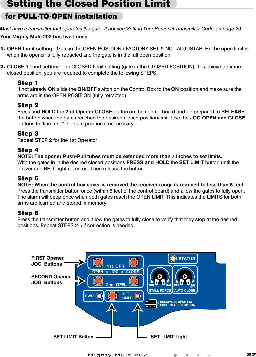 Mighty Mule 202               27Your Mighty Mule 202 has two Limits1. OPEN Limit setting: (Gate in the OPEN POSITION / FACTORY SET &amp; NOT ADJUSTABLE) The open limit is when the opener is fully retracted and the gate is in the full open position.2.  CLOSED Limit setting: The CLOSED Limit setting (gate in the CLOSED POSITION). To achieve optimum closed position, you are required to complete the following STEPS:Step 1If not already ON slide the ON/OFF switch on the Control Box to the ON position and make sure the arms are in the OPEN POSITION (fully retracted).      Step 2Press and HOLD the 2nd Opener CLOSE button on the control board and be prepared to RELEASE  the button when the gates reached the desired closed position/limit. Use the JOG OPEN and CLOSE buttons to &quot;ﬁne tune&quot; the gate position if neccessary.Step 3Repeat STEP 2 for the 1st Operator Step 4NOTE: The opener Push-Pull tubes must be extended more than 7 inches to set limits.With the gates in in the desired closed positions PRESS and HOLD the SET LIMIT button until the buzzer and RED Light come on. Then release the button.Step 5NOTE: When the control box cover is removed the receiver range is reduced to less than 5 feet.Press the transmitter button once (within 5 feet of the control board) and allow the gates to fully open. The alarm will beep once when both gates reach the OPEN LIMIT. This indicates the LIMITS for both arms are learned and stored in memoryStep 6Press the transmitter button and allow the gates to fully close to verify that they stop at the desired positions. Repeat STEPS 2-5 if correction is needed.Setting the Closed Position LimitMust have a transmitter that operates the gate. If not see &apos;Setting Your Personal Transmitter Code&apos; on page 29. MIN MAX OFFREMOVE JUMPER FORPUSH TO OPEN OPTION120SEC.STALL FORCEOPEN  &lt;  JOG  &gt;  CLOSEPWR. SETLIMIT1st  OPR.2nd  OPR.STATUSAUTO CLOSEFIRST Opener JOG  ButtonsSET LIMIT Button SET LIMIT LightSECOND Opener JOG  Buttons  for PULL-TO-OPEN installation