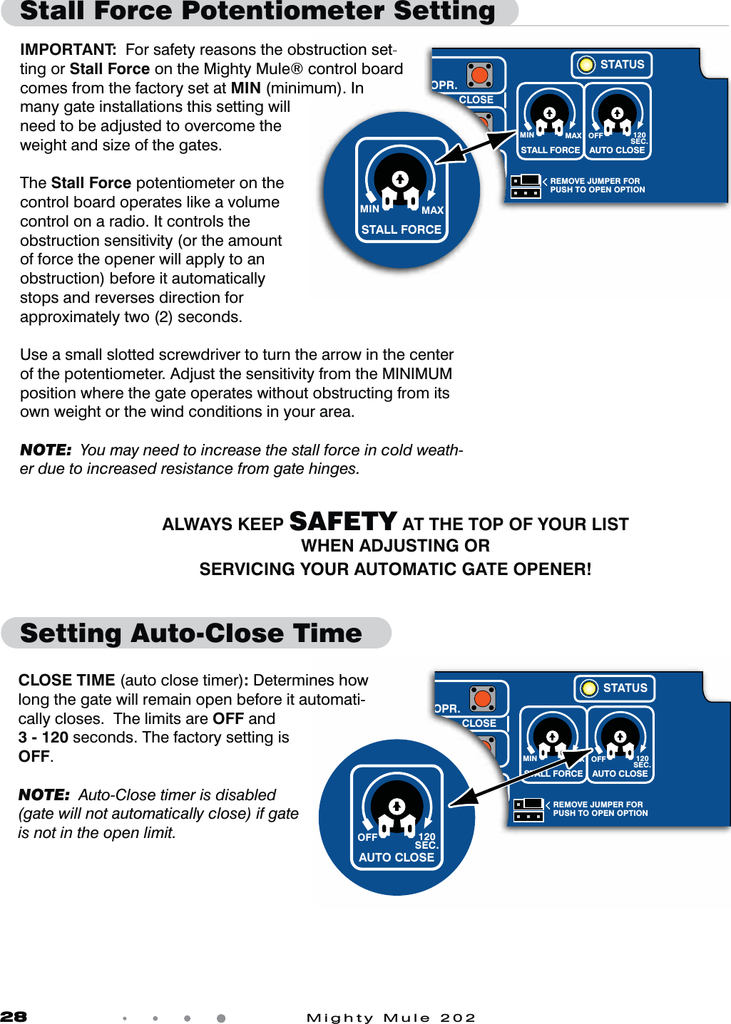 28            Mighty Mule 202Stall Force Potentiometer Setting    IMPORTANT:  For safety reasons the obstruction set-ting or Stall Force on the Mighty Mule® control board comes from the factory set at MIN (minimum). In many gate installations this setting will need to be adjusted to overcome the weight and size of the gates.The Stall Force potentiometer on the control board operates like a volume control on a radio. It controls the obstruction sensitivity (or the amount of force the opener will apply to an obstruction) before it automatically stops and reverses direction for approximately two (2) seconds. Use a small slotted screwdriver to turn the arrow in the center of the potentiometer. Adjust the sensitivity from the MINIMUM position where the gate operates without obstructing from its own weight or the wind conditions in your area.NOTE:  You may need to increase the stall force in cold weath-er due to increased resistance from gate hinges.Setting Auto-Close TimeCLOSE TIME (auto close timer): Determines how long the gate will remain open before it automati-cally closes.  The limits are OFF and3 - 120 seconds. The factory setting is OFF.NOTE:  Auto-Close timer is disabled (gate will not automatically close) if gate is not in the open limit.ALWAYS KEEP SAFETY AT THE TOP OF YOUR LISTWHEN ADJUSTING ORSERVICING YOUR AUTOMATIC GATE OPENER!struction set-control board mum). In MIN MAX OFFREMOVE JUMPER FORPUSH TO OPEN OPTION120SEC.STALL FORCEG  &gt;  CLOSESETLIMITOPR.OPR.STATUSAUTO CLOSEMIN MAXSTALL FORCEnes how utomati-MIN MAX OFFREMOVE JUMPER FORPUSH TO OPEN OPTION120SEC.STALL FORCEG  &gt;  CLOSESETLIMITOPR.OPR.STATUSAUTO CLOSEOFF 120SEC.AUTO CLOSE