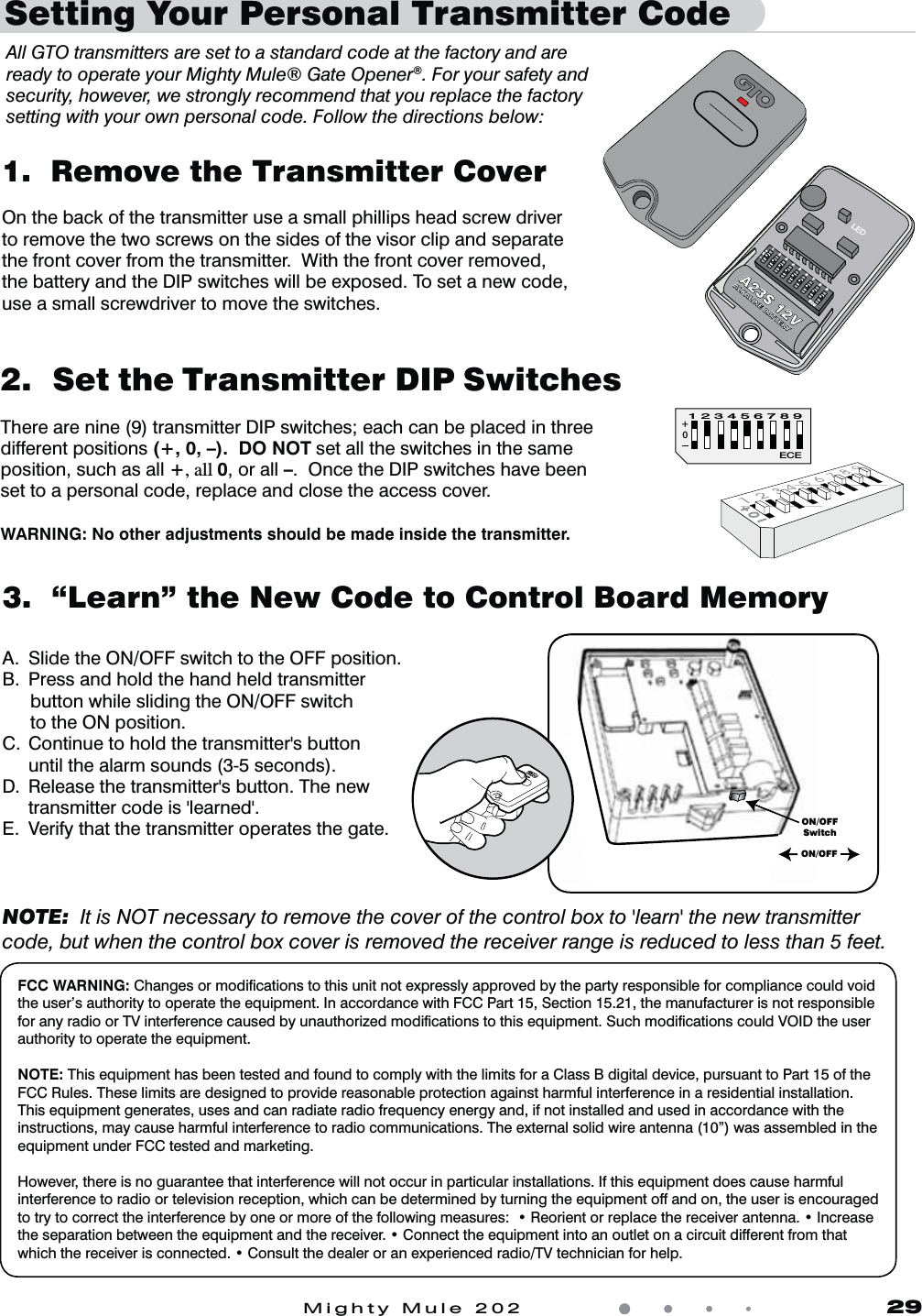 Mighty Mule 202               293.  “Learn” the New Code to Control Board MemoryA.  Slide the ON/OFF switch to the OFF position.B.  Press and hold the hand held transmitter   button while sliding the ON/OFF switch    to the ON position.$ $POUJOVFUPIPMEUIFUSBOTNJUUFShTCVUUPO    until the alarm sounds (3-5 seconds).% 3FMFBTFUIFUSBOTNJUUFShTCVUUPO5IFOFX    USBOTNJUUFSDPEFJThMFBSOFEhE.  Verify that the transmitter operates the gate.NOTE:  It is NOT necessary to remove the cover of the control box to &apos;learn&apos; the new transmitter code, but when the control box cover is removed the receiver range is reduced to less than 5 feet.2.  Set the Transmitter DIP SwitchesThere are nine (9) transmitter DIP switches; each can be placed in three different positions (+, 0, –).  DO NOT set all the switches in the same position, such as all +, all 0, or all –.  Once the DIP switches have beenset to a personal code, replace and close the access cover.WARNING: No other adjustments should be made inside the transmitter.1.  Remove the Transmitter CoverOn the back of the transmitter use a small phillips head screw driver to remove the two screws on the sides of the visor clip and separate the front cover from the transmitter.  With the front cover removed, the battery and the DIP switches will be exposed. To set a new code, use a small screwdriver to move the switches.All GTO transmitters are set to a standard code at the factory and are ready to operate your Mighty Mule® Gate Opener®. For your safety and security, however, we strongly recommend that you replace the factory setting with your own personal code. Follow the directions below:0ECE1 2 3 4 5 6 7 8 9 1 2 3 4 5 6 7 8 9 ECE A23S 12V ALKALINE BATTERY + 0 – LED Setting Your Personal Transmitter CodeON/OFFSwitchON/OFFFCC WARNING: Changes or modiﬁcations to this unit not expressly approved by the party responsible for compliance could void the user’s authority to operate the equipment. In accordance with FCC Part 15, Section 15.21, the manufacturer is not responsible for any radio or TV interference caused by unauthorized modiﬁcations to this equipment. Such modiﬁcations could VOID the user authority to operate the equipment. NOTE: This equipment has been tested and found to comply with the limits for a Class B digital device, pursuant to Part 15 of the FCC Rules. These limits are designed to provide reasonable protection against harmful interference in a residential installation. This equipment generates, uses and can radiate radio frequency energy and, if not installed and used in accordance with the instructions, may cause harmful interference to radio communications. The external solid wire antenna (10”) was assembled in the equipment under FCC tested and marketing.However, there is no guarantee that interference will not occur in particular installations. If this equipment does cause harmful interference to radio or television reception, which can be determined by turning the equipment off and on, the user is encouraged UPUSZUPDPSSFDUUIFJOUFSGFSFODFCZPOFPSNPSFPGUIFGPMMPXJOHNFBTVSFTt3FPSJFOUPSSFQMBDFUIFSFDFJWFSBOUFOOBt*ODSFBTFUIFTFQBSBUJPOCFUXFFOUIFFRVJQNFOUBOEUIFSFDFJWFSt$POOFDUUIFFRVJQNFOUJOUPBOPVUMFUPOBDJSDVJUEJGGFSFOUGSPNUIBUXIJDIUIFSFDFJWFSJTDPOOFDUFEt$POTVMUUIFEFBMFSPSBOFYQFSJFODFESBEJP57UFDIOJDJBOGPSIFMQ