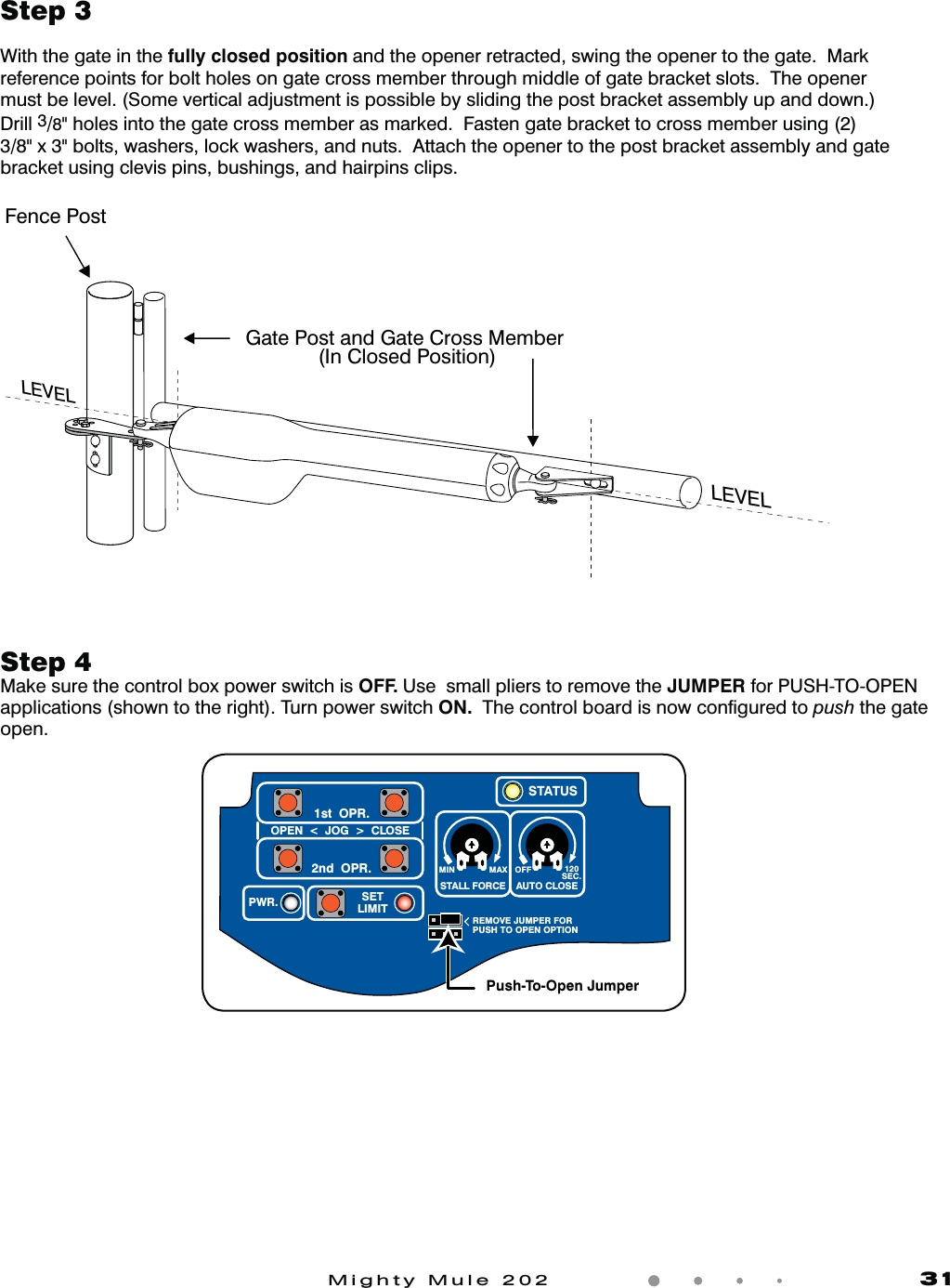 Mighty Mule 202               31Step 3With the gate in the fully closed position and the opener retracted, swing the opener to the gate.  Mark reference points for bolt holes on gate cross member through middle of gate bracket slots.  The opener must be level. (Some vertical adjustment is possible by sliding the post bracket assembly up and down.) Drill 3/8&quot; holes into the gate cross member as marked.  Fasten gate bracket to cross member using (2) 3/8&quot; x 3&quot; bolts, washers, lock washers, and nuts.  Attach the opener to the post bracket assembly and gate bracket using clevis pins, bushings, and hairpins clips.Step 4Make sure the control box power switch is OFF. Use  small pliers to remove the JUMPER for PUSH-TO-OPEN applications (shown to the right). Turn power switch ON.  The control board is now conﬁgured to push the gate open.  Fence PostGate Post and Gate Cross Member              (In Closed Position)LEVELLEVELLEVELMIN MAX OFFREMOVE JUMPER FORPUSH TO OPEN OPTION120SEC.STALL FORCEOPEN  &lt;  JOG  &gt;  CLOSEPWR. SETLIMIT1st  OPR.2nd  OPR.STATUSAUTO CLOSEPush-To-Open Jumper