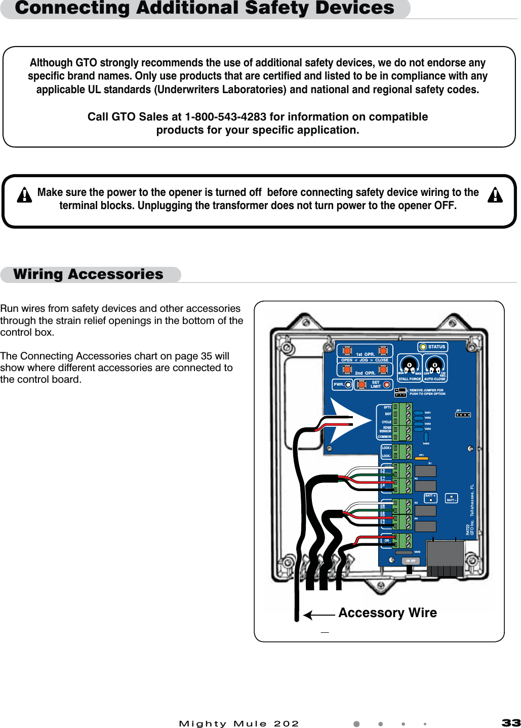 Mighty Mule 202               33Connecting Additional Safety DevicesAlthough GTO strongly recommends the use of additional safety devices, we do not endorse any speciﬁc brand names. Only use products that are certiﬁed and listed to be in compliance with any applicable UL standards (Underwriters Laboratories) and national and regional safety codes.Call GTO Sales at 1-800-543-4283 for information on compatible products for your speciﬁc application.Make sure the power to the opener is turned off  before connecting safety device wiring to the terminal blocks. Unplugging the transformer does not turn power to the opener OFF.Wiring AccessoriesVAR5VAR6K1PF1K2BATT +BATT –K3K4VAR4VAR3VAR2VAR1MIN MAX OFFJP1REMOVE JUMPER FORPUSH TO OPEN OPTION120SEC.GTO Inc.   Tallahassee, FLR4722STALL FORCEOPEN  &lt;  JOG  &gt;  CLOSEPWR. SETLIMIT1st  OPR.2nd  OPR.STATUSAUTO CLOSESFTY.EXITCYCLEEDGESENSORCOMMONLOCK+LOCK–WHTGRNREDBLKWHTGRNSECOND OPR.FIRST OPR.REDBLK14 VACOR   SOLARON  OFFAccessory WireRun wires from safety devices and other accessories through the strain relief openings in the bottom of the control box.The Connecting Accessories chart on page 35 will show where different accessories are connected to the control board. 