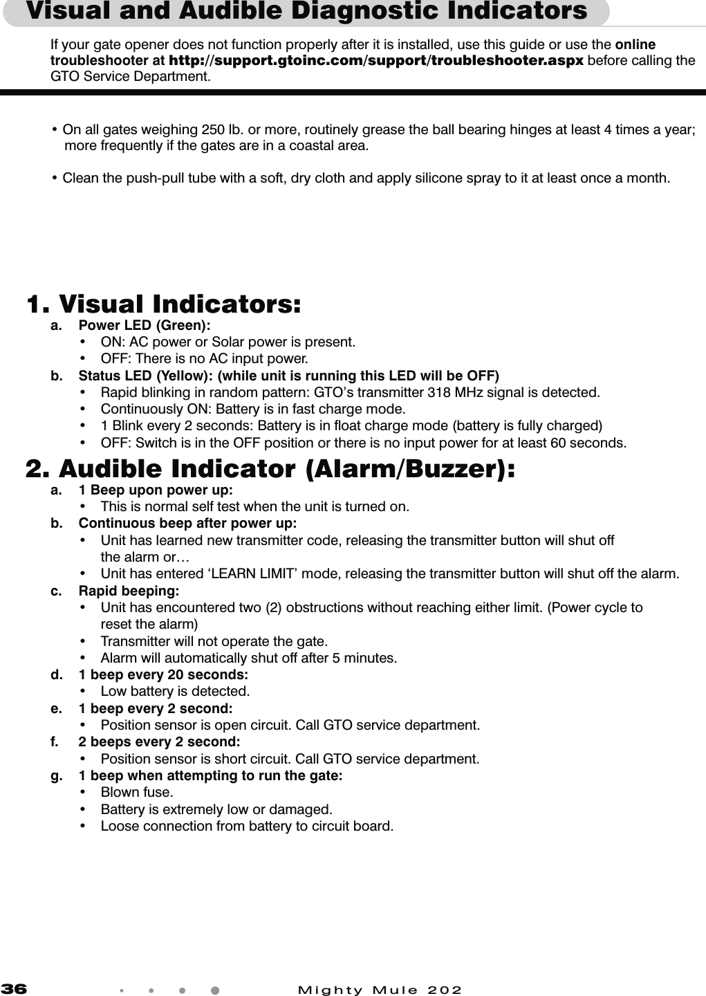 36            Mighty Mule 2021.  Visual Indicators:  a.  Power LED (Green):    t 0/&quot;$QPXFSPS4PMBSQPXFSJTQSFTFOU  t 0&apos;&apos;5IFSFJTOP&quot;$JOQVUQPXFS  b.  Status LED (Yellow): (while unit is running this LED will be OFF)   t 3BQJECMJOLJOHJOSBOEPNQBUUFSO(50TUSBOTNJUUFS.)[TJHOBMJTEFUFDUFE  t $POUJOVPVTMZ0/#BUUFSZJTJOGBTUDIBSHFNPEF  t #MJOLFWFSZTFDPOET#BUUFSZJTJOnPBUDIBSHFNPEFCBUUFSZJTGVMMZDIBSHFE  t 0&apos;&apos;4XJUDIJTJOUIF0&apos;&apos;QPTJUJPOPSUIFSFJTOPJOQVUQPXFSGPSBUMFBTUTFDPOET2.  Audible Indicator (Alarm/Buzzer):  a.  1 Beep upon power up:    t 5IJTJTOPSNBMTFMGUFTUXIFOUIFVOJUJTUVSOFEPO   b.  Continuous beep after power up:    t 6OJUIBTMFBSOFEOFXUSBOTNJUUFSDPEFSFMFBTJOHUIFUSBOTNJUUFSCVUUPOXJMMTIVUPGG      the alarm or…  t 6OJUIBTFOUFSFEA-&amp;&quot;3/-*.*5NPEFSFMFBTJOHUIFUSBOTNJUUFSCVUUPOXJMMTIVUPGGUIFBMBSN c. Rapid beeping:    t 6OJUIBTFODPVOUFSFEUXPPCTUSVDUJPOTXJUIPVUSFBDIJOHFJUIFSMJNJU1PXFSDZDMFUP      reset the alarm)  t 5SBOTNJUUFSXJMMOPUPQFSBUFUIFHBUF  t &quot;MBSNXJMMBVUPNBUJDBMMZTIVUPGGBGUFSNJOVUFT  d.  1 beep every 20 seconds:    t -PXCBUUFSZJTEFUFDUFE  e.  1 beep every 2 second:   t 1PTJUJPOTFOTPSJTPQFODJSDVJU$BMM(50TFSWJDFEFQBSUNFOU  f.  2 beeps every 2 second:   t 1PTJUJPOTFOTPSJTTIPSUDJSDVJU$BMM(50TFSWJDFEFQBSUNFOU  g.  1 beep when attempting to run the gate:   t #MPXOGVTF  t #BUUFSZJTFYUSFNFMZMPXPSEBNBHFE  t -PPTFDPOOFDUJPOGSPNCBUUFSZUPDJSDVJUCPBSEVisual and Audible Diagnostic Indicators   If your gate opener does not function properly after it is installed, use this guide or use the online troubleshooter at http://support.gtoinc.com/support/troubleshooter.aspx before calling the  GTO Service Department.  t On all gates weighing 250 lb. or more, routinely grease the ball bearing hinges at least 4 times a year;       more frequently if the gates are in a coastal area. t Clean the push-pull tube with a soft, dry cloth and apply silicone spray to it at least once a month.