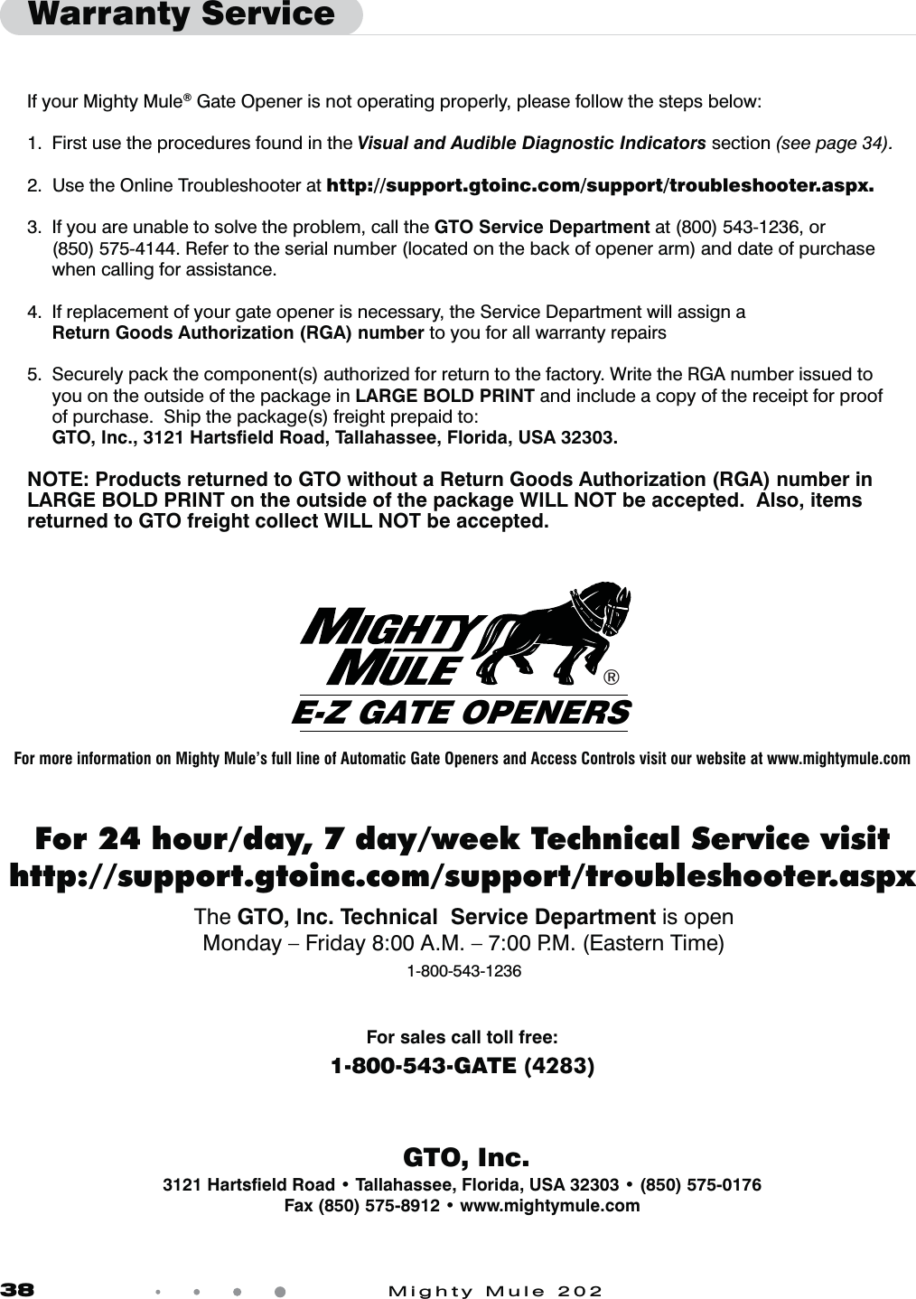 38            Mighty Mule 202If your Mighty Mule® Gate Opener is not operating properly, please follow the steps below:1.  First use the procedures found in the Visual and Audible Diagnostic Indicators section (see page 34).2.  Use the Online Troubleshooter at http://support.gtoinc.com/support/troubleshooter.aspx. 3.  If you are unable to solve the problem, call the GTO Service Department at (800) 543-1236, or  (850) 575-4144. Refer to the serial number (located on the back of opener arm) and date of purchase     when calling for assistance.4.  If replacement of your gate opener is necessary, the Service Department will assign a Return Goods Authorization (RGA) number to you for all warranty repairs5.  Securely pack the component(s) authorized for return to the factory. Write the RGA number issued to     you on the outside of the package in LARGE BOLD PRINT and include a copy of the receipt for proof    of purchase.  Ship the package(s) freight prepaid to: GTO, Inc., 3121 Hartsﬁeld Road, Tallahassee, Florida, USA 32303. NOTE: Products returned to GTO without a Return Goods Authorization (RGA) number in LARGE BOLD PRINT on the outside of the package WILL NOT be accepted.  Also, items returned to GTO freight collect WILL NOT be accepted.Warranty Service   GTO, Inc.For sales call toll free: 1-800-543-GATE (4283)3121 Hartsﬁeld Road t Tallahassee, Florida, USA 32303 t (850) 575-0176Fax (850) 575-8912 t www.mightymule.com®E-Z GATE OPENERSFor 24 hour/day, 7 day/week Technical Service visithttp://support.gtoinc.com/support/troubleshooter.aspxThe GTO, Inc. Technical  Service Department is open Monday – Friday 8:00 A.M. – 7:00 P.M. (Eastern Time)1-800-543-1236For more information on Mighty Mule’s full line of Automatic Gate Openers and Access Controls visit our website at www.mightymule.com