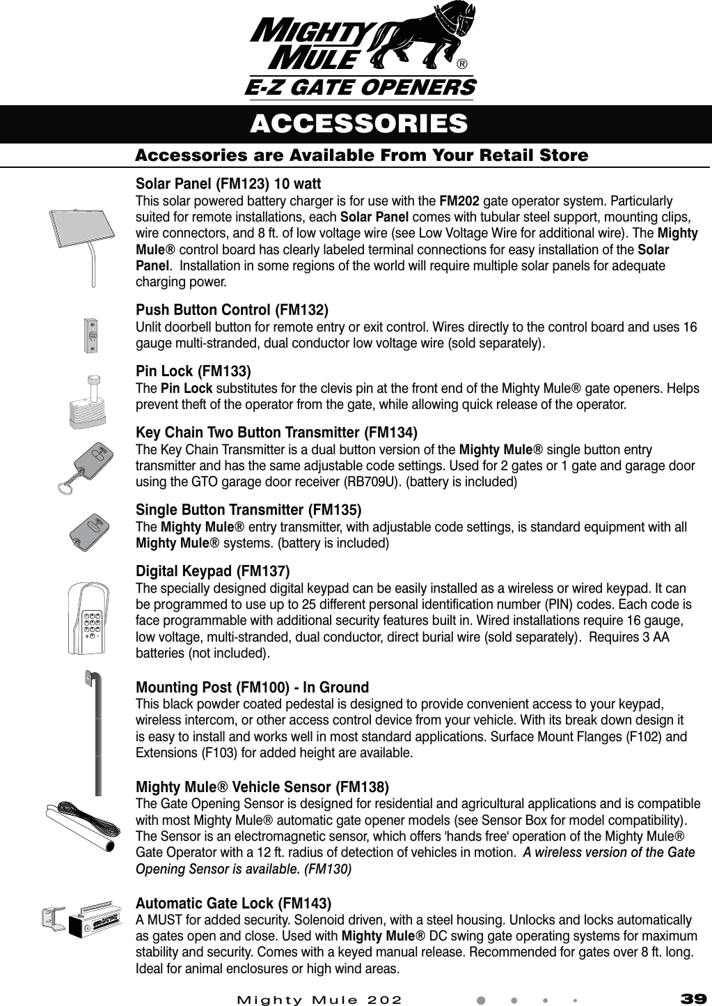 Mighty Mule 202               39Accessories are Available From Your Retail Store®E-Z GATE OPENERSACCESSORIESAUTOMATIC GATE LOCKSolar Panel (FM123) 10 watt This solar powered battery charger is for use with the FM202 gate operator system. Particularly suited for remote installations, each Solar Panel comes with tubular steel support, mounting clips, wire connectors, and 8 ft. of low voltage wire (see Low Voltage Wire for additional wire). The Mighty Mule® control board has clearly labeled terminal connections for easy installation of the Solar Panel.  Installation in some regions of the world will require multiple solar panels for adequate charging power.Push Button Control (FM132)Unlit doorbell button for remote entry or exit control. Wires directly to the control board and uses 16 gauge multi-stranded, dual conductor low voltage wire (sold separately).Pin Lock (FM133)The Pin Lock substitutes for the clevis pin at the front end of the Mighty Mule® gate openers. Helps prevent theft of the operator from the gate, while allowing quick release of the operator.Key Chain Two Button Transmitter (FM134)The Key Chain Transmitter is a dual button version of the Mighty Mule® single button entry transmitter and has the same adjustable code settings. Used for 2 gates or 1 gate and garage door using the GTO garage door receiver (RB709U). (battery is included) Single Button Transmitter (FM135) The Mighty Mule® entry transmitter, with adjustable code settings, is standard equipment with all Mighty Mule® systems. (battery is included) Digital Keypad (FM137)The specially designed digital keypad can be easily installed as a wireless or wired keypad. It can be programmed to use up to 25 different personal identiﬁcation number (PIN) codes. Each code is face programmable with additional security features built in. Wired installations require 16 gauge, low voltage, multi-stranded, dual conductor, direct burial wire (sold separately).  Requires 3 AA batteries (not included).Mounting Post (FM100) - In GroundThis black powder coated pedestal is designed to provide convenient access to your keypad, wireless intercom, or other access control device from your vehicle. With its break down design it is easy to install and works well in most standard applications. Surface Mount Flanges (F102) and Extensions (F103) for added height are available.Mighty Mule® Vehicle Sensor (FM138)The Gate Opening Sensor is designed for residential and agricultural applications and is compatible with most Mighty Mule® automatic gate opener models (see Sensor Box for model compatibility). 5IF4FOTPSJTBOFMFDUSPNBHOFUJDTFOTPSXIJDIPGGFSThIBOETGSFFhPQFSBUJPOPGUIF.JHIUZ.VMFÑGate Operator with a 12 ft. radius of detection of vehicles in motion.  A wireless version of the Gate Opening Sensor is available. (FM130)Automatic Gate Lock (FM143) A MUST for added security. Solenoid driven, with a steel housing. Unlocks and locks automatically as gates open and close. Used with Mighty Mule® DC swing gate operating systems for maximum stability and security. Comes with a keyed manual release. Recommended for gates over 8 ft. long. Ideal for animal enclosures or high wind areas.1234567890