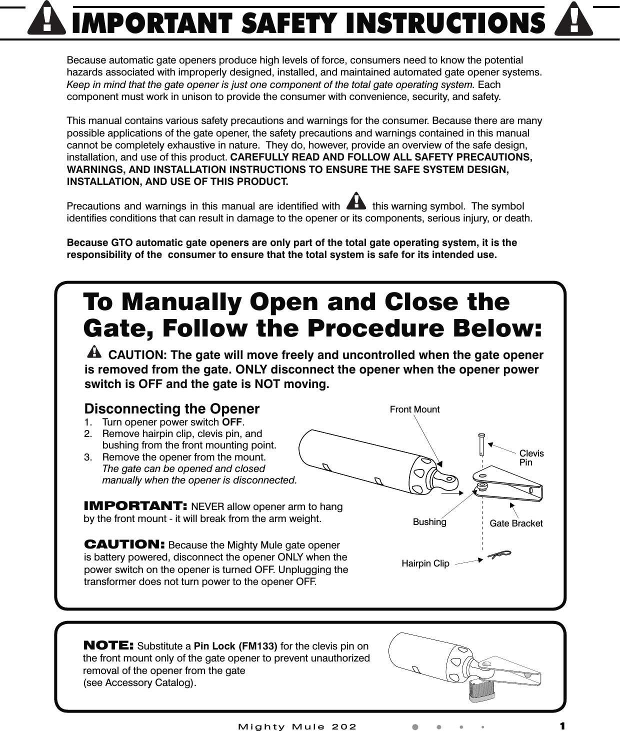 IMPORTANT SAFETY INSTRUCTIONSMighty Mule 202                    1Because automatic gate openers produce high levels of force, consumers need to know the potential hazards associated with improperly designed, installed, and maintained automated gate opener systems.  Keep in mind that the gate opener is just one component of the total gate operating system. Each component must work in unison to provide the consumer with convenience, security, and safety.This manual contains various safety precautions and warnings for the consumer. Because there are many possible applications of the gate opener, the safety precautions and warnings contained in this manual cannot be completely exhaustive in nature.  They do, however, provide an overview of the safe design, installation, and use of this product. CAREFULLY READ AND FOLLOW ALL SAFETY PRECAUTIONS, WARNINGS, AND INSTALLATION INSTRUCTIONS TO ENSURE THE SAFE SYSTEM DESIGN, INSTALLATION, AND USE OF THIS PRODUCT. Precautions and warnings in this manual are identiﬁed with  this warning symbol.  The symbol identiﬁes conditions that can result in damage to the opener or its components, serious injury, or death.Because GTO automatic gate openers are only part of the total gate operating system, it is the responsibility of the  consumer to ensure that the total system is safe for its intended use.Disconnecting the Opener 1.  Turn opener power switch OFF.2.  Remove hairpin clip, clevis pin, and bushing from the front mounting point.3.  Remove the opener from the mount.  The gate can be opened and closed manually when the opener is disconnected.NOTE: Substitute a Pin Lock (FM133) for the clevis pin on the front mount only of the gate opener to prevent unauthorized removal of the opener from the gate(see Accessory Catalog).     To Manually Open and Close the Gate, Follow the Procedure Below:CAUTION: The gate will move freely and uncontrolled when the gate opener is removed from the gate. ONLY disconnect the opener when the opener power switch is OFF and the gate is NOT moving. ClevisPinHairpin ClipGate BracketFront MountBushingCAUTION: Because the Mighty Mule gate opener is battery powered, disconnect the opener ONLY when the power switch on the opener is turned OFF. Unplugging the transformer does not turn power to the opener OFF.IMPORTANT: NEVER allow opener arm to hang by the front mount - it will break from the arm weight.