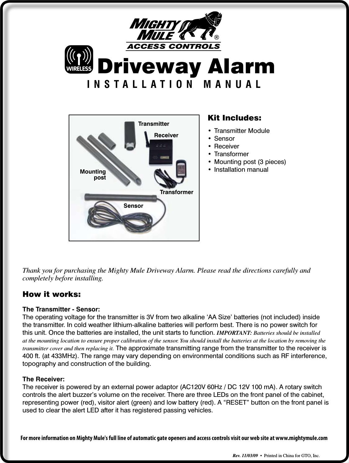 Driveway AlarmINSTALLATION MANUALRev. 11/03/09  •  Printed in China for GTO, Inc.How it works:The Transmitter - Sensor:The operating voltage for the transmitter is 3V from two alkaline ‘AA Size’ batteries (not included) inside the transmitter. In cold weather lithium-alkaline batteries will perform best. There is no power switch for this unit. Once the batteries are installed, the unit starts to function. IMPORTANT: Batteries should be installed at the mounting location to ensure proper calibration of the sensor. You should install the batteries at the location by removing the transmitter cover and then replacing it. The approximate transmitting range from the transmitter to the receiver is 400 ft. (at 433MHz). The range may vary depending on environmental conditions such as RF interference, topography and construction of the building. The Receiver:The receiver is powered by an external power adaptor (AC120V 60Hz / DC 12V 100 mA). A rotary switch controls the alert buzzer’s volume on the receiver. There are three LEDs on the front panel of the cabinet, representing power (red), visitor alert (green) and low battery (red). A “RESET” button on the front panel is used to clear the alert LED after it has registered passing vehicles.Thank you for purchasing the Mighty Mule Driveway Alarm. Please read the directions carefully and completely before installing.For more information on Mighty Mule&apos;s full line of automatic gate openers and access controls visit our web site at www.mightymule.comACCESS CONTROLSWIRELESSKit Includes:• TransmitterModule• Sensor• Receiver• Transformer• Mountingpost(3pieces)• InstallationmanualSensorMountingpostReceiverTransformerTransmitter