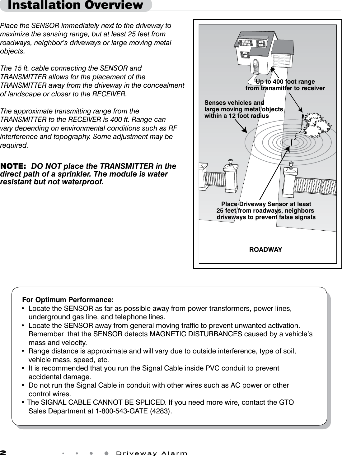 2 Driveway AlarmPlace the SENSOR immediately next to the driveway to maximize the sensing range, but at least 25 feet from roadways, neighbor’s driveways or large moving metal objects. The 15 ft. cable connecting the SENSOR and TRANSMITTER allows for the placement of the TRANSMITTER away from the driveway in the concealment of landscape or closer to the RECEIVER.The approximate transmitting range from the TRANSMITTER to the RECEIVER is 400 ft. Range can vary depending on environmental conditions such as RF interference and topography. Some adjustment may be required. NOTE:  DO NOT place the TRANSMITTER in the direct path of a sprinkler. The module is water resistant but not waterproof.Installation OverviewPlace Driveway Sensor at least25 feet from roadways, neighbors driveways to prevent false signalsSenses vehicles and large moving metal objects within a 12 foot radiusROADWAYUp to 400 foot rangefrom transmitter to receiverFor Optimum Performance:• LocatetheSENSORasfaraspossibleawayfrompowertransformers,powerlines,underground gas line, and telephone lines.• LocatetheSENSORawayfromgeneralmovingtrafctopreventunwantedactivation.RememberthattheSENSORdetectsMAGNETICDISTURBANCEScausedbyavehicle’smass and velocity.• Rangedistanceisapproximateandwillvaryduetooutsideinterference,typeofsoil,vehicle mass, speed, etc.• ItisrecommendedthatyouruntheSignalCableinsidePVCconduittopreventaccidental damage. • DonotruntheSignalCableinconduitwithotherwiressuchasACpowerorothercontrol wires.•TheSIGNALCABLECANNOTBESPLICED.Ifyouneedmorewire,contacttheGTOSalesDepartmentat1-800-543-GATE(4283).