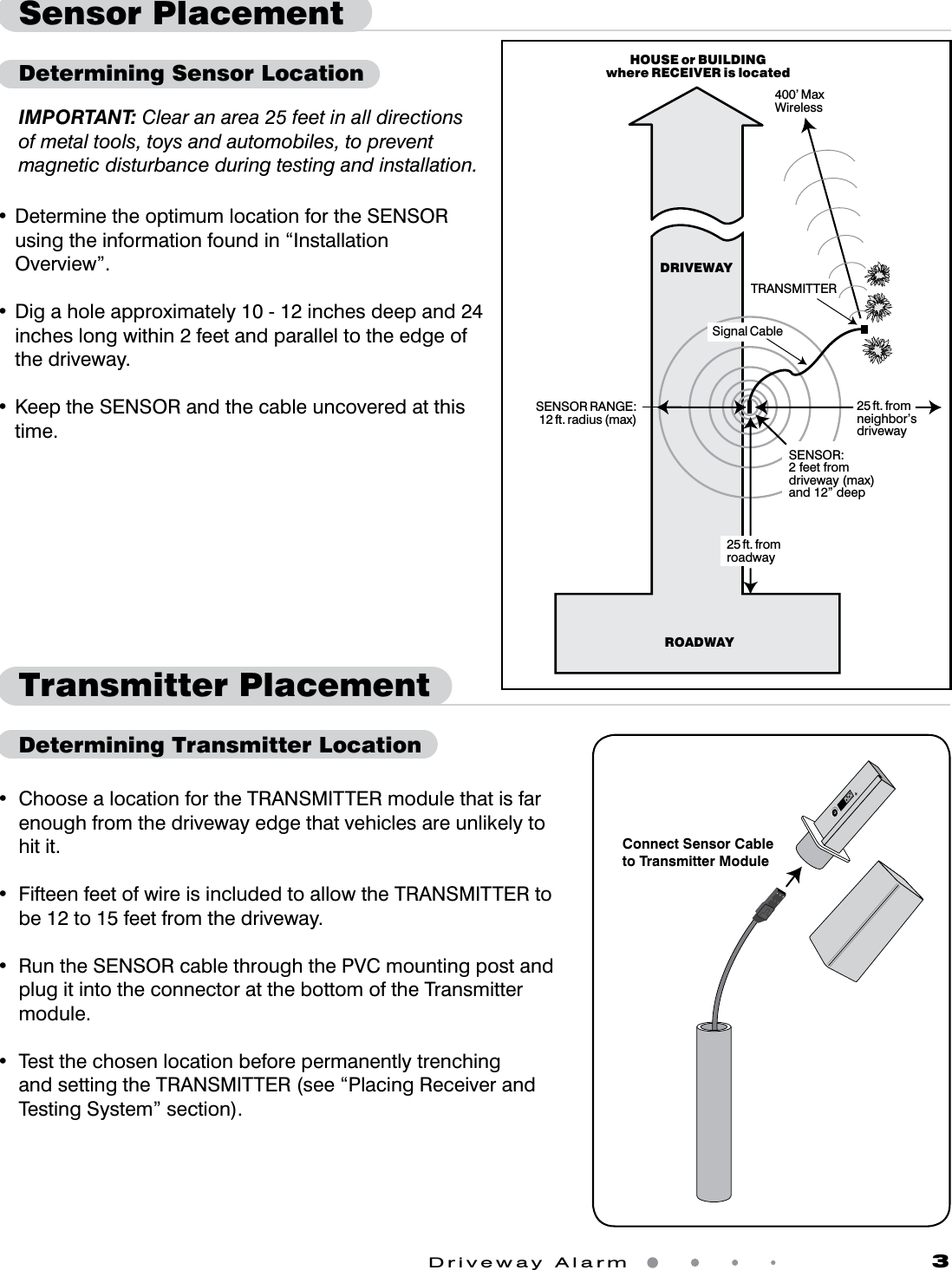 Driveway Alarm                   3IMPORTANT: Clear an area 25 feet in all directions of metal tools, toys and automobiles, to prevent magnetic disturbance during testing and installation.•DeterminetheoptimumlocationfortheSENSORusing the information found in “Installation Overview”. •Digaholeapproximately10-12inchesdeepand24inches long within 2 feet and parallel to the edge of the driveway. •KeeptheSENSORandthecableuncoveredatthistime.DRIVEWAYHOUSE or BUILDINGwhere RECEIVER is locatedROADWAYTRANSMITTER400’ MaxWirelessSENSOR RANGE:12 ft. radius (max)SENSOR:2 feet fromdriveway (max)and 12” deep25 ft. fromneighbor’sdriveway25 ft. fromroadwaySignal CableTransmitter PlacementDetermining Transmitter LocationSensor PlacementDetermining Sensor Location• ChoosealocationfortheTRANSMITTERmodulethatisfarenough from the driveway edge that vehicles are unlikely to hit it. • FifteenfeetofwireisincludedtoallowtheTRANSMITTERtobe 12 to 15 feet from the driveway.• RuntheSENSORcablethroughthePVCmountingpostandplug it into the connector at the bottom of the Transmitter module. • TestthechosenlocationbeforepermanentlytrenchingandsettingtheTRANSMITTER(see“PlacingReceiverandTesting System” section).Connect Sensor Cableto Transmitter Module