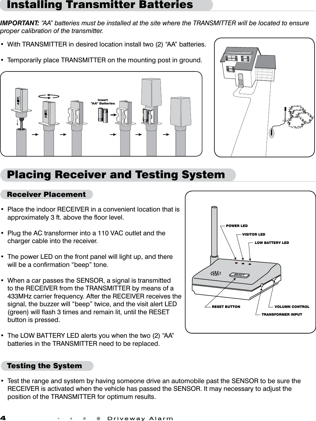 4 Driveway AlarmPlacing Receiver and Testing SystemReceiver PlacementRESET BUTTONLOW BATTERY LEDTRANSFORMER INPUTVOLUMN CONTROLVISITOR LEDPOWER LED• PlacetheindoorRECEIVERinaconvenientlocationthatisapproximately 3 ft. above the ﬂoor level.• PlugtheACtransformerintoa110VACoutletandthecharger cable into the receiver.•ThepowerLEDonthefrontpanelwilllightup,andtherewillbeaconrmation“beep”tone.• WhenacarpassestheSENSOR,asignalistransmittedtotheRECEIVERfromtheTRANSMITTERbymeansofa433MHzcarrierfrequency.AftertheRECEIVERreceivesthesignal, the buzzer will “beep” twice, and the visit alert LED (green) will ﬂash 3 times and remain lit, until the RESET button is pressed.• TheLOWBATTERYLEDalertsyouwhenthetwo(2)“AA”batteriesintheTRANSMITTERneedtobereplaced.•TesttherangeandsystembyhavingsomeonedriveanautomobilepasttheSENSORtobesuretheRECEIVERisactivatedwhenthevehiclehaspassedtheSENSOR.ItmaynecessarytoadjustthepositionoftheTRANSMITTERforoptimumresults.Testing the System• WithTRANSMITTERindesiredlocationinstalltwo(2)“AA”batteries.•TemporarilyplaceTRANSMITTERonthemountingpostinground.Installing Transmitter BatteriesIMPORTANT: “AA” batteries must be installed at the site where the TRANSMITTER will be located to ensure proper calibration of the transmitter. Insert“AA” Batteries