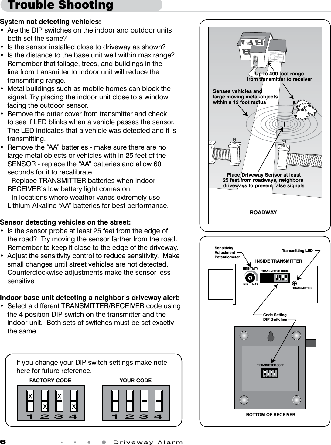 6 Driveway AlarmTrouble ShootingSystem not detecting vehicles:• AretheDIPswitchesontheindoorandoutdoorunitsboth set the same?• Isthesensorinstalledclosetodrivewayasshown?• Isthedistancetothebaseunitwellwithinmaxrange?Remember that foliage, trees, and buildings in the line from transmitter to indoor unit will reduce the transmitting range.• Metalbuildingssuchasmobilehomescanblockthesignal. Try placing the indoor unit close to a window facing the outdoor sensor.• Removetheoutercoverfromtransmitterandcheckto see if LED blinks when a vehicle passes the sensor.  The LED indicates that a vehicle was detected and it is transmitting.• Removethe“AA”batteries-makesuretherearenolargemetalobjectsorvehicleswithin25feetoftheSENSOR-replacethe“AA”batteriesandallow60seconds for it to recalibrate. -ReplaceTRANSMITTERbatterieswhenindoorRECEIVER’s low battery light comes on.  - In locations where weather varies extremely use Lithium-Alkaline “AA” batteries for best performance.Sensor detecting vehicles on the street:• Isthesensorprobeatleast25feetfromtheedgeofthe road?  Try moving the sensor farther from the road.  Remember to keep it close to the edge of the driveway.• Adjustthesensitivitycontroltoreducesensitivity.Makesmall changes until street vehicles are not detected. CounterclockwiseadjustmentsmakethesensorlesssensitiveIndoor base unit detecting a neighbor’s driveway alert:• SelectadifferentTRANSMITTER/RECEIVERcodeusingthe4positionDIPswitchonthetransmitterandtheindoorunit.Bothsetsofswitchesmustbesetexactlythe same.1 2 3 41 2 3 4FACTORY CODE YOUR CODEIf you change your DIP switch settings make note here for future reference.MIN MAXSENSITIVITY TRANSMITTER CODETRANSMITTING1 2 3 4TRANSMITTER CODE1 2 3 4Code Setting DIP SwitchesINSIDE TRANSMITTERBOTTOM OF RECEIVERSensitivityAdjustmentPotentiometerTransmitting LEDPlace Driveway Sensor at least25 feet from roadways, neighbors driveways to prevent false signalsSenses vehicles and large moving metal objects within a 12 foot radiusROADWAYUp to 400 foot rangefrom transmitter to receiver