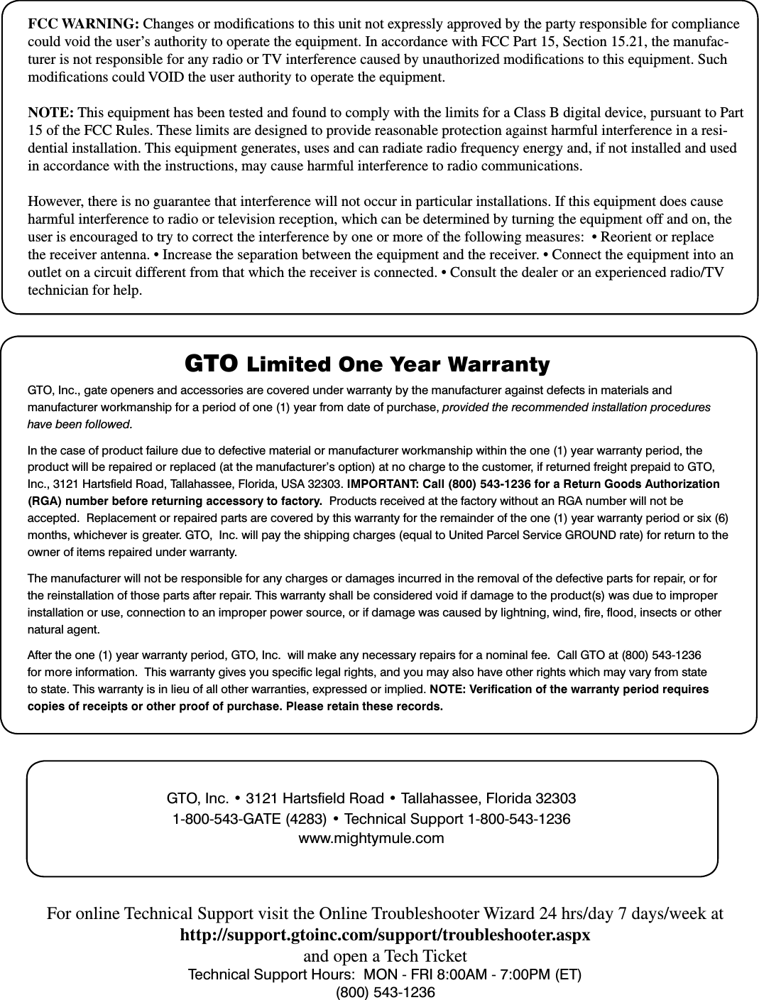 FCC WARNING: Changes or modications to this unit not expressly approved by the party responsible for compliance could void the user’s authority to operate the equipment. In accordance with FCC Part 15, Section 15.21, the manufac-turer is not responsible for any radio or TV interference caused by unauthorized modications to this equipment. Such modications could VOID the user authority to operate the equipment.NOTE: This equipment has been tested and found to comply with the limits for a Class B digital device, pursuant to Part 15 of the FCC Rules. These limits are designed to provide reasonable protection against harmful interference in a resi-dential installation. This equipment generates, uses and can radiate radio frequency energy and, if not installed and used in accordance with the instructions, may cause harmful interference to radio communications. However, there is no guarantee that interference will not occur in particular installations. If this equipment does cause harmful interference to radio or television reception, which can be determined by turning the equipment off and on, the user is encouraged to try to correct the interference by one or more of the following measures:  • Reorient or replace the receiver antenna. • Increase the separation between the equipment and the receiver. • Connect the equipment into an outlet on a circuit different from that which the receiver is connected. • Consult the dealer or an experienced radio/TV technician for help.GTO Limited One Year Warranty GTO,Inc.,gateopenersandaccessoriesarecoveredunderwarrantybythemanufactureragainstdefectsinmaterialsandmanufacturer workmanship for a period of one (1) year from date of purchase, provided the recommended installation procedures have been followed.In the case of product failure due to defective material or manufacturer workmanship within the one (1) year warranty period, the productwillberepairedorreplaced(atthemanufacturer’soption)atnochargetothecustomer,ifreturnedfreightprepaidtoGTO,Inc.,3121HartseldRoad,Tallahassee,Florida,USA32303.IMPORTANT: Call (800) 543-1236 for a Return Goods Authorization (RGA) number before returning accessory to factory.  ProductsreceivedatthefactorywithoutanRGAnumberwillnotbeaccepted.  Replacement or repaired parts are covered by this warranty for the remainder of the one (1) year warranty period or six (6) months,whicheverisgreater.GTO,Inc.willpaytheshippingcharges(equaltoUnitedParcelServiceGROUNDrate)forreturntotheowner of items repaired under warranty. The manufacturer will not be responsible for any charges or damages incurred in the removal of the defective parts for repair, or for the reinstallation of those parts after repair. This warranty shall be considered void if damage to the product(s) was due to improper installationoruse,connectiontoanimproperpowersource,orifdamagewascausedbylightning,wind,re,ood,insectsorothernatural agent.Aftertheone(1)yearwarrantyperiod,GTO,Inc.willmakeanynecessaryrepairsforanominalfee.CallGTOat(800)543-1236formoreinformation.Thiswarrantygivesyouspeciclegalrights,andyoumayalsohaveotherrightswhichmayvaryfromstateto state. This warranty is in lieu of all other warranties, expressed or implied. NOTE: Veriﬁcation of the warranty period requires copies of receipts or other proof of purchase. Please retain these records.GTO,Inc.•3121HartseldRoad•Tallahassee,Florida323031-800-543-GATE(4283)•TechnicalSupport1-800-543-1236www.mightymule.comFor online Technical Support visit the Online Troubleshooter Wizard 24 hrs/day 7 days/week athttp://support.gtoinc.com/support/troubleshooter.aspxand open a Tech TicketTechnicalSupportHours:MON-FRI8:00AM-7:00PM(ET)(800) 543-1236