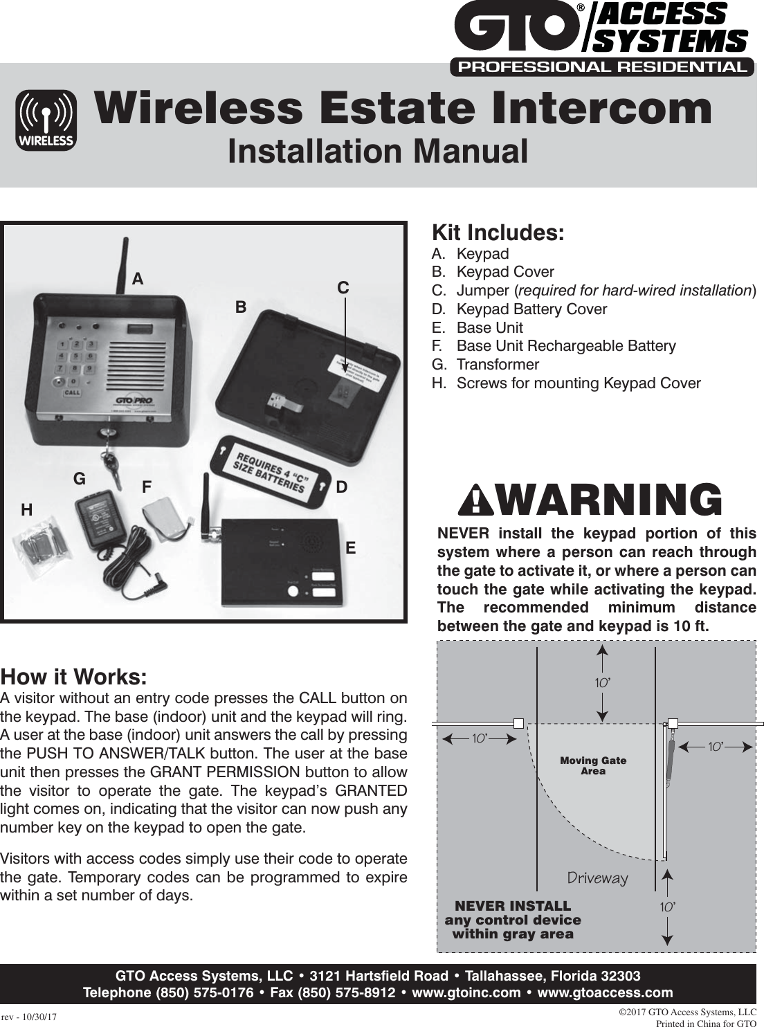 rev - 10/30/17Moving GateAreaDriveway10&apos;10&apos;10&apos;10&apos;NEVER INSTALLany control devicewithin gray areaNEVER install the keypad portion of this system where a person can reach through the gate to activate it, or where a person can touch the gate while activating the keypad. The recommended minimum distance between the gate and keypad is 10 ft.©2017 GTO Access Systems, LLCPrinted in China for GTO  Wireless Estate Intercom Installation ManualKit Includes:A. KeypadB. Keypad CoverC. Jumper (required for hard-wired installation)D.  Keypad Battery CoverE. Base UnitF.  Base Unit Rechargeable BatteryG. TransformerH.  Screws for mounting Keypad CoverHow it Works:A visitor without an entry code presses the CALL button on the keypad. The base (indoor) unit and the keypad will ring. A user at the base (indoor) unit answers the call by pressing the PUSH TO ANSWER/TALK button. The user at the base unit then presses the GRANT PERMISSION button to allow the visitor to operate the gate. The keypad’s GRANTED light comes on, indicating that the visitor can now push any number key on the keypad to open the gate.Visitors with access codes simply use their code to operate the gate. Temporary codes can be programmed to expire within a set number of days. WIRELESSACEFGHDBPROFESSIONAL RESIDENTIALACCESSSYSTEMSWARNINGGTO Access Systems, LLC • 3121 Hartsﬁeld Road • Tallahassee, Florida 32303Telephone (850) 575-0176 • Fax (850) 575-8912 • www.gtoinc.com • www.gtoaccess.com