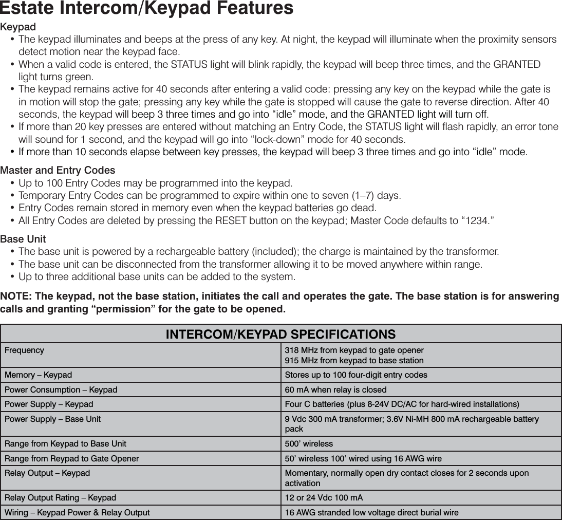 Estate Intercom/Keypad FeaturesKeypad  • The keypad illuminates and beeps at the press of any key. At night, the keypad will illuminate when the proximity sensors detect motion near the keypad face.  • When a valid code is entered, the STATUS light will blink rapidly, the keypad will beep three times, and the GRANTED light turns green.  • The keypad remains active for 40 seconds after entering a valid code: pressing any key on the keypad while the gate is in motion will stop the gate; pressing any key while the gate is stopped will cause the gate to reverse direction. After 40 seconds, the keypad will beep 3 three times and go into “idle” mode, and the GRANTED light will turn off.  • If more than 20 key presses are entered without matching an Entry Code, the STATUS light will ﬂash rapidly, an error tone will sound for 1 second, and the keypad will go into “lock-down” mode for 40 seconds.  • If more than 10 seconds elapse between key presses, the keypad will beep 3 three times and go into “idle” mode.Master and Entry Codes  • Up to 100 Entry Codes may be programmed into the keypad.  • Temporary Entry Codes can be programmed to expire within one to seven (1–7) days.  • Entry Codes remain stored in memory even when the keypad batteries go dead.   • All Entry Codes are deleted by pressing the RESET button on the keypad; Master Code defaults to “1234.”Base Unit  • The base unit is powered by a rechargeable battery (included); the charge is maintained by the transformer.   • The base unit can be disconnected from the transformer allowing it to be moved anywhere within range.   • Up to three additional base units can be added to the system. NOTE: The keypad, not the base station, initiates the call and operates the gate. The base station is for answering calls and granting “permission” for the gate to be opened.INTERCOM/KEYPAD SPECIFICATIONSFrequency 318 MHz from keypad to gate opener915 MHz from keypad to base stationMemory – Keypad Stores up to 100 four-digit entry codesPower Consumption – Keypad 60 mA when relay is closedPower Supply – Keypad Four C batteries (plus 8-24V DC/AC for hard-wired installations)Power Supply – Base Unit 9 Vdc 300 mA transformer; 3.6V Ni-MH 800 mA rechargeable battery packRange from Keypad to Base Unit 500’ wirelessRange from Reypad to Gate Opener 50’ wireless 100’ wired using 16 AWG wireRelay Output – Keypad Momentary, normally open dry contact closes for 2 seconds upon activationRelay Output Rating – Keypad 12 or 24 Vdc 100 mAWiring – Keypad Power &amp; Relay Output 16 AWG stranded low voltage direct burial wire