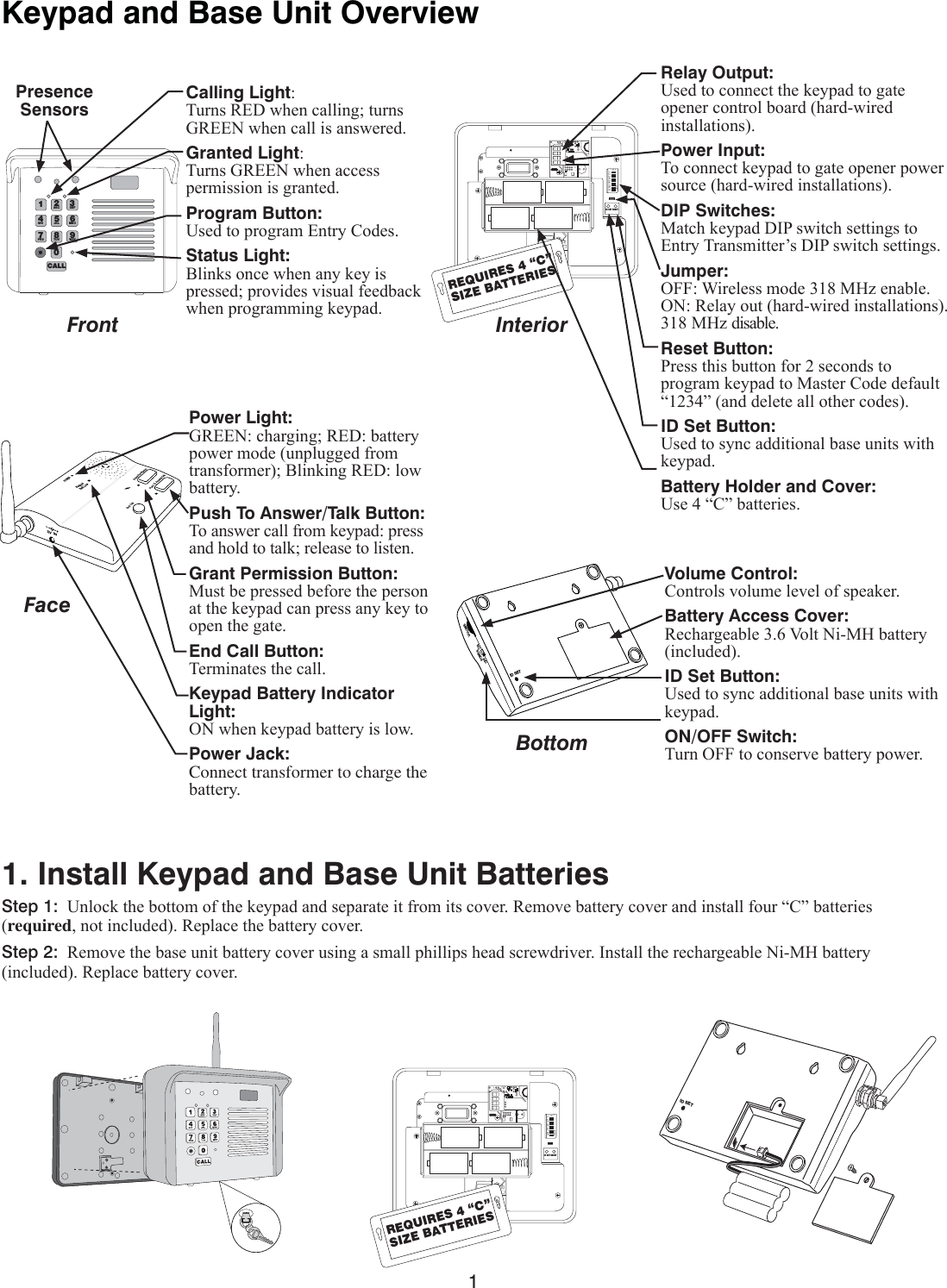 1Keypad and Base Unit OverviewFront InteriorCalling Light:7XUQV5(&apos;ZKHQFDOOLQJWXUQV*5((1ZKHQFDOOLVDQVZHUHGGranted Light:7XUQV*5((1ZKHQDFFHVVSHUPLVVLRQLVJUDQWHGProgram Button:8VHGWRSURJUDP(QWU\&amp;RGHVStatus Light:%OLQNVRQFHZKHQDQ\NH\LVSUHVVHGSURYLGHVYLVXDOIHHGEDFNZKHQSURJUDPPLQJNH\SDG3DEF9WXY6MNO20CALL4GHI7PRS1ABC8TUV5JKLPresenceSensors123456789ETD+0-ID SET RESETREQUIRES 4 “C”SIZE BATTERIES123456789ETD+0-ID SET RESETREQUIRES 4 “C”SIZE BATTERIESRelay Output:8VHGWRFRQQHFWWKHNH\SDGWRJDWHRSHQHUFRQWUROERDUGKDUGZLUHGLQVWDOODWLRQVPower Input:7RFRQQHFWNH\SDGWRJDWHRSHQHUSRZHUVRXUFHKDUGZLUHGLQVWDOODWLRQVDIP Switches:0DWFKNH\SDG&apos;,3VZLWFKVHWWLQJVWR(QWU\7UDQVPLWWHU¶V&apos;,3VZLWFKVHWWLQJVJumper:2)):LUHOHVVPRGH0+]HQDEOH 215HOD\RXWKDUGZLUHGLQVWDOODWLRQV0+]GLVDEOHReset Button:3UHVVWKLVEXWWRQIRUVHFRQGVWRSURJUDPNH\SDGWR0DVWHU&amp;RGHGHIDXOW³´DQGGHOHWHDOORWKHUFRGHVID Set Button:8VHGWRV\QFDGGLWLRQDOEDVHXQLWVZLWKNH\SDGBattery Holder and Cover:8VH³&amp;´EDWWHULHV FacePOWER Keypad Batt Low Grant PermissionPush To Answer/TalkEnd CallDV  9V Power Light:*5((1FKDUJLQJ5(&apos;EDWWHU\SRZHUPRGHXQSOXJJHGIURPWUDQVIRUPHU%OLQNLQJ5(&apos;ORZEDWWHU\Push To Answer/Talk Button:7RDQVZHUFDOOIURPNH\SDGSUHVVDQGKROGWRWDONUHOHDVHWROLVWHQGrant Permission Button:0XVWEHSUHVVHGEHIRUHWKHSHUVRQDWWKHNH\SDGFDQSUHVVDQ\NH\WRRSHQWKHJDWHEnd Call Button:7HUPLQDWHVWKHFDOOKeypad Battery Indicator Light:21ZKHQNH\SDGEDWWHU\LVORZPower Jack:Connect transformer to charge the EDWWHU\ID SETVOLUMEPOWEROFF ONVolume Control:&amp;RQWUROVYROXPHOHYHORIVSHDNHUBattery Access Cover:5HFKDUJHDEOH9ROW1L0+EDWWHU\LQFOXGHGID Set Button:8VHGWRV\QFDGGLWLRQDOEDVHXQLWVZLWKNH\SDGON/OFF Switch:7XUQ2))WRFRQVHUYHEDWWHU\SRZHUBottom1. Install Keypad and Base Unit BatteriesStep 1:8QORFNWKHERWWRPRIWKHNH\SDGDQGVHSDUDWHLWIURPLWVFRYHU5HPRYHEDWWHU\FRYHUDQGLQVWDOOIRXU³&amp;´EDWWHULHVrequiredQRWLQFOXGHG5HSODFHWKHEDWWHU\FRYHUStep 2:5HPRYHWKHEDVHXQLWEDWWHU\FRYHUXVLQJDVPDOOSKLOOLSVKHDGVFUHZGULYHU,QVWDOOWKHUHFKDUJHDEOH1L0+EDWWHU\LQFOXGHG5HSODFHEDWWHU\FRYHUID SET