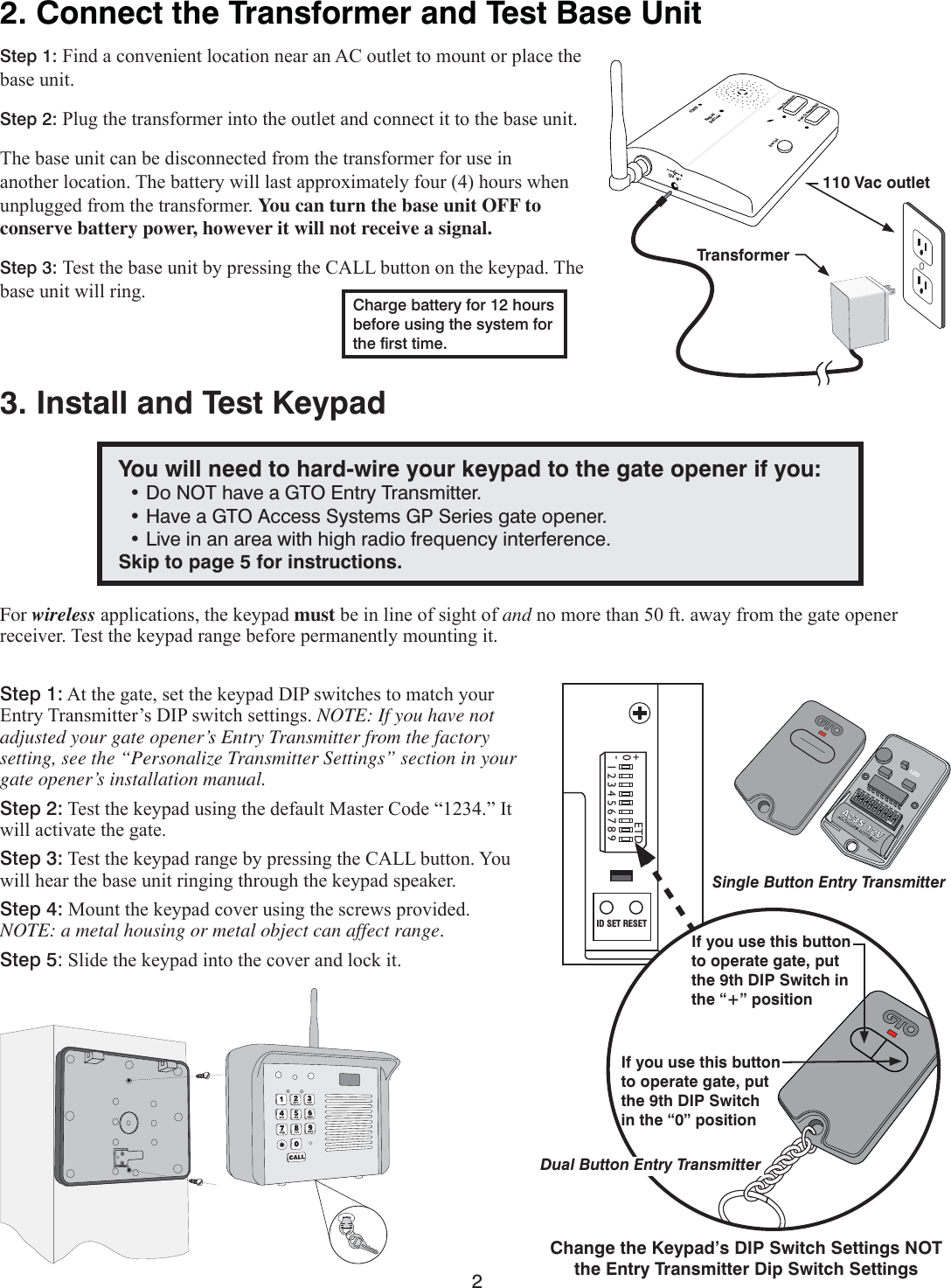 22. Connect the Transformer and Test Base UnitStep 1: )LQGDFRQYHQLHQWORFDWLRQQHDUDQ$&amp;RXWOHWWRPRXQWRUSODFHWKHEDVHXQLWStep 2: 3OXJWKHWUDQVIRUPHULQWRWKHRXWOHWDQGFRQQHFWLWWRWKHEDVHXQLW7KHEDVHXQLWFDQEHGLVFRQQHFWHGIURPWKHWUDQVIRUPHUIRUXVHLQDQRWKHUORFDWLRQ7KHEDWWHU\ZLOOODVWDSSUR[LPDWHO\IRXUKRXUVZKHQXQSOXJJHGIURPWKHWUDQVIRUPHUYou can turn the base unit OFF to conserve battery power, however it will not receive a signal.Step 3: 7HVWWKHEDVHXQLWE\SUHVVLQJWKH&amp;$//EXWWRQRQWKHNH\SDG7KHEDVHXQLWZLOOULQJ Charge battery for 12 hours before using the system for the ﬁrst time.POWERKeypadBatt LowGrant PermissionPush To Answer/TalkEnd CallDV  9VTransformer110 Vac outlet3. Install and Test KeypadFor wirelessDSSOLFDWLRQVWKHNH\SDGmustEHLQOLQHRIVLJKWRIandQRPRUHWKDQIWDZD\IURPWKHJDWHRSHQHUUHFHLYHU7HVWWKHNH\SDGUDQJHEHIRUHSHUPDQHQWO\PRXQWLQJLWStep 1:$WWKHJDWHVHWWKHNH\SDG&apos;,3VZLWFKHVWRPDWFK\RXU(QWU\7UDQVPLWWHU¶V&apos;,3VZLWFKVHWWLQJVNOTE: If you have not adjusted your gate opener’s Entry Transmitter from the factory setting, see the “Personalize Transmitter Settings” section in your gate opener’s installation manual.Step 2:7HVWWKHNH\SDGXVLQJWKHGHIDXOW0DVWHU&amp;RGH³´,WZLOODFWLYDWHWKHJDWHStep 3:7HVWWKHNH\SDGUDQJHE\SUHVVLQJWKH&amp;$//EXWWRQ&lt;RXZLOOKHDUWKHEDVHXQLWULQJLQJWKURXJKWKHNH\SDGVSHDNHUStep 4:0RXQWWKHNH\SDGFRYHUXVLQJWKHVFUHZVSURYLGHG NOTE: a metal housing or metal object can affect rangeStep 5:6OLGHWKHNH\SDGLQWRWKHFRYHUDQGORFNLWYou will need to hard-wire your keypad to the gate opener if you:  • Do NOT have a GTO Entry Transmitter.  • Have a GTO Access Systems GP Series gate opener.  • Live in an area with high radio frequency interference.Skip to page 5 for instructions.123456789ETD+0-ID SET RESETIf you use this button to operate gate, put the 9th DIP Switch  in the “0” positionDual Button Entry Transmitter1 2 3 4 5 6 7 8 9 ECE A23S 12V ALKALINE BATTERY + 0 – LED Single Button Entry TransmitterIf you use this button to operate gate, put the 9th DIP Switch in the “+” positionChange the Keypad’s DIP Switch Settings NOT the Entry Transmitter Dip Switch Settings