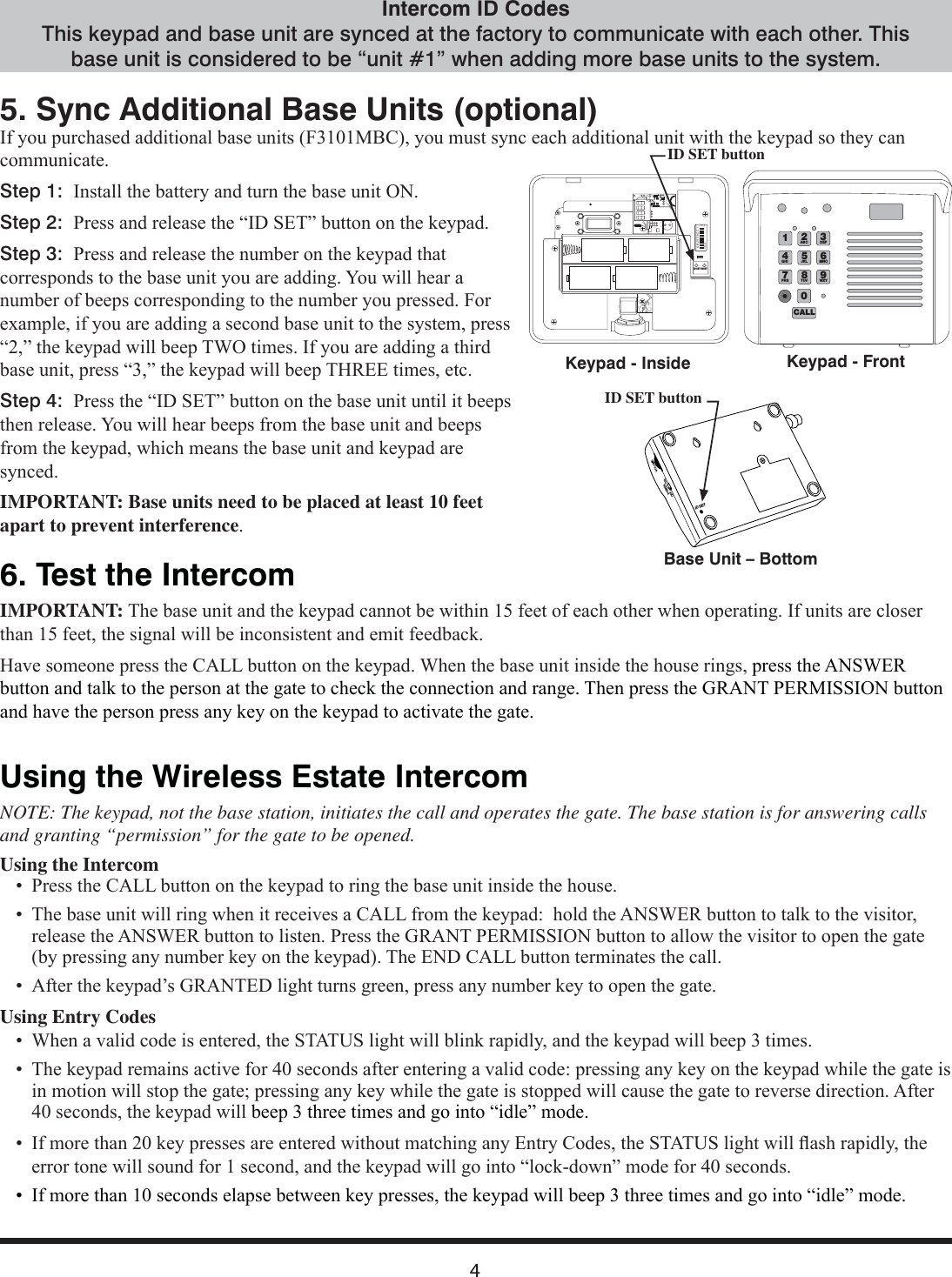 45. Sync Additional Base Units (optional),I\RXSXUFKDVHGDGGLWLRQDOEDVHXQLWV)0%&amp;\RXPXVWV\QFHDFKDGGLWLRQDOXQLWZLWKWKHNH\SDGVRWKH\FDQFRPPXQLFDWHStep 1:  ,QVWDOOWKHEDWWHU\DQGWXUQWKHEDVHXQLW21Step 2:  3UHVVDQGUHOHDVHWKH³,&apos;6(7´EXWWRQRQWKHNH\SDGStep 3:  3UHVVDQGUHOHDVHWKHQXPEHURQWKHNH\SDGWKDWFRUUHVSRQGVWRWKHEDVHXQLW\RXDUHDGGLQJ&lt;RXZLOOKHDUDQXPEHURIEHHSVFRUUHVSRQGLQJWRWKHQXPEHU\RXSUHVVHG)RUH[DPSOHLI\RXDUHDGGLQJDVHFRQGEDVHXQLWWRWKHV\VWHPSUHVV³´WKHNH\SDGZLOOEHHS7:2WLPHV,I\RXDUHDGGLQJDWKLUGEDVHXQLWSUHVV³´WKHNH\SDGZLOOEHHS7+5((WLPHVHWFStep 4:  3UHVVWKH³,&apos;6(7´EXWWRQRQWKHEDVHXQLWXQWLOLWEHHSVWKHQUHOHDVH&lt;RXZLOOKHDUEHHSVIURPWKHEDVHXQLWDQGEHHSVIURPWKHNH\SDGZKLFKPHDQVWKHEDVHXQLWDQGNH\SDGDUHV\QFHGIMPORTANT: Base units need to be placed at least 10 feet apart to prevent interference6. Test the IntercomIMPORTANT:7KHEDVHXQLWDQGWKHNH\SDGFDQQRWEHZLWKLQIHHWRIHDFKRWKHUZKHQRSHUDWLQJ,IXQLWVDUHFORVHUWKDQIHHWWKHVLJQDOZLOOEHLQFRQVLVWHQWDQGHPLWIHHGEDFN+DYHVRPHRQHSUHVVWKH&amp;$//EXWWRQRQWKHNH\SDG:KHQWKHEDVHXQLWLQVLGHWKHKRXVHULQJVSUHVVWKH$16:(5EXWWRQDQGWDONWRWKHSHUVRQDWWKHJDWHWRFKHFNWKHFRQQHFWLRQDQGUDQJH7KHQSUHVVWKH*5$173(50,66,21EXWWRQDQGKDYHWKHSHUVRQSUHVVDQ\NH\RQWKHNH\SDGWRDFWLYDWHWKHJDWHUsing the Wireless Estate IntercomNOTE: The keypad, not the base station, initiates the call and operates the gate. The base station is for answering calls and granting “permission” for the gate to be opened.Using the Intercom  3UHVVWKH&amp;$//EXWWRQRQWKHNH\SDGWRULQJWKHEDVHXQLWLQVLGHWKHKRXVH  7KHEDVHXQLWZLOOULQJZKHQLWUHFHLYHVD&amp;$//IURPWKHNH\SDGKROGWKH$16:(5EXWWRQWRWDONWRWKHYLVLWRUUHOHDVHWKH$16:(5EXWWRQWROLVWHQ3UHVVWKH*5$173(50,66,21EXWWRQWRDOORZWKHYLVLWRUWRRSHQWKHJDWHE\SUHVVLQJDQ\QXPEHUNH\RQWKHNH\SDG7KH(1&apos;&amp;$//EXWWRQWHUPLQDWHVWKHFDOO  $IWHUWKHNH\SDG¶V*5$17(&apos;OLJKWWXUQVJUHHQSUHVVDQ\QXPEHUNH\WRRSHQWKHJDWHUsing Entry Codes  :KHQDYDOLGFRGHLVHQWHUHGWKH67$786OLJKWZLOOEOLQNUDSLGO\DQGWKHNH\SDGZLOOEHHSWLPHV  7KHNH\SDGUHPDLQVDFWLYHIRUVHFRQGVDIWHUHQWHULQJDYDOLGFRGHSUHVVLQJDQ\NH\RQWKHNH\SDGZKLOHWKHJDWHLVLQPRWLRQZLOOVWRSWKHJDWHSUHVVLQJDQ\NH\ZKLOHWKHJDWHLVVWRSSHGZLOOFDXVHWKHJDWHWRUHYHUVHGLUHFWLRQ$IWHUVHFRQGVWKHNH\SDGZLOOEHHSWKUHHWLPHVDQGJRLQWR³LGOH´PRGH    ,IPRUHWKDQNH\SUHVVHVDUHHQWHUHGZLWKRXWPDWFKLQJDQ\(QWU\&amp;RGHVWKH67$786OLJKWZLOOÀDVKUDSLGO\WKHHUURUWRQHZLOOVRXQGIRUVHFRQGDQGWKHNH\SDGZLOOJRLQWR³ORFNGRZQ´PRGHIRUVHFRQGV  ,IPRUHWKDQVHFRQGVHODSVHEHWZHHQNH\SUHVVHVWKHNH\SDGZLOOEHHSWKUHHWLPHVDQGJRLQWR³LGOH´PRGHIntercom ID CodesThis keypad and base unit are synced at the factory to communicate with each other. This base unit is considered to be “unit #1” when adding more base units to the system.ID SET buttonID SETVOLUMEPOWEROFF ONKeypad - InsideBase Unit – BottomKeypad - FrontID SET button3DEF9WXY6MNO20CALL4GHI7PRS1ABC8TUV5JKL123456789ETD+0-ID SET RESET
