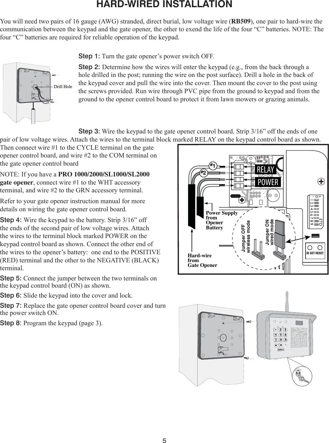 5123456789ETD+0-ID SET RESETHard-wirefromGate OpenerPower Supplyfrom OpenerBattery#1#2POWERRELAYJumper ONwireless modeJumper OFFwired modeHARD-WIRED INSTALLATION &lt;RXZLOOQHHGWZRSDLUVRIJDXJH$:*VWUDQGHGGLUHFWEXULDOORZYROWDJHZLUHRB509RQHSDLUWRKDUGZLUHWKHFRPPXQLFDWLRQEHWZHHQWKHNH\SDGDQGWKHJDWHRSHQHUWKHRWKHUWRH[HQGWKHOLIHRIWKHIRXU³&amp;´EDWWHULHV127(7KHIRXU³&amp;´EDWWHULHVDUHUHTXLUHGIRUUHOLDEOHRSHUDWLRQRIWKHNH\SDGStep 1:7XUQWKHJDWHRSHQHU¶VSRZHUVZLWFK2))Step 2: &apos;HWHUPLQHKRZWKHZLUHVZLOOHQWHUWKHNH\SDGHJIURPWKHEDFNWKURXJKDKROHGULOOHGLQWKHSRVWUXQQLQJWKHZLUHRQWKHSRVWVXUIDFH&apos;ULOODKROHLQWKHEDFNRIWKHNH\SDGFRYHUDQGSXOOWKHZLUHLQWRWKHFRYHU7KHQPRXQWWKHFRYHUWRWKHSRVWXVLQJWKHVFUHZVSURYLGHG5XQZLUHWKURXJK39&amp;SLSHIURPWKHJURXQGWRNH\SDGDQGIURPWKHJURXQGWRWKHRSHQHUFRQWUROERDUGWRSURWHFWLWIURPODZQPRZHUVRUJUD]LQJDQLPDOVStep 3::LUHWKHNH\SDGWRWKHJDWHRSHQHUFRQWUROERDUG6WULS´RIIWKHHQGVRIRQHSDLURIORZYROWDJHZLUHV$WWDFKWKHZLUHVWRWKHWHUPLQDOEORFNPDUNHG5(/$&lt;RQWKHNH\SDGFRQWUROERDUGDVVKRZQ7KHQFRQQHFWZLUHWRWKH&amp;&lt;&amp;/(WHUPLQDORQWKHJDWHRSHQHUFRQWUROERDUGDQGZLUHWRWKH&amp;20WHUPLQDORQWKHJDWHRSHQHUFRQWUROERDUG127(,I\RXKDYHDPRO 1000/2000/SL1000/SL2000 gate openerFRQQHFWZLUHWRWKH:+7DFFHVVRU\WHUPLQDODQGZLUHWRWKH*51DFFHVVRU\WHUPLQDO5HIHUWR\RXUJDWHRSHQHULQVWUXFWLRQPDQXDOIRUPRUHGHWDLOVRQZLULQJWKHJDWHRSHQHUFRQWUROERDUGStep 4: :LUHWKHNH\SDGWRWKHEDWWHU\6WULS´RIIWKHHQGVRIWKHVHFRQGSDLURIORZYROWDJHZLUHV$WWDFKWKHZLUHVWRWKHWHUPLQDOEORFNPDUNHG32:(5RQWKHNH\SDGFRQWUROERDUGDVVKRZQ&amp;RQQHFWWKHRWKHUHQGRIWKHZLUHVWRWKHRSHQHU¶VEDWWHU\RQHHQGWRWKH326,7,9(5(&apos;WHUPLQDODQGWKHRWKHUWRWKH1(*$7,9(%/$&amp;.WHUPLQDOStep 5:&amp;RQQHFWWKHMXPSHUEHWZHHQWKHWZRWHUPLQDOVRQWKHNH\SDGFRQWUROERDUG21DVVKRZQStep 6:6OLGHWKHNH\SDGLQWRWKHFRYHUDQGORFNStep 7: 5HSODFHWKHJDWHRSHQHUFRQWUROERDUGFRYHUDQGWXUQWKHSRZHUVZLWFK21 Step 8:3URJUDPWKHNH\SDGSDJHDrill Hole