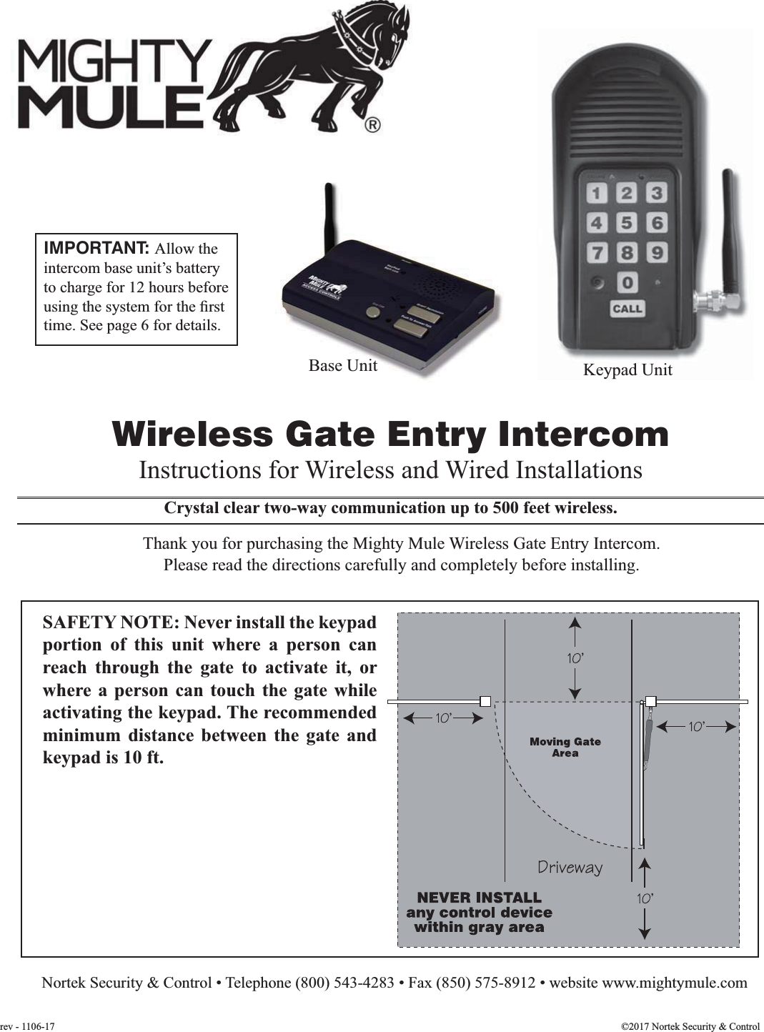 Crystal clear two-way communication up to 500 feet wireless.Wireless Gate Entry IntercomThank you for purchasing the Mighty Mule Wireless Gate Entry Intercom. Please read the directions carefully and completely before installing.Instructions for Wireless and Wired Installations  Nortek Security &amp; Control • Telephone (800) 543-4283 • Fax (850) 575-8912 • website www.mightymule.comSAFETY NOTE: Never install the keypad portion of this unit where a person can reach through the gate to activate it, or where a person can touch the gate while activating the keypad. The recommended minimum distance between the gate and keypad is 10 ft.©2017 Nortek Security &amp; Controlrev - 1106-17IMPORTANT: Allow the intercom base unit’s battery to charge for 12 hours before time. See page 6 for details.Keypad UnitBase UnitBase Unit