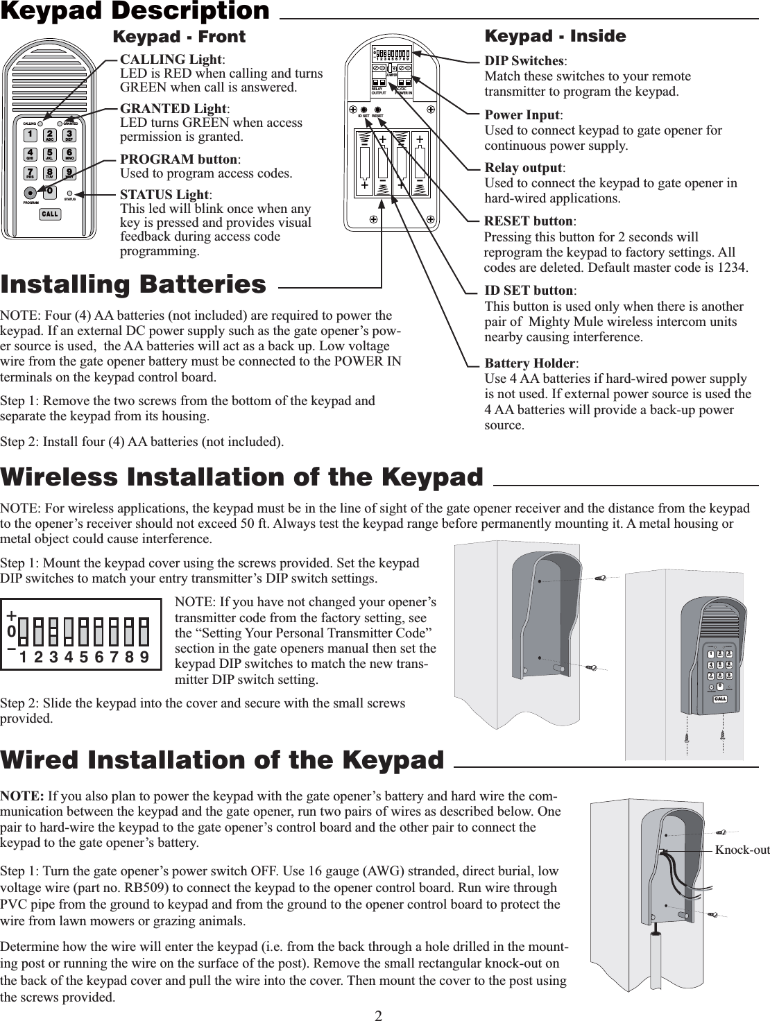 2Wired Installation of the Keypad NOTE: If you also plan to power the keypad with the gate opener’s battery and hard wire the com-munication between the keypad and the gate opener, run two pairs of wires as described below. One pair to hard-wire the keypad to the gate opener’s control board and the other pair to connect the keypad to the gate opener’s battery.Step 1: Turn the gate opener’s power switch OFF. Use 16 gauge (AWG) stranded, direct burial, low voltage wire (part no. RB509) to connect the keypad to the opener control board. Run wire through PVC pipe from the ground to keypad and from the ground to the opener control board to protect the wire from lawn mowers or grazing animals.Determine how the wire will enter the keypad (i.e. from the back through a hole drilled in the mount-ing post or running the wire on the surface of the post). Remove the small rectangular knock-out on the back of the keypad cover and pull the wire into the cover. Then mount the cover to the post using the screws provided.Keypad DescriptionInstalling Batterieskeypad. If an external DC power supply such as the gate opener’s pow-er source is used,  the AA batteries will act as a back up. Low voltage wire from the gate opener battery must be connected to the POWER IN terminals on the keypad control board.    Step 1: Remove the two screws from the bottom of the keypad and separate the keypad from its housing.Step 2: Install four (4) AA batteries (not included). 1 2ABC 3DEF4GHI 5JKL 6MNO7PRS 8TUV 9WXY0CALLSTATUSPROGRAMCALLING GRANTEDSTATUS Light:This led will blink once when any key is pressed and provides visual feedback during access code programming.GRANTED Light:LED turns GREEN when access permission is granted.Keypad - FrontBattery Holder:Use 4 AA batteries if hard-wired power supply is not used. If external power source is used the 4 AA batteries will provide a back-up power source. 2%,!9/54054!#$#0/7%2).o*%4&amp;5oooo3&amp;4&amp;5+6.1&amp;3ID SET button:This button is used only when there is another pair of  Mighty Mule wireless intercom units nearby causing interference. DIP Switches:Match these switches to your remote transmitter to program the keypad.Relay output:Used to connect the keypad to gate opener in hard-wired applications.Power Input:Used to connect keypad to gate opener for continuous power supply. Keypad - InsideKnock-outWireless Installation of the KeypadNOTE: For wireless applications, the keypad must be in the line of sight of the gate opener receiver and the distance from the keypad to the opener’s receiver should not exceed 50 ft. Always test the keypad range before permanently mounting it. A metal housing or metal object could cause interference. Step 1: Mount the keypad cover using the screws provided. Set the keypad DIP switches to match your entry transmitter’s DIP switch settings. NOTE: If you have not changed your opener’s transmitter code from the factory setting, see the “Setting Your Personal Transmitter Code” section in the gate openers manual then set the keypad DIP switches to match the new trans-mitter DIP switch setting.Step 2: Slide the keypad into the cover and secure with the small screws provided. 12ABC 3DEF4GHI 5JKL 6MNO7PRS 8TUV 9WXY0CALLSTATUSPROGRAMCALLING GRANTED123456789+0–PROGRAM button:Used to program access codes.CALLING Light:LED is RED when calling and turns GREEN when call is answered.RESET button:Pressing this button for 2 seconds will reprogram the keypad to factory settings. All codes are deleted. Default master code is 1234.