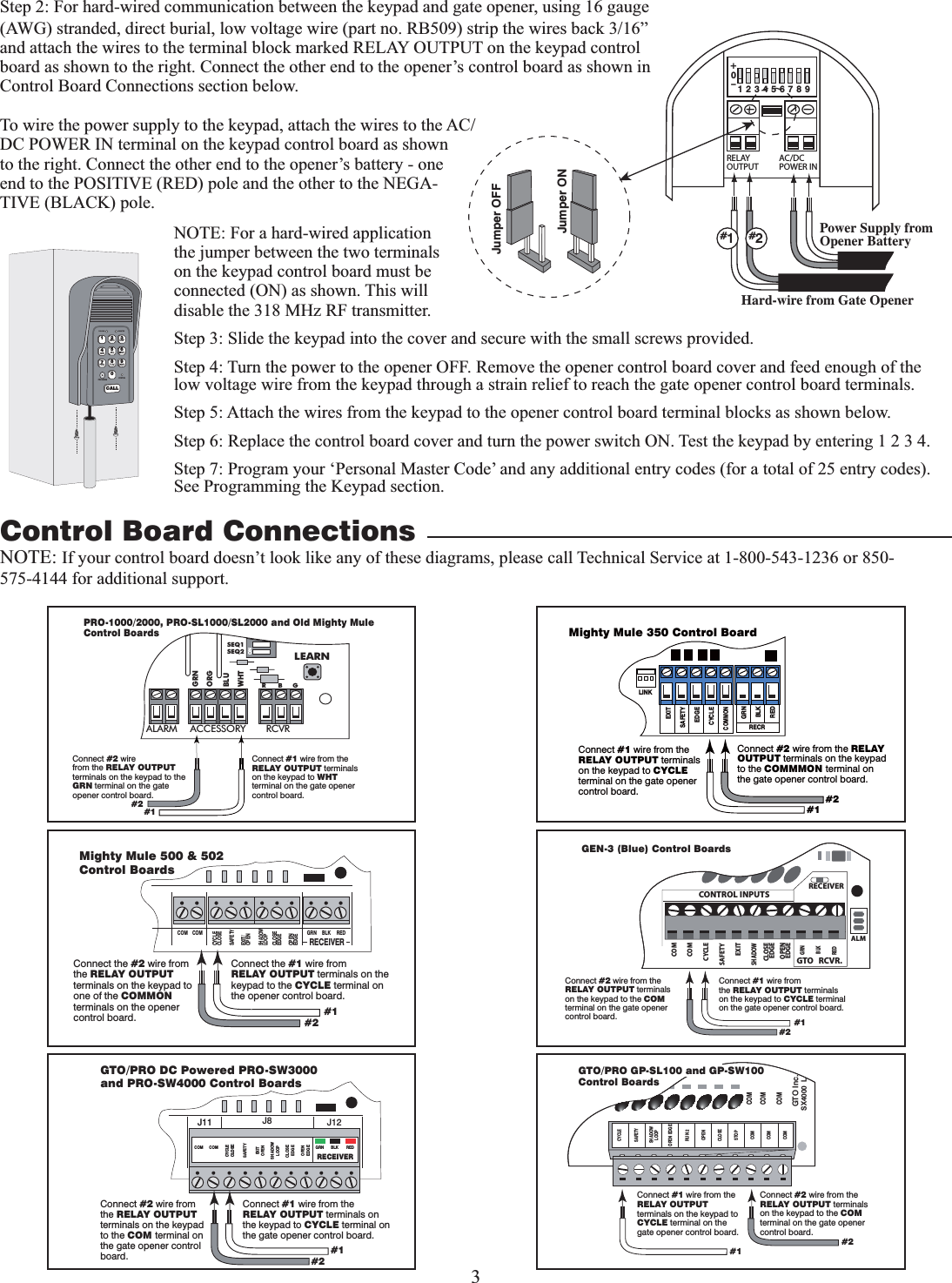 3ONALARM ACCESSORY RCVRSEQ1SEQ2LEARNBLUORGWHTGRNR      B     GConnect #1 wire from the RELAY OUTPUT terminals on the keypad to WHT terminal on the gate opener control board.Connect #2 wirefrom the RELAY OUTPUT terminals on the keypad to the GRN terminal on the gate opener control board.PRO-1000/2000, PRO-SL1000/SL2000 and Old Mighty MuleControl Boards#1#2RELAYOUTPUTAC/DCPOWER IN123456789+0–Jumper ONJumper OFFHard-wire from Gate OpenerPower Supply from Opener Battery#1#2Step 2: For hard-wired communication between the keypad and gate opener, using 16 gauge (AWG) stranded, direct burial, low voltage wire (part no. RB509) strip the wires back 3/16” and attach the wires to the terminal block marked RELAY OUTPUT on the keypad control board as shown to the right. Connect the other end to the opener’s control board as shown in Control Board Connections section below.To wire the power supply to the keypad, attach the wires to the AC/DC POWER IN terminal on the keypad control board as shown to the right. Connect the other end to the opener’s battery - one end to the POSITIVE (RED) pole and the other to the NEGA-TIVE (BLACK) pole.NOTE: For a hard-wired application the jumper between the two terminals on the keypad control board must be connected (ON) as shown. This will disable the 318 MHz RF transmitter. Step 3: Slide the keypad into the cover and secure with the small screws provided.Step 4: Turn the power to the opener OFF. Remove the opener control board cover and feed enough of the low voltage wire from the keypad through a strain relief to reach the gate opener control board terminals.Step 5: Attach the wires from the keypad to the opener control board terminal blocks as shown below.Step 6: Replace the control board cover and turn the power switch ON. Test the keypad by entering 1 2 3 4.Step 7: Program your ‘Personal Master Code’ and any additional entry codes (for a total of 25 entry codes). See Programming the Keypad section. Control Board Connections12ABC 3DEF4GHI 5JKL 6MNO7PRS 8TUV 9WXY0CALLSTATUSPROGRAMCALLING GRANTEDNOTE: If your control board doesn’t look like any of these diagrams, please call Technical Service at 1-800-543-1236 or 850-575-4144 for additional support.GRN  BLK  RED RECEIVER COM COM CLOSECYCLE CLOSE SAFETY EXIT OPEN SHADOW LOOP CLOSE  EDGE OPEN EDGE J11J11  J8  J12 GTO/PRO DC Powered PRO-SW3000  and PRO-SW4000 Control Boards Connect #1 wire from the RELAY OUTPUT terminals on the keypad to CYCLE terminal on the gate opener control board. Connect #2 wire from the RELAY OUTPUT terminals on the keypad to the COM terminal on the gate opener control board.  #1 #2 RECR GRN BLK RED EXIT SAFETY EDGE CYCLE COMMON LINK Mighty Mule 350 Control Board Connect #1 wire from the RELAY OUTPUT terminals on the keypad to CYCLE terminal on the gate opener control board. Connect #2 wire from the RELAY OUTPUT terminals on the keypad to the COMMMON terminal on the gate opener control board. #1 #2 RECEIVERCOM COMCYCLECLOSESAFETYEXIT/OPENSHADOWLOOPCLOSEEDGEOPENEDGEBLKGRN REDMighty Mule 500 &amp; 502 Control BoardsConnect the #1 wire fromRELAY OUTPUT terminals on the keypad to the CYCLE terminal on the opener control board.Connect the #2 wire from the RELAY OUTPUT terminals on the keypad to one of the COMMON terminals on the opener control board. #1#2RECEIVERALMGTO   RCVR.COMGRNBLKREDCYCLESAFETYEXITSHADOWOPENEDGECOMCONTROL INPUTSCLOSEEDGEConnect #1 wire fromthe RELAY OUTPUT terminals on the keypad to CYCLE terminal on the gate opener control board.Connect #2 wire from the RELAY OUTPUT terminals on the keypad to the COM terminal on the gate opener control board. #1#2GEN-3 (Blue) Control BoardsCOMCOMCOMGTO Inc.SX4000  LCYCLESAFETYOPEN EDGERUN 2OPENCLOSESTOPCOMCOMCOMSHADOWLOOPConnect #1 wire from the RELAY OUTPUT terminals on the keypad to CYCLE terminal on the gate opener control board.Connect #2 wire from the RELAY OUTPUT terminals on the keypad to the COM terminal on the gate opener control board.#1#2GTO/PRO GP-SL100 and GP-SW100Control Boards