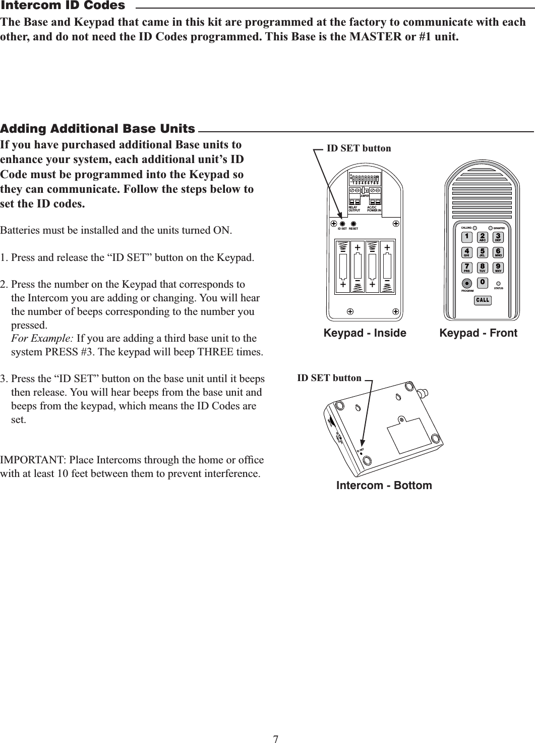 7Adding Additional Base UnitsBatteries must be installed and the units turned ON.1. Press and release the “ID SET” button on the Keypad.2. Press the number on the Keypad that corresponds to the Intercom you are adding or changing. You will hear the number of beeps corresponding to the number you pressed. For Example: If you are adding a third base unit to the system PRESS #3. The keypad will beep THREE times.3. Press the “ID SET” button on the base unit until it beeps then release. You will hear beeps from the base unit and  beeps from the keypad, which means the ID Codes are set.with at least 10 feet between them to prevent interference. 2%,!9/54054!#$#0/7%2).o*%4&amp;5oooo3&amp;4&amp;5+6.1&amp;3ID SET buttonID SETVOLUMEPOWEROFF ONKeypad - InsideIntercom - Bottom1 2ABC 3DEF4GHI 5JKL 6MNO7PRS 8TUV 9WXY0CALLSTATUSPROGRAMCALLING GRANTEDKeypad - FrontID SET buttonIntercom ID CodesThe Base and Keypad that came in this kit are programmed at the factory to communicate with each other, and do not need the ID Codes programmed. This Base is the MASTER or #1 unit. If you have purchased additional Base units to enhance your system, each additional unit’s ID Code must be programmed into the Keypad so they can communicate. Follow the steps below to set the ID codes.